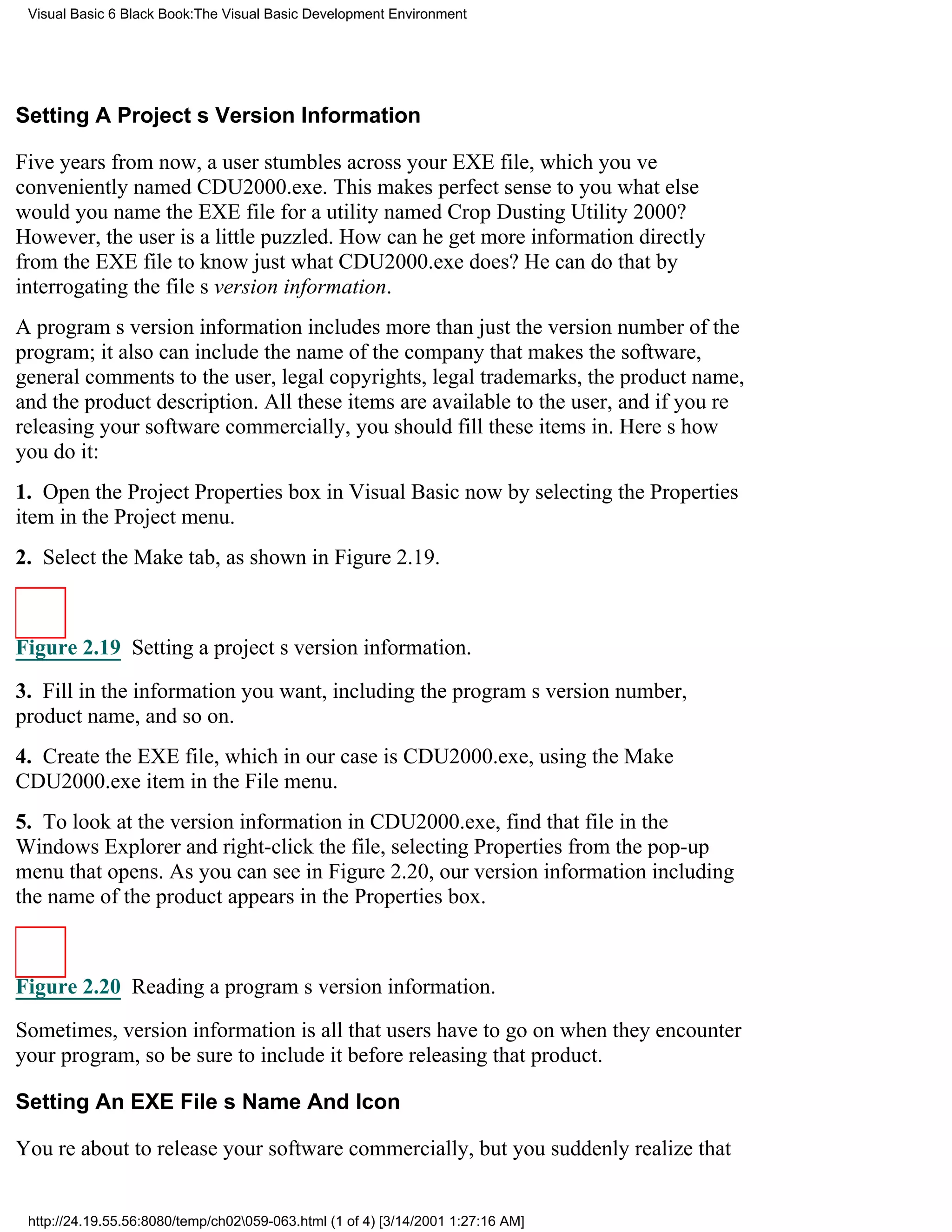 Visual Basic 6 Black Book:The Visual Basic Development Environment




Setting A Projects Version Information

Five years from now, a user stumbles across your EXE file, which youve
conveniently named CDU2000.exe. This makes perfect sense to youwhat else
would you name the EXE file for a utility named Crop Dusting Utility 2000?
However, the user is a little puzzled. How can he get more information directly
from the EXE file to know just what CDU2000.exe does? He can do that by
interrogating the files version information.
A programs version information includes more than just the version number of the
program; it also can include the name of the company that makes the software,
general comments to the user, legal copyrights, legal trademarks, the product name,
and the product description. All these items are available to the user, and if youre
releasing your software commercially, you should fill these items in. Heres how
you do it:
1. Open the Project Properties box in Visual Basic now by selecting the Properties
item in the Project menu.
2. Select the Make tab, as shown in Figure 2.19.



Figure 2.19 Setting a projects version information.

3. Fill in the information you want, including the programs version number,
product name, and so on.
4. Create the EXE file, which in our case is CDU2000.exe, using the Make
CDU2000.exe item in the File menu.
5. To look at the version information in CDU2000.exe, find that file in the
Windows Explorer and right-click the file, selecting Properties from the pop-up
menu that opens. As you can see in Figure 2.20, our version informationincluding
the name of the productappears in the Properties box.



Figure 2.20 Reading a programs version information.

Sometimes, version information is all that users have to go on when they encounter
your program, so be sure to include it before releasing that product.

Setting An EXE Files Name And Icon

Youre about to release your software commercially, but you suddenly realize that


 http://24.19.55.56:8080/temp/ch02059-063.html (1 of 4) [3/14/2001 1:27:16 AM]
 
