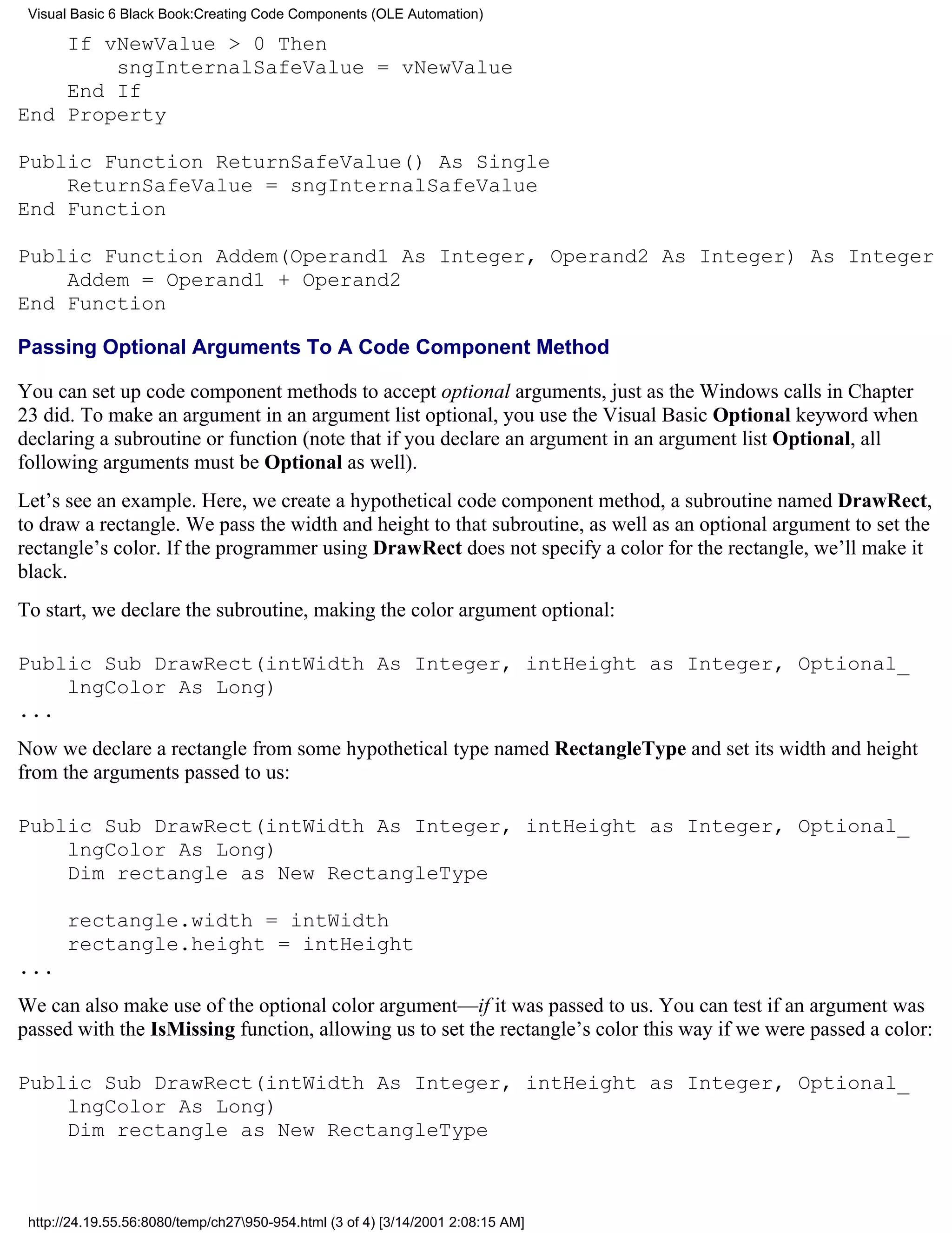 Visual Basic 6 Black Book:Creating Code Components (OLE Automation)

    If vNewValue > 0 Then
        sngInternalSafeValue = vNewValue
    End If
End Property

Public Function ReturnSafeValue() As Single
    ReturnSafeValue = sngInternalSafeValue
End Function

Public Function Addem(Operand1 As Integer, Operand2 As Integer) As Integer
    Addem = Operand1 + Operand2
End Function

Passing Optional Arguments To A Code Component Method

You can set up code component methods to accept optional arguments, just as the Windows calls in Chapter
23 did. To make an argument in an argument list optional, you use the Visual Basic Optional keyword when
declaring a subroutine or function (note that if you declare an argument in an argument list Optional, all
following arguments must be Optional as well).
Let’s see an example. Here, we create a hypothetical code component method, a subroutine named DrawRect,
to draw a rectangle. We pass the width and height to that subroutine, as well as an optional argument to set the
rectangle’s color. If the programmer using DrawRect does not specify a color for the rectangle, we’ll make it
black.
To start, we declare the subroutine, making the color argument optional:

Public Sub DrawRect(intWidth As Integer, intHeight as Integer, Optional_
    lngColor As Long)
...
Now we declare a rectangle from some hypothetical type named RectangleType and set its width and height
from the arguments passed to us:

Public Sub DrawRect(intWidth As Integer, intHeight as Integer, Optional_
    lngColor As Long)
    Dim rectangle as New RectangleType

       rectangle.width = intWidth
       rectangle.height = intHeight
...
We can also make use of the optional color argument—if it was passed to us. You can test if an argument was
passed with the IsMissing function, allowing us to set the rectangle’s color this way if we were passed a color:

Public Sub DrawRect(intWidth As Integer, intHeight as Integer, Optional_
    lngColor As Long)
    Dim rectangle as New RectangleType



 http://24.19.55.56:8080/temp/ch27950-954.html (3 of 4) [3/14/2001 2:08:15 AM]
 