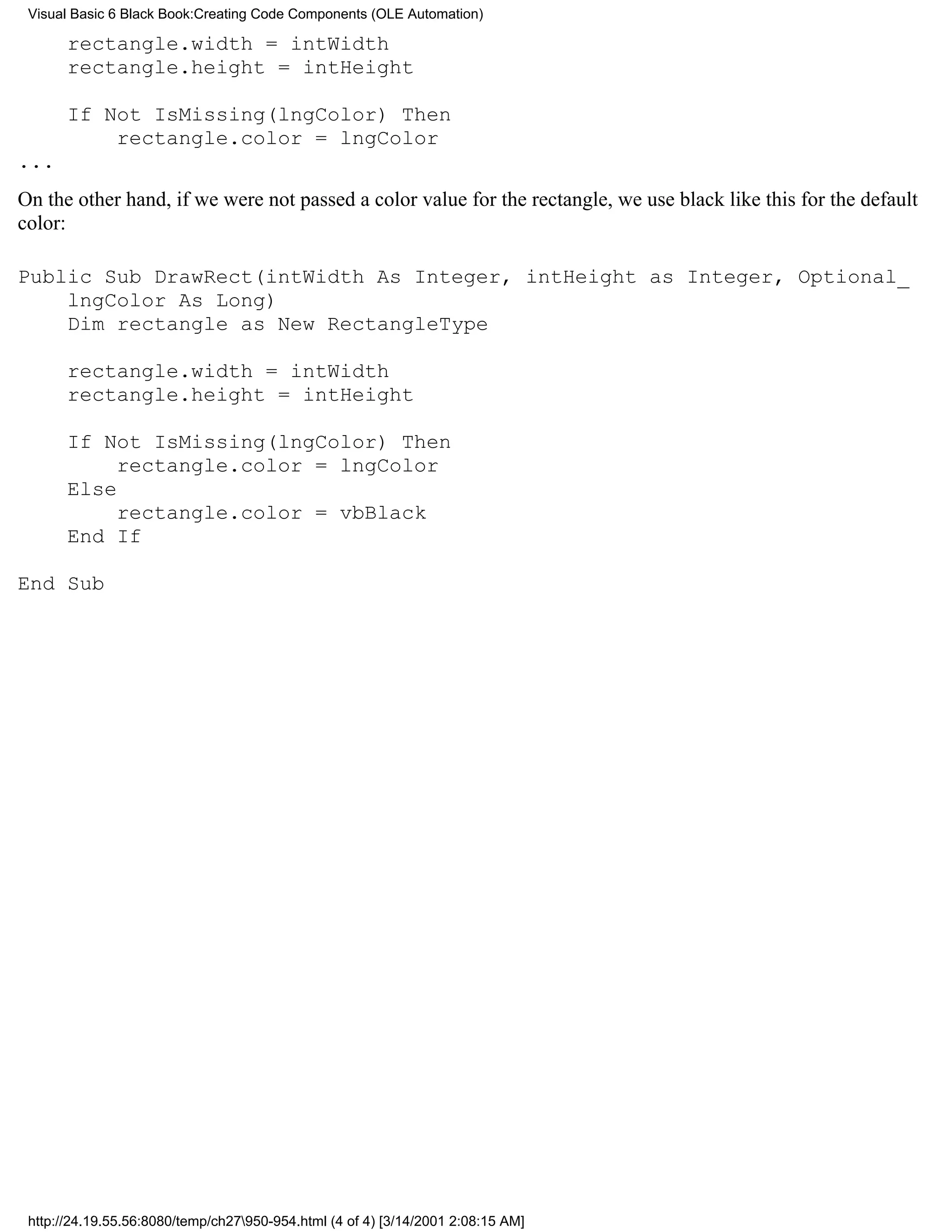 Visual Basic 6 Black Book:Creating Code Components (OLE Automation)

       rectangle.width = intWidth
       rectangle.height = intHeight

       If Not IsMissing(lngColor) Then
           rectangle.color = lngColor
...
On the other hand, if we were not passed a color value for the rectangle, we use black like this for the default
color:

Public Sub DrawRect(intWidth As Integer, intHeight as Integer, Optional_
    lngColor As Long)
    Dim rectangle as New RectangleType

       rectangle.width = intWidth
       rectangle.height = intHeight

       If Not IsMissing(lngColor) Then
            rectangle.color = lngColor
       Else
            rectangle.color = vbBlack
       End If

End Sub




 http://24.19.55.56:8080/temp/ch27950-954.html (4 of 4) [3/14/2001 2:08:15 AM]
 