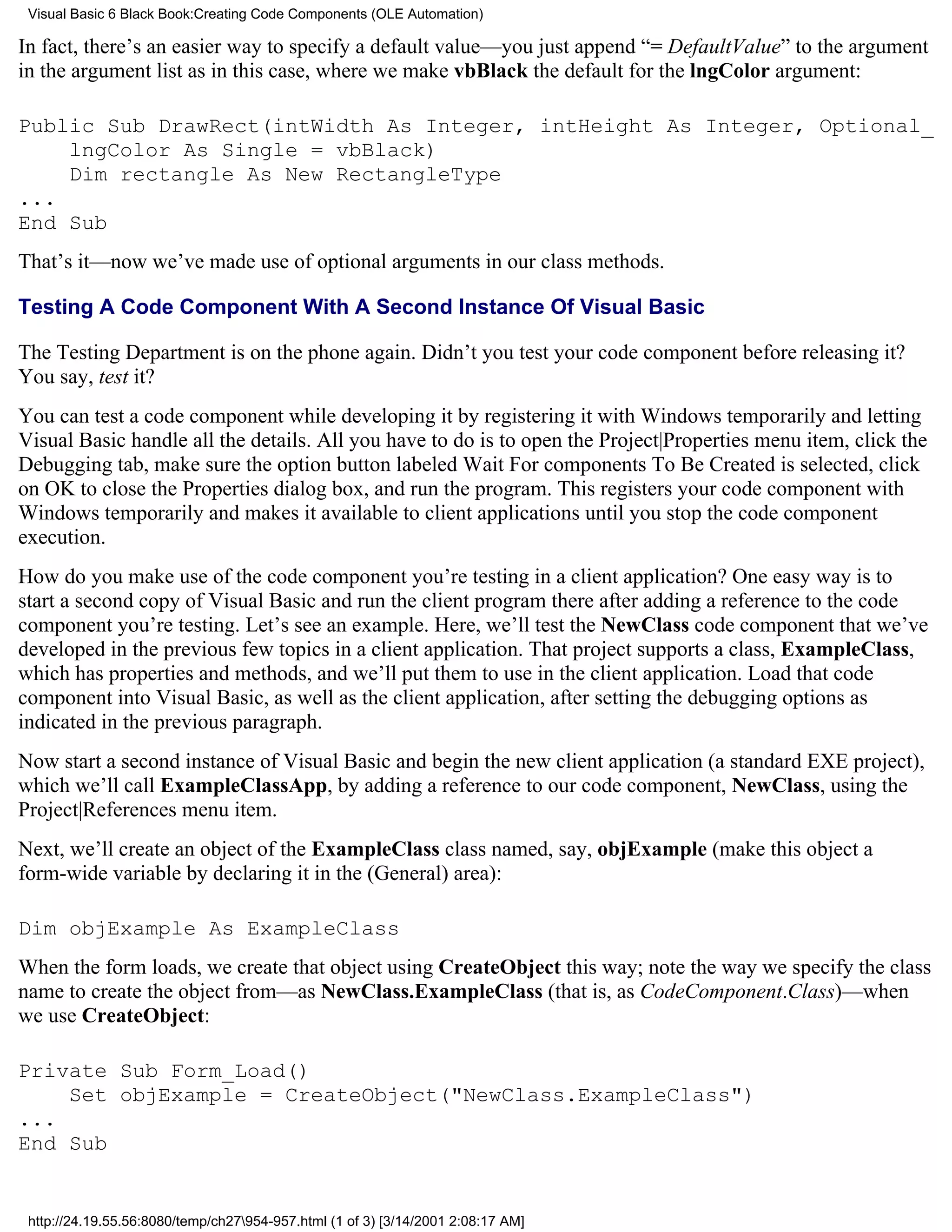 Visual Basic 6 Black Book:Creating Code Components (OLE Automation)

In fact, there’s an easier way to specify a default value—you just append “= DefaultValue” to the argument
in the argument list as in this case, where we make vbBlack the default for the lngColor argument:

Public Sub DrawRect(intWidth As Integer, intHeight As Integer, Optional_
    lngColor As Single = vbBlack)
    Dim rectangle As New RectangleType
...
End Sub
That’s it—now we’ve made use of optional arguments in our class methods.

Testing A Code Component With A Second Instance Of Visual Basic

The Testing Department is on the phone again. Didn’t you test your code component before releasing it?
You say, test it?
You can test a code component while developing it by registering it with Windows temporarily and letting
Visual Basic handle all the details. All you have to do is to open the Project|Properties menu item, click the
Debugging tab, make sure the option button labeled Wait For components To Be Created is selected, click
on OK to close the Properties dialog box, and run the program. This registers your code component with
Windows temporarily and makes it available to client applications until you stop the code component
execution.
How do you make use of the code component you’re testing in a client application? One easy way is to
start a second copy of Visual Basic and run the client program there after adding a reference to the code
component you’re testing. Let’s see an example. Here, we’ll test the NewClass code component that we’ve
developed in the previous few topics in a client application. That project supports a class, ExampleClass,
which has properties and methods, and we’ll put them to use in the client application. Load that code
component into Visual Basic, as well as the client application, after setting the debugging options as
indicated in the previous paragraph.
Now start a second instance of Visual Basic and begin the new client application (a standard EXE project),
which we’ll call ExampleClassApp, by adding a reference to our code component, NewClass, using the
Project|References menu item.
Next, we’ll create an object of the ExampleClass class named, say, objExample (make this object a
form-wide variable by declaring it in the (General) area):

Dim objExample As ExampleClass
When the form loads, we create that object using CreateObject this way; note the way we specify the class
name to create the object from—as NewClass.ExampleClass (that is, as CodeComponent.Class)—when
we use CreateObject:

Private Sub Form_Load()
    Set objExample = CreateObject("NewClass.ExampleClass")
...
End Sub


 http://24.19.55.56:8080/temp/ch27954-957.html (1 of 3) [3/14/2001 2:08:17 AM]
 