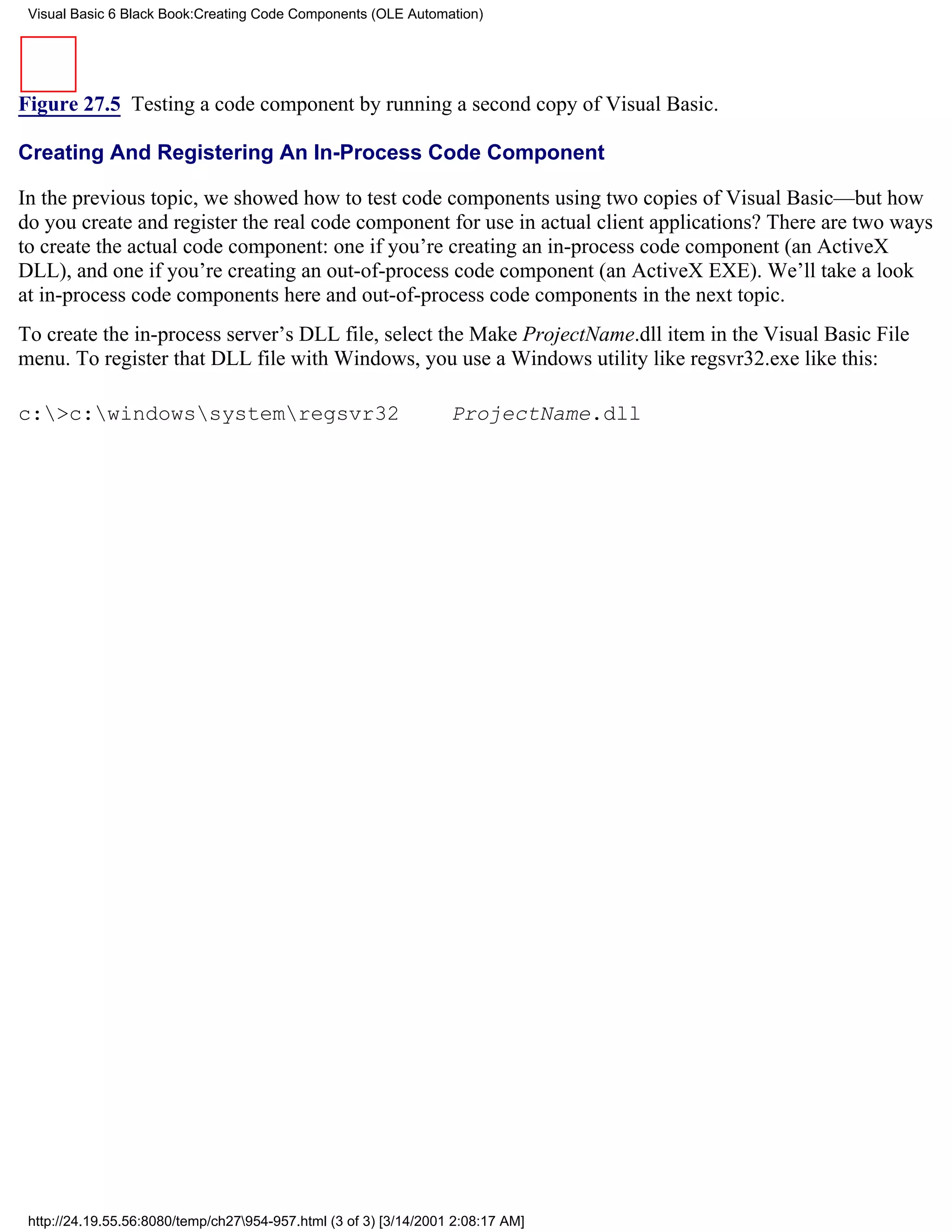 Visual Basic 6 Black Book:Creating Code Components (OLE Automation)




Figure 27.5 Testing a code component by running a second copy of Visual Basic.

Creating And Registering An In-Process Code Component

In the previous topic, we showed how to test code components using two copies of Visual Basic—but how
do you create and register the real code component for use in actual client applications? There are two ways
to create the actual code component: one if you’re creating an in-process code component (an ActiveX
DLL), and one if you’re creating an out-of-process code component (an ActiveX EXE). We’ll take a look
at in-process code components here and out-of-process code components in the next topic.
To create the in-process server’s DLL file, select the Make ProjectName.dll item in the Visual Basic File
menu. To register that DLL file with Windows, you use a Windows utility like regsvr32.exe like this:

c:>c:windowssystemregsvr32                                     ProjectName.dll




 http://24.19.55.56:8080/temp/ch27954-957.html (3 of 3) [3/14/2001 2:08:17 AM]
 