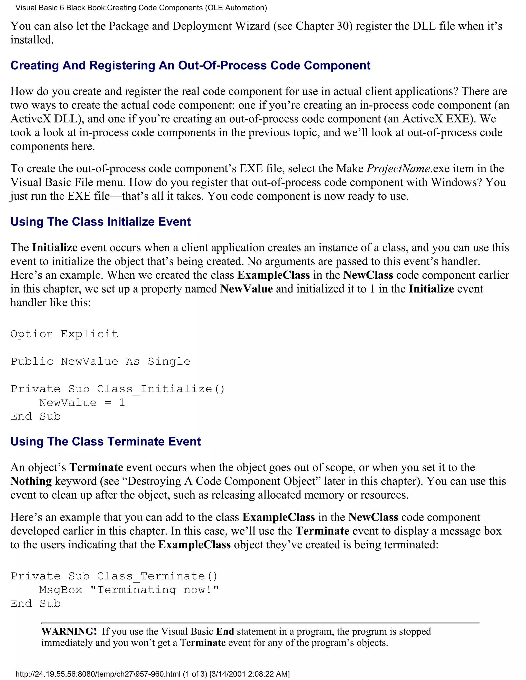 Visual Basic 6 Black Book:Creating Code Components (OLE Automation)

You can also let the Package and Deployment Wizard (see Chapter 30) register the DLL file when it’s
installed.

Creating And Registering An Out-Of-Process Code Component

How do you create and register the real code component for use in actual client applications? There are
two ways to create the actual code component: one if you’re creating an in-process code component (an
ActiveX DLL), and one if you’re creating an out-of-process code component (an ActiveX EXE). We
took a look at in-process code components in the previous topic, and we’ll look at out-of-process code
components here.
To create the out-of-process code component’s EXE file, select the Make ProjectName.exe item in the
Visual Basic File menu. How do you register that out-of-process code component with Windows? You
just run the EXE file—that’s all it takes. You code component is now ready to use.

Using The Class Initialize Event

The Initialize event occurs when a client application creates an instance of a class, and you can use this
event to initialize the object that’s being created. No arguments are passed to this event’s handler.
Here’s an example. When we created the class ExampleClass in the NewClass code component earlier
in this chapter, we set up a property named NewValue and initialized it to 1 in the Initialize event
handler like this:

Option Explicit

Public NewValue As Single

Private Sub Class_Initialize()
    NewValue = 1
End Sub

Using The Class Terminate Event

An object’s Terminate event occurs when the object goes out of scope, or when you set it to the
Nothing keyword (see “Destroying A Code Component Object” later in this chapter). You can use this
event to clean up after the object, such as releasing allocated memory or resources.
Here’s an example that you can add to the class ExampleClass in the NewClass code component
developed earlier in this chapter. In this case, we’ll use the Terminate event to display a message box
to the users indicating that the ExampleClass object they’ve created is being terminated:

Private Sub Class_Terminate()
    MsgBox "Terminating now!"
End Sub

        WARNING! If you use the Visual Basic End statement in a program, the program is stopped
        immediately and you won’t get a Terminate event for any of the program’s objects.

 http://24.19.55.56:8080/temp/ch27957-960.html (1 of 3) [3/14/2001 2:08:22 AM]
 