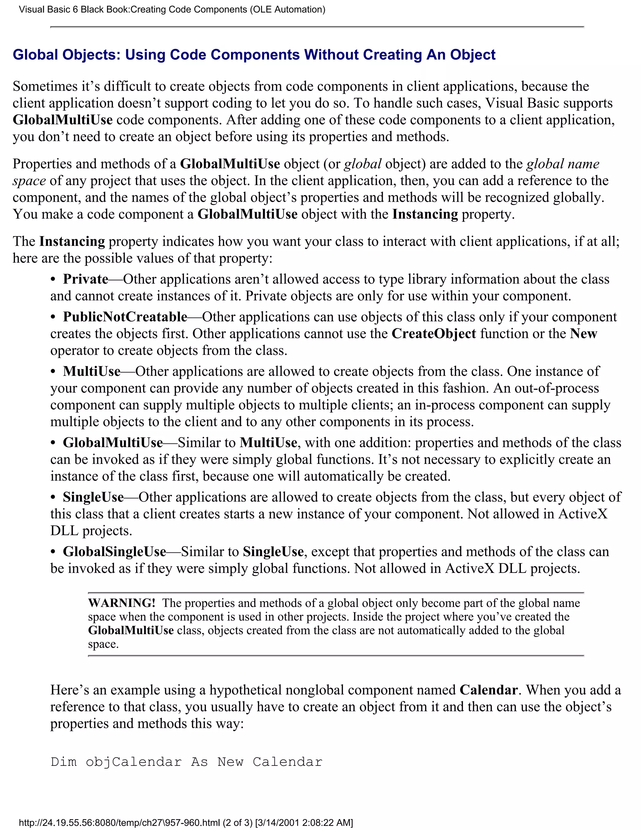 Visual Basic 6 Black Book:Creating Code Components (OLE Automation)



Global Objects: Using Code Components Without Creating An Object

Sometimes it’s difficult to create objects from code components in client applications, because the
client application doesn’t support coding to let you do so. To handle such cases, Visual Basic supports
GlobalMultiUse code components. After adding one of these code components to a client application,
you don’t need to create an object before using its properties and methods.
Properties and methods of a GlobalMultiUse object (or global object) are added to the global name
space of any project that uses the object. In the client application, then, you can add a reference to the
component, and the names of the global object’s properties and methods will be recognized globally.
You make a code component a GlobalMultiUse object with the Instancing property.
The Instancing property indicates how you want your class to interact with client applications, if at all;
here are the possible values of that property:
      • Private—Other applications aren’t allowed access to type library information about the class
      and cannot create instances of it. Private objects are only for use within your component.
      • PublicNotCreatable—Other applications can use objects of this class only if your component
      creates the objects first. Other applications cannot use the CreateObject function or the New
      operator to create objects from the class.
      • MultiUse—Other applications are allowed to create objects from the class. One instance of
      your component can provide any number of objects created in this fashion. An out-of-process
      component can supply multiple objects to multiple clients; an in-process component can supply
      multiple objects to the client and to any other components in its process.
      • GlobalMultiUse—Similar to MultiUse, with one addition: properties and methods of the class
      can be invoked as if they were simply global functions. It’s not necessary to explicitly create an
      instance of the class first, because one will automatically be created.
      • SingleUse—Other applications are allowed to create objects from the class, but every object of
      this class that a client creates starts a new instance of your component. Not allowed in ActiveX
      DLL projects.
      • GlobalSingleUse—Similar to SingleUse, except that properties and methods of the class can
      be invoked as if they were simply global functions. Not allowed in ActiveX DLL projects.

                 WARNING! The properties and methods of a global object only become part of the global name
                 space when the component is used in other projects. Inside the project where you’ve created the
                 GlobalMultiUse class, objects created from the class are not automatically added to the global
                 space.


        Here’s an example using a hypothetical nonglobal component named Calendar. When you add a
        reference to that class, you usually have to create an object from it and then can use the object’s
        properties and methods this way:

        Dim objCalendar As New Calendar



 http://24.19.55.56:8080/temp/ch27957-960.html (2 of 3) [3/14/2001 2:08:22 AM]
 