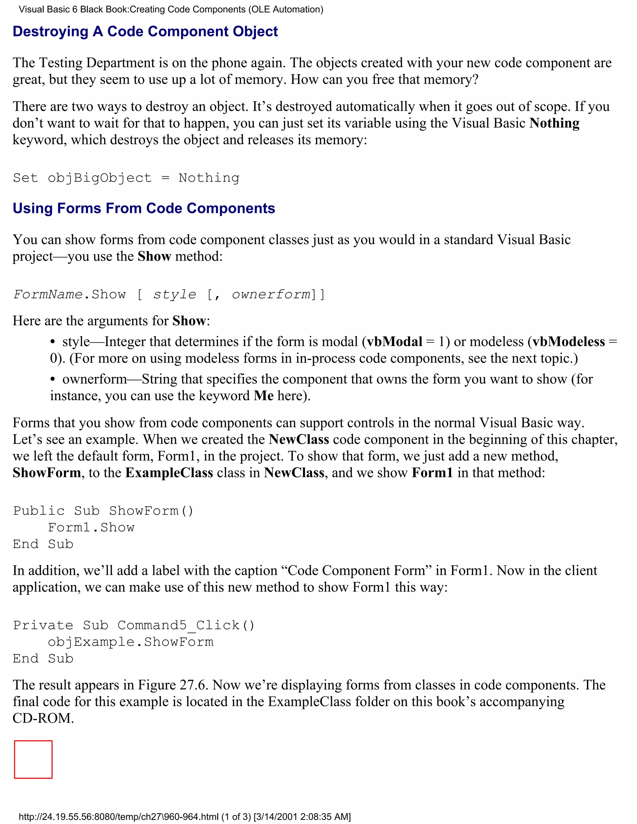 Visual Basic 6 Black Book:Creating Code Components (OLE Automation)

Destroying A Code Component Object

The Testing Department is on the phone again. The objects created with your new code component are
great, but they seem to use up a lot of memory. How can you free that memory?
There are two ways to destroy an object. It’s destroyed automatically when it goes out of scope. If you
don’t want to wait for that to happen, you can just set its variable using the Visual Basic Nothing
keyword, which destroys the object and releases its memory:

Set objBigObject = Nothing

Using Forms From Code Components

You can show forms from code component classes just as you would in a standard Visual Basic
project—you use the Show method:

FormName.Show [ style [, ownerform]]
Here are the arguments for Show:
      • style—Integer that determines if the form is modal (vbModal = 1) or modeless (vbModeless =
      0). (For more on using modeless forms in in-process code components, see the next topic.)
      • ownerform—String that specifies the component that owns the form you want to show (for
      instance, you can use the keyword Me here).
Forms that you show from code components can support controls in the normal Visual Basic way.
Let’s see an example. When we created the NewClass code component in the beginning of this chapter,
we left the default form, Form1, in the project. To show that form, we just add a new method,
ShowForm, to the ExampleClass class in NewClass, and we show Form1 in that method:

Public Sub ShowForm()
    Form1.Show
End Sub
In addition, we’ll add a label with the caption “Code Component Form” in Form1. Now in the client
application, we can make use of this new method to show Form1 this way:

Private Sub Command5_Click()
    objExample.ShowForm
End Sub
The result appears in Figure 27.6. Now we’re displaying forms from classes in code components. The
final code for this example is located in the ExampleClass folder on this book’s accompanying
CD-ROM.




 http://24.19.55.56:8080/temp/ch27960-964.html (1 of 3) [3/14/2001 2:08:35 AM]
 