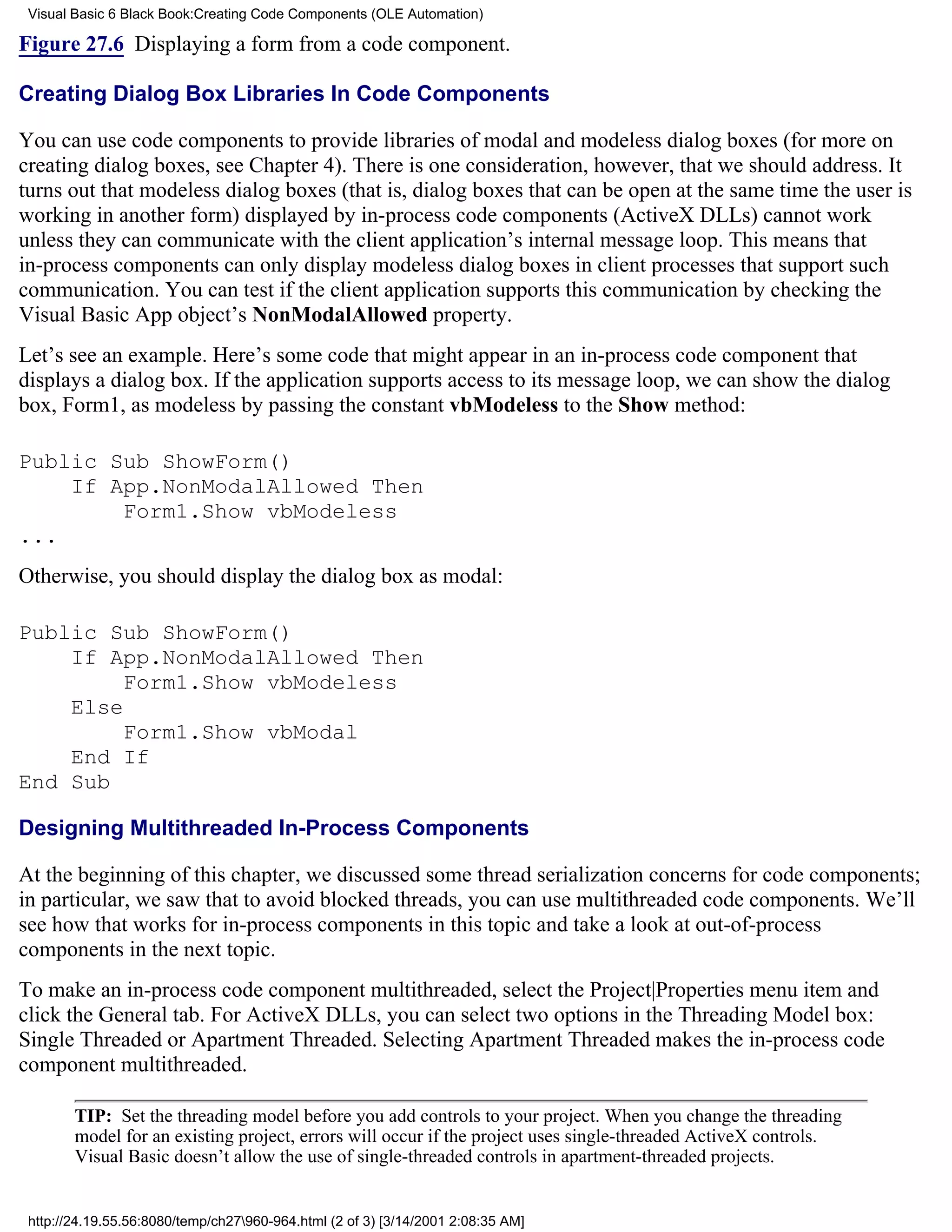 Visual Basic 6 Black Book:Creating Code Components (OLE Automation)

Figure 27.6 Displaying a form from a code component.

Creating Dialog Box Libraries In Code Components

You can use code components to provide libraries of modal and modeless dialog boxes (for more on
creating dialog boxes, see Chapter 4). There is one consideration, however, that we should address. It
turns out that modeless dialog boxes (that is, dialog boxes that can be open at the same time the user is
working in another form) displayed by in-process code components (ActiveX DLLs) cannot work
unless they can communicate with the client application’s internal message loop. This means that
in-process components can only display modeless dialog boxes in client processes that support such
communication. You can test if the client application supports this communication by checking the
Visual Basic App object’s NonModalAllowed property.
Let’s see an example. Here’s some code that might appear in an in-process code component that
displays a dialog box. If the application supports access to its message loop, we can show the dialog
box, Form1, as modeless by passing the constant vbModeless to the Show method:

Public Sub ShowForm()
    If App.NonModalAllowed Then
        Form1.Show vbModeless
...
Otherwise, you should display the dialog box as modal:

Public Sub ShowForm()
    If App.NonModalAllowed Then
         Form1.Show vbModeless
    Else
         Form1.Show vbModal
    End If
End Sub

Designing Multithreaded In-Process Components

At the beginning of this chapter, we discussed some thread serialization concerns for code components;
in particular, we saw that to avoid blocked threads, you can use multithreaded code components. We’ll
see how that works for in-process components in this topic and take a look at out-of-process
components in the next topic.
To make an in-process code component multithreaded, select the Project|Properties menu item and
click the General tab. For ActiveX DLLs, you can select two options in the Threading Model box:
Single Threaded or Apartment Threaded. Selecting Apartment Threaded makes the in-process code
component multithreaded.

        TIP: Set the threading model before you add controls to your project. When you change the threading
        model for an existing project, errors will occur if the project uses single-threaded ActiveX controls.
        Visual Basic doesn’t allow the use of single-threaded controls in apartment-threaded projects.


 http://24.19.55.56:8080/temp/ch27960-964.html (2 of 3) [3/14/2001 2:08:35 AM]
 