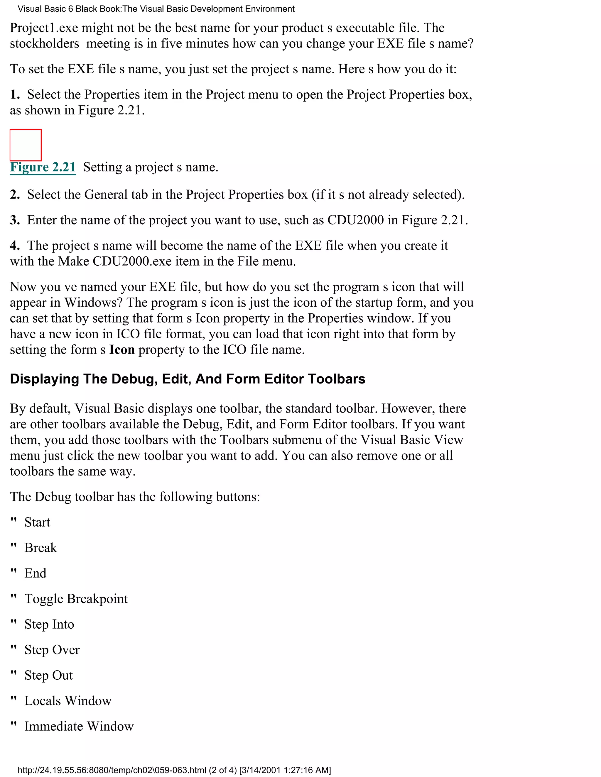 Visual Basic 6 Black Book:The Visual Basic Development Environment

Project1.exe might not be the best name for your products executable file. The
stockholders meeting is in five minuteshow can you change your EXE files name?
To set the EXE files name, you just set the projects name. Heres how you do it:
1. Select the Properties item in the Project menu to open the Project Properties box,
as shown in Figure 2.21.



Figure 2.21 Setting a projects name.

2. Select the General tab in the Project Properties box (if its not already selected).
3. Enter the name of the project you want to use, such as CDU2000 in Figure 2.21.
4. The projects name will become the name of the EXE file when you create it
with the Make CDU2000.exe item in the File menu.
Now youve named your EXE file, but how do you set the programs icon that will
appear in Windows? The programs icon is just the icon of the startup form, and you
can set that by setting that forms Icon property in the Properties window. If you
have a new icon in ICO file format, you can load that icon right into that form by
setting the forms Icon property to the ICO file name.

Displaying The Debug, Edit, And Form Editor Toolbars

By default, Visual Basic displays one toolbar, the standard toolbar. However, there
are other toolbars availablethe Debug, Edit, and Form Editor toolbars. If you want
them, you add those toolbars with the Toolbars submenu of the Visual Basic View
menujust click the new toolbar you want to add. You can also remove one or all
toolbars the same way.
The Debug toolbar has the following buttons:
" Start
" Break
" End
" Toggle Breakpoint
" Step Into
" Step Over
" Step Out
" Locals Window
" Immediate Window


 http://24.19.55.56:8080/temp/ch02059-063.html (2 of 4) [3/14/2001 1:27:16 AM]
 