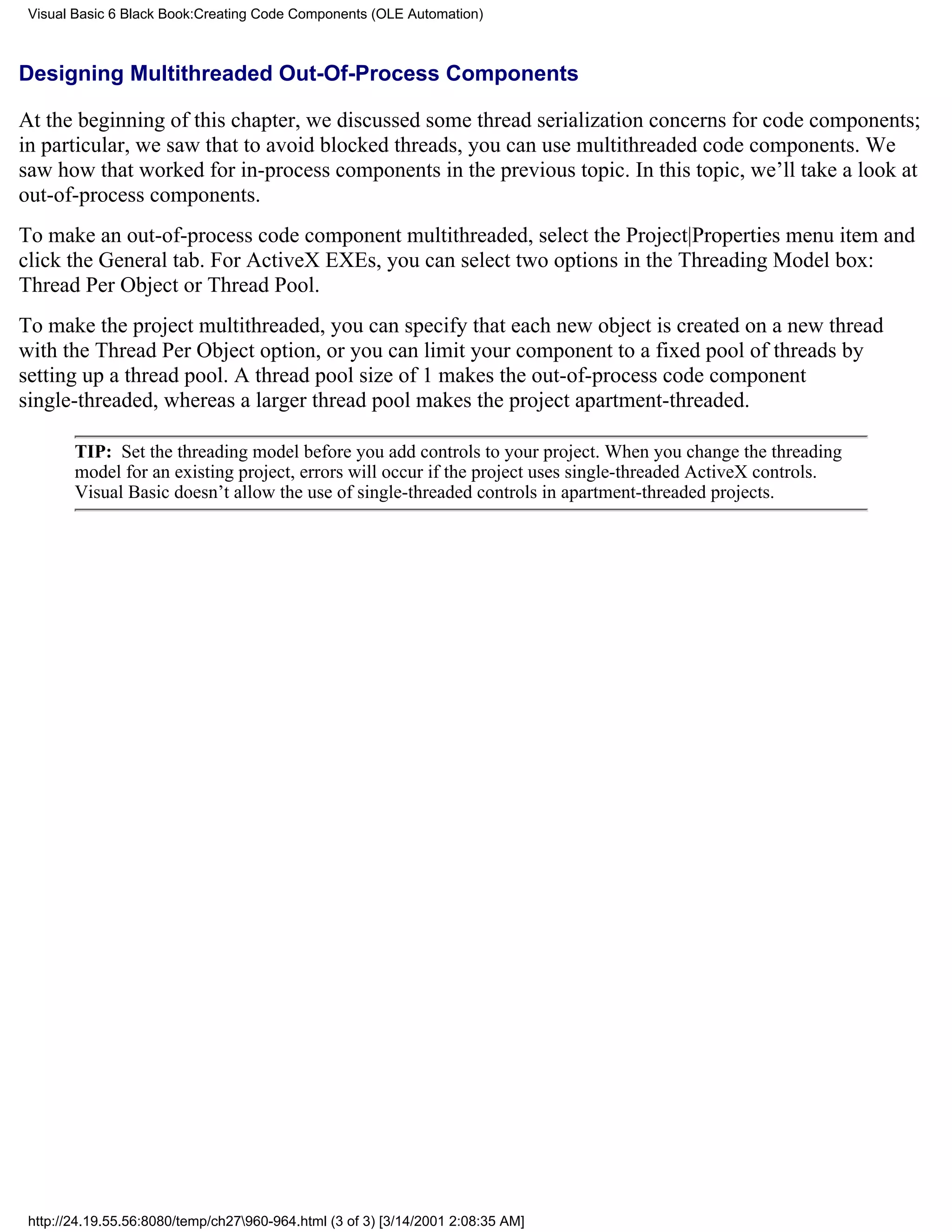 Visual Basic 6 Black Book:Creating Code Components (OLE Automation)



Designing Multithreaded Out-Of-Process Components

At the beginning of this chapter, we discussed some thread serialization concerns for code components;
in particular, we saw that to avoid blocked threads, you can use multithreaded code components. We
saw how that worked for in-process components in the previous topic. In this topic, we’ll take a look at
out-of-process components.
To make an out-of-process code component multithreaded, select the Project|Properties menu item and
click the General tab. For ActiveX EXEs, you can select two options in the Threading Model box:
Thread Per Object or Thread Pool.
To make the project multithreaded, you can specify that each new object is created on a new thread
with the Thread Per Object option, or you can limit your component to a fixed pool of threads by
setting up a thread pool. A thread pool size of 1 makes the out-of-process code component
single-threaded, whereas a larger thread pool makes the project apartment-threaded.

        TIP: Set the threading model before you add controls to your project. When you change the threading
        model for an existing project, errors will occur if the project uses single-threaded ActiveX controls.
        Visual Basic doesn’t allow the use of single-threaded controls in apartment-threaded projects.




 http://24.19.55.56:8080/temp/ch27960-964.html (3 of 3) [3/14/2001 2:08:35 AM]
 
