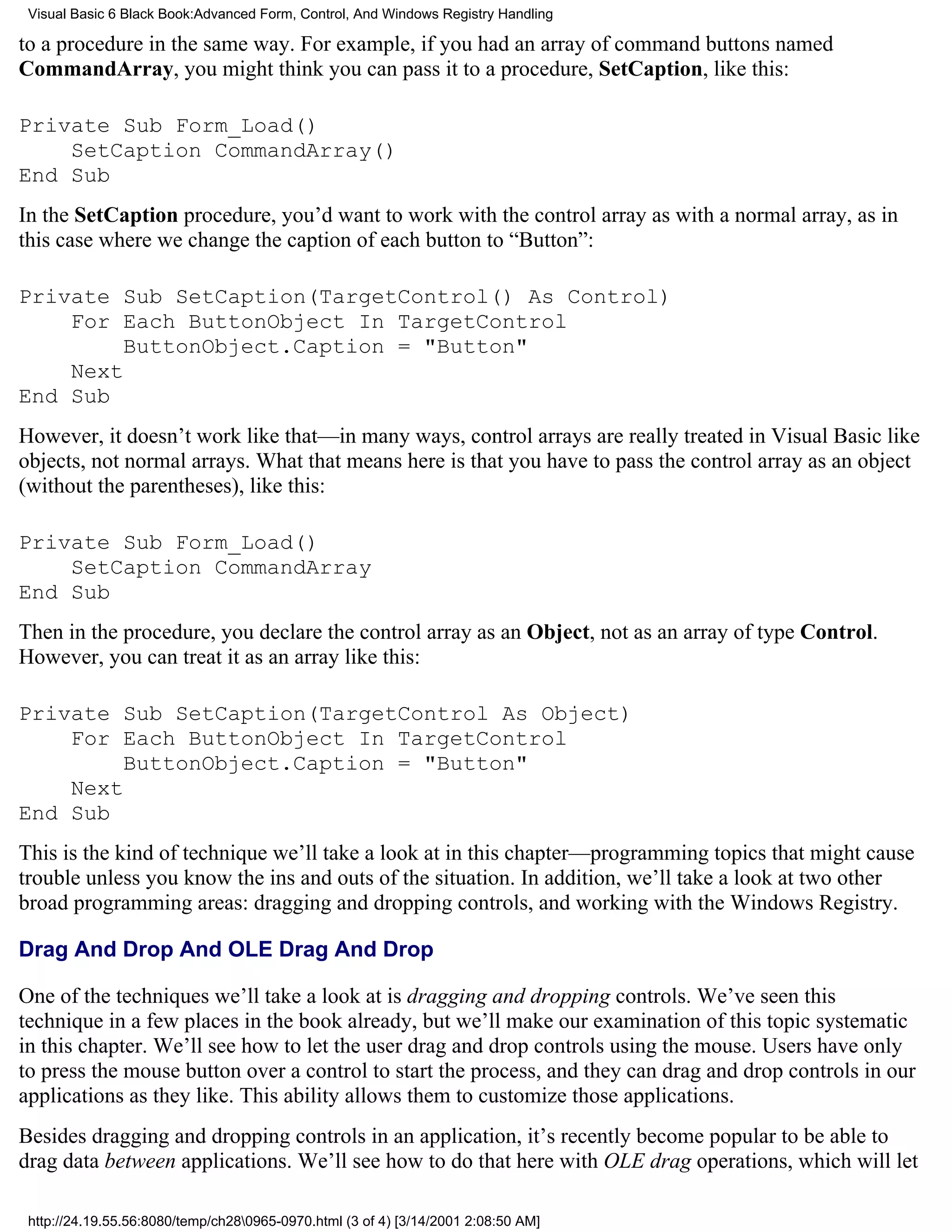 Visual Basic 6 Black Book:Advanced Form, Control, And Windows Registry Handling

to a procedure in the same way. For example, if you had an array of command buttons named
CommandArray, you might think you can pass it to a procedure, SetCaption, like this:

Private Sub Form_Load()
    SetCaption CommandArray()
End Sub
In the SetCaption procedure, you’d want to work with the control array as with a normal array, as in
this case where we change the caption of each button to “Button”:

Private Sub SetCaption(TargetControl() As Control)
    For Each ButtonObject In TargetControl
         ButtonObject.Caption = "Button"
    Next
End Sub
However, it doesn’t work like that—in many ways, control arrays are really treated in Visual Basic like
objects, not normal arrays. What that means here is that you have to pass the control array as an object
(without the parentheses), like this:

Private Sub Form_Load()
    SetCaption CommandArray
End Sub
Then in the procedure, you declare the control array as an Object, not as an array of type Control.
However, you can treat it as an array like this:

Private Sub SetCaption(TargetControl As Object)
    For Each ButtonObject In TargetControl
         ButtonObject.Caption = "Button"
    Next
End Sub
This is the kind of technique we’ll take a look at in this chapter—programming topics that might cause
trouble unless you know the ins and outs of the situation. In addition, we’ll take a look at two other
broad programming areas: dragging and dropping controls, and working with the Windows Registry.

Drag And Drop And OLE Drag And Drop

One of the techniques we’ll take a look at is dragging and dropping controls. We’ve seen this
technique in a few places in the book already, but we’ll make our examination of this topic systematic
in this chapter. We’ll see how to let the user drag and drop controls using the mouse. Users have only
to press the mouse button over a control to start the process, and they can drag and drop controls in our
applications as they like. This ability allows them to customize those applications.
Besides dragging and dropping controls in an application, it’s recently become popular to be able to
drag data between applications. We’ll see how to do that here with OLE drag operations, which will let

 http://24.19.55.56:8080/temp/ch280965-0970.html (3 of 4) [3/14/2001 2:08:50 AM]
 