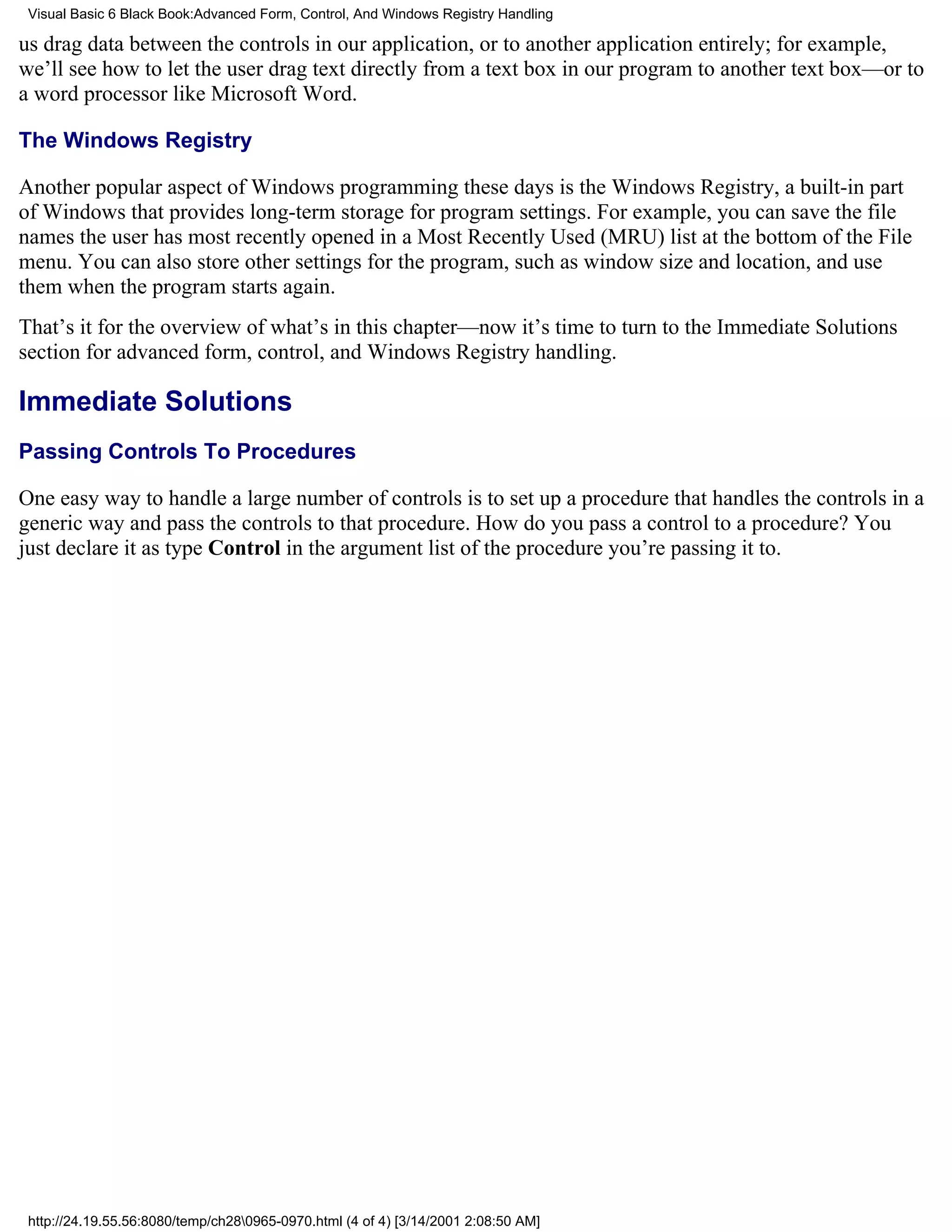 Visual Basic 6 Black Book:Advanced Form, Control, And Windows Registry Handling

us drag data between the controls in our application, or to another application entirely; for example,
we’ll see how to let the user drag text directly from a text box in our program to another text box—or to
a word processor like Microsoft Word.

The Windows Registry

Another popular aspect of Windows programming these days is the Windows Registry, a built-in part
of Windows that provides long-term storage for program settings. For example, you can save the file
names the user has most recently opened in a Most Recently Used (MRU) list at the bottom of the File
menu. You can also store other settings for the program, such as window size and location, and use
them when the program starts again.
That’s it for the overview of what’s in this chapter—now it’s time to turn to the Immediate Solutions
section for advanced form, control, and Windows Registry handling.

Immediate Solutions
Passing Controls To Procedures

One easy way to handle a large number of controls is to set up a procedure that handles the controls in a
generic way and pass the controls to that procedure. How do you pass a control to a procedure? You
just declare it as type Control in the argument list of the procedure you’re passing it to.




 http://24.19.55.56:8080/temp/ch280965-0970.html (4 of 4) [3/14/2001 2:08:50 AM]
 