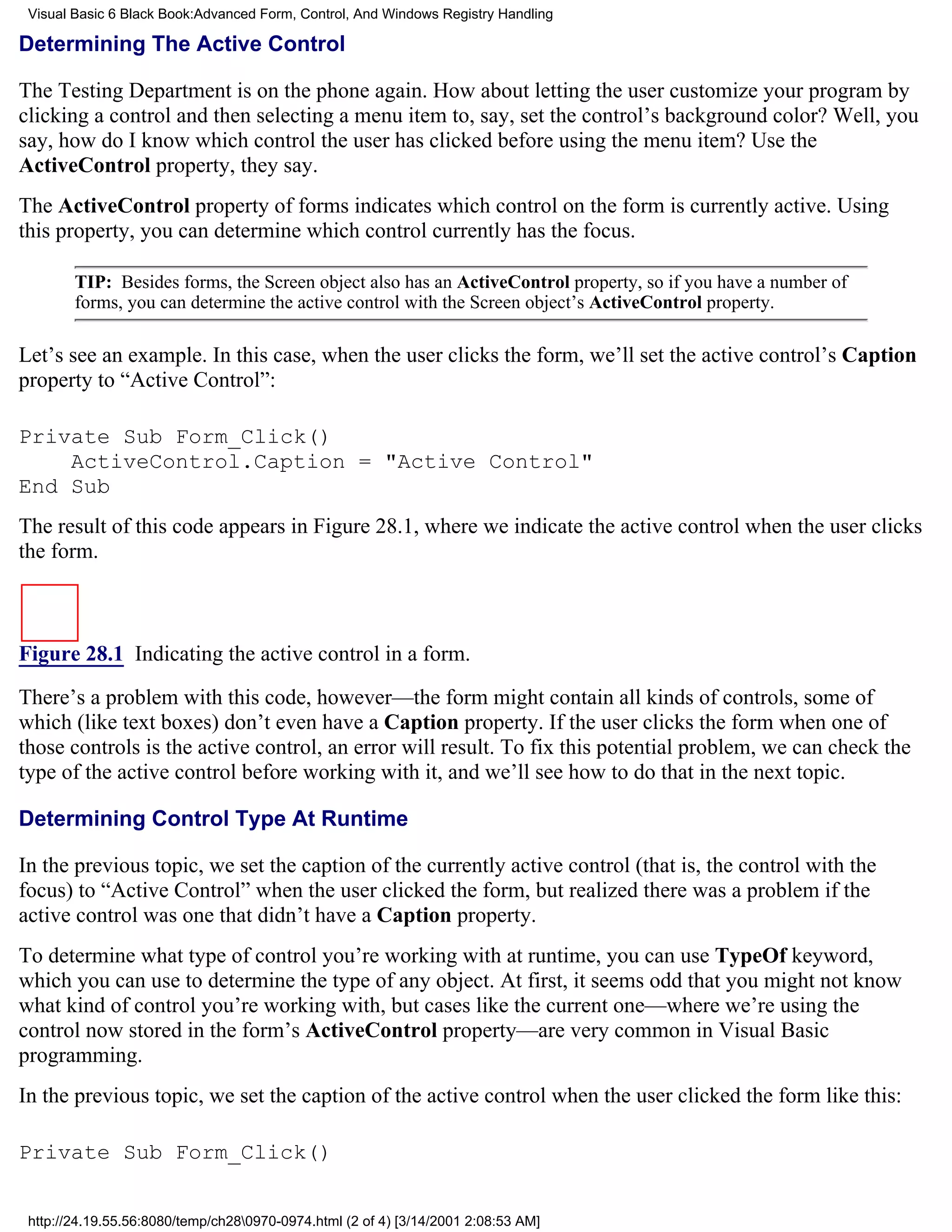 Visual Basic 6 Black Book:Advanced Form, Control, And Windows Registry Handling

Determining The Active Control

The Testing Department is on the phone again. How about letting the user customize your program by
clicking a control and then selecting a menu item to, say, set the control’s background color? Well, you
say, how do I know which control the user has clicked before using the menu item? Use the
ActiveControl property, they say.
The ActiveControl property of forms indicates which control on the form is currently active. Using
this property, you can determine which control currently has the focus.

        TIP: Besides forms, the Screen object also has an ActiveControl property, so if you have a number of
        forms, you can determine the active control with the Screen object’s ActiveControl property.

Let’s see an example. In this case, when the user clicks the form, we’ll set the active control’s Caption
property to “Active Control”:

Private Sub Form_Click()
    ActiveControl.Caption = "Active Control"
End Sub
The result of this code appears in Figure 28.1, where we indicate the active control when the user clicks
the form.



Figure 28.1 Indicating the active control in a form.

There’s a problem with this code, however—the form might contain all kinds of controls, some of
which (like text boxes) don’t even have a Caption property. If the user clicks the form when one of
those controls is the active control, an error will result. To fix this potential problem, we can check the
type of the active control before working with it, and we’ll see how to do that in the next topic.

Determining Control Type At Runtime

In the previous topic, we set the caption of the currently active control (that is, the control with the
focus) to “Active Control” when the user clicked the form, but realized there was a problem if the
active control was one that didn’t have a Caption property.
To determine what type of control you’re working with at runtime, you can use TypeOf keyword,
which you can use to determine the type of any object. At first, it seems odd that you might not know
what kind of control you’re working with, but cases like the current one—where we’re using the
control now stored in the form’s ActiveControl property—are very common in Visual Basic
programming.
In the previous topic, we set the caption of the active control when the user clicked the form like this:

Private Sub Form_Click()


 http://24.19.55.56:8080/temp/ch280970-0974.html (2 of 4) [3/14/2001 2:08:53 AM]
 