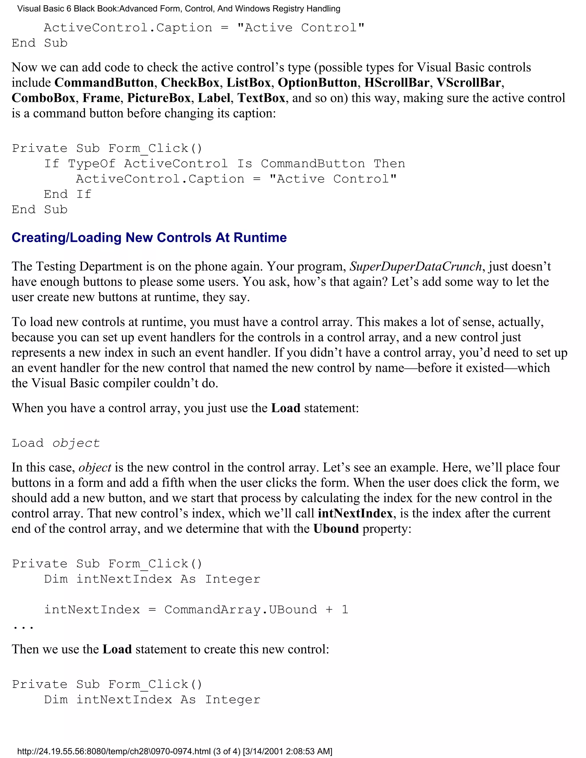 Visual Basic 6 Black Book:Advanced Form, Control, And Windows Registry Handling

    ActiveControl.Caption = "Active Control"
End Sub
Now we can add code to check the active control’s type (possible types for Visual Basic controls
include CommandButton, CheckBox, ListBox, OptionButton, HScrollBar, VScrollBar,
ComboBox, Frame, PictureBox, Label, TextBox, and so on) this way, making sure the active control
is a command button before changing its caption:

Private Sub Form_Click()
    If TypeOf ActiveControl Is CommandButton Then
        ActiveControl.Caption = "Active Control"
    End If
End Sub

Creating/Loading New Controls At Runtime

The Testing Department is on the phone again. Your program, SuperDuperDataCrunch, just doesn’t
have enough buttons to please some users. You ask, how’s that again? Let’s add some way to let the
user create new buttons at runtime, they say.
To load new controls at runtime, you must have a control array. This makes a lot of sense, actually,
because you can set up event handlers for the controls in a control array, and a new control just
represents a new index in such an event handler. If you didn’t have a control array, you’d need to set up
an event handler for the new control that named the new control by name—before it existed—which
the Visual Basic compiler couldn’t do.
When you have a control array, you just use the Load statement:

Load object
In this case, object is the new control in the control array. Let’s see an example. Here, we’ll place four
buttons in a form and add a fifth when the user clicks the form. When the user does click the form, we
should add a new button, and we start that process by calculating the index for the new control in the
control array. That new control’s index, which we’ll call intNextIndex, is the index after the current
end of the control array, and we determine that with the Ubound property:

Private Sub Form_Click()
    Dim intNextIndex As Integer

       intNextIndex = CommandArray.UBound + 1
...
Then we use the Load statement to create this new control:

Private Sub Form_Click()
    Dim intNextIndex As Integer


 http://24.19.55.56:8080/temp/ch280970-0974.html (3 of 4) [3/14/2001 2:08:53 AM]
 