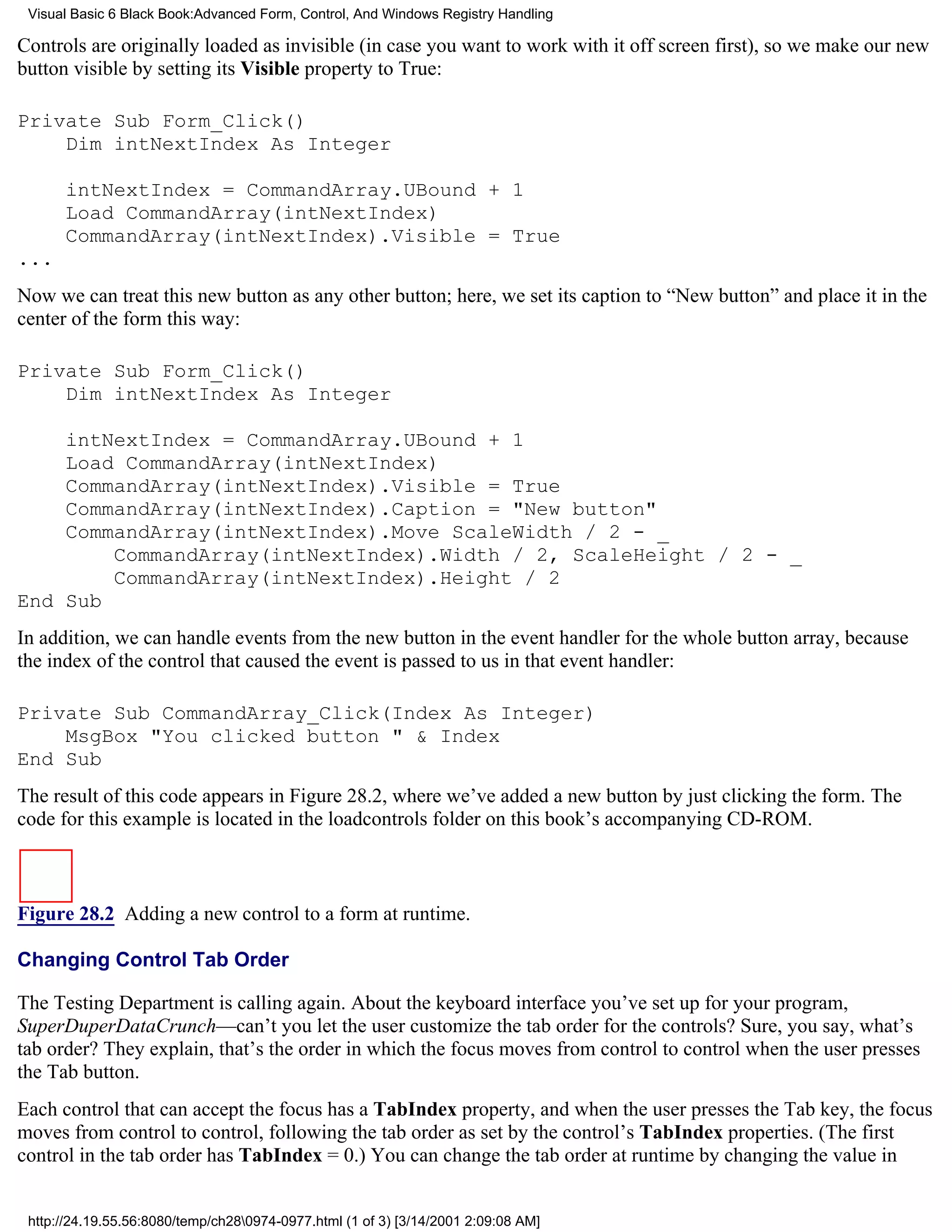 Visual Basic 6 Black Book:Advanced Form, Control, And Windows Registry Handling

Controls are originally loaded as invisible (in case you want to work with it off screen first), so we make our new
button visible by setting its Visible property to True:

Private Sub Form_Click()
    Dim intNextIndex As Integer

      intNextIndex = CommandArray.UBound + 1
      Load CommandArray(intNextIndex)
      CommandArray(intNextIndex).Visible = True
...
Now we can treat this new button as any other button; here, we set its caption to “New button” and place it in the
center of the form this way:

Private Sub Form_Click()
    Dim intNextIndex As Integer

    intNextIndex = CommandArray.UBound + 1
    Load CommandArray(intNextIndex)
    CommandArray(intNextIndex).Visible = True
    CommandArray(intNextIndex).Caption = "New button"
    CommandArray(intNextIndex).Move ScaleWidth / 2 - _
        CommandArray(intNextIndex).Width / 2, ScaleHeight / 2 - _
        CommandArray(intNextIndex).Height / 2
End Sub
In addition, we can handle events from the new button in the event handler for the whole button array, because
the index of the control that caused the event is passed to us in that event handler:

Private Sub CommandArray_Click(Index As Integer)
    MsgBox "You clicked button " & Index
End Sub
The result of this code appears in Figure 28.2, where we’ve added a new button by just clicking the form. The
code for this example is located in the loadcontrols folder on this book’s accompanying CD-ROM.



Figure 28.2 Adding a new control to a form at runtime.

Changing Control Tab Order

The Testing Department is calling again. About the keyboard interface you’ve set up for your program,
SuperDuperDataCrunch—can’t you let the user customize the tab order for the controls? Sure, you say, what’s
tab order? They explain, that’s the order in which the focus moves from control to control when the user presses
the Tab button.
Each control that can accept the focus has a TabIndex property, and when the user presses the Tab key, the focus
moves from control to control, following the tab order as set by the control’s TabIndex properties. (The first
control in the tab order has TabIndex = 0.) You can change the tab order at runtime by changing the value in


 http://24.19.55.56:8080/temp/ch280974-0977.html (1 of 3) [3/14/2001 2:09:08 AM]
 
