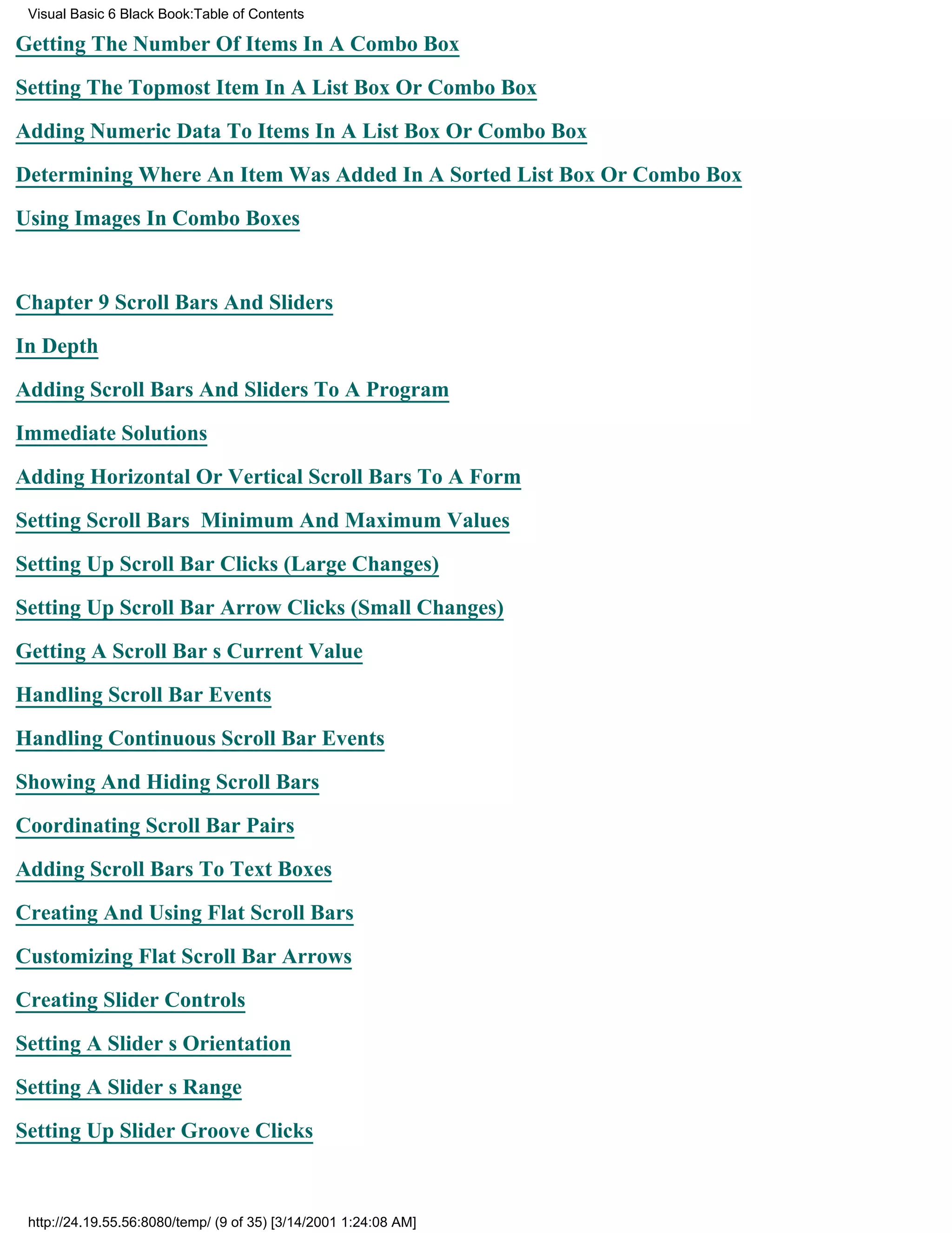 Visual Basic 6 Black Book:Table of Contents

Getting The Number Of Items In A Combo Box

Setting The Topmost Item In A List Box Or Combo Box

Adding Numeric Data To Items In A List Box Or Combo Box

Determining Where An Item Was Added In A Sorted List Box Or Combo Box

Using Images In Combo Boxes


Chapter 9Scroll Bars And Sliders

In Depth

Adding Scroll Bars And Sliders To A Program

Immediate Solutions

Adding Horizontal Or Vertical Scroll Bars To A Form

Setting Scroll Bars Minimum And Maximum Values

Setting Up Scroll Bar Clicks (Large Changes)

Setting Up Scroll Bar Arrow Clicks (Small Changes)

Getting A Scroll Bars Current Value

Handling Scroll Bar Events

Handling Continuous Scroll Bar Events

Showing And Hiding Scroll Bars

Coordinating Scroll Bar Pairs
Adding Scroll Bars To Text Boxes

Creating And Using Flat Scroll Bars

Customizing Flat Scroll Bar Arrows

Creating Slider Controls

Setting A Sliders Orientation

Setting A Sliders Range
Setting Up Slider Groove Clicks



 http://24.19.55.56:8080/temp/ (9 of 35) [3/14/2001 1:24:08 AM]
 
