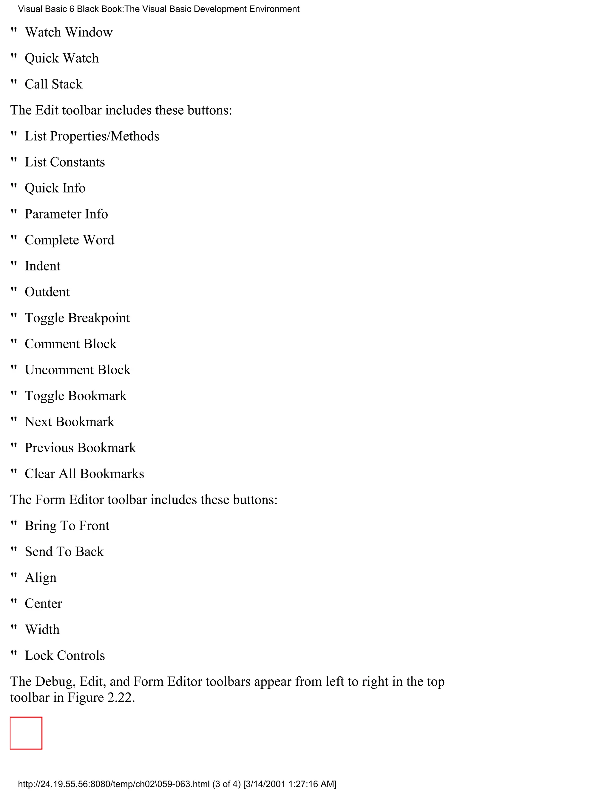 Visual Basic 6 Black Book:The Visual Basic Development Environment

" Watch Window
" Quick Watch
" Call Stack
The Edit toolbar includes these buttons:
" List Properties/Methods
" List Constants
" Quick Info
" Parameter Info
" Complete Word
" Indent
" Outdent
" Toggle Breakpoint
" Comment Block
" Uncomment Block
" Toggle Bookmark
" Next Bookmark
" Previous Bookmark
" Clear All Bookmarks
The Form Editor toolbar includes these buttons:
" Bring To Front
" Send To Back
" Align
" Center
" Width
" Lock Controls
The Debug, Edit, and Form Editor toolbars appear from left to right in the top
toolbar in Figure 2.22.




 http://24.19.55.56:8080/temp/ch02059-063.html (3 of 4) [3/14/2001 1:27:16 AM]
 