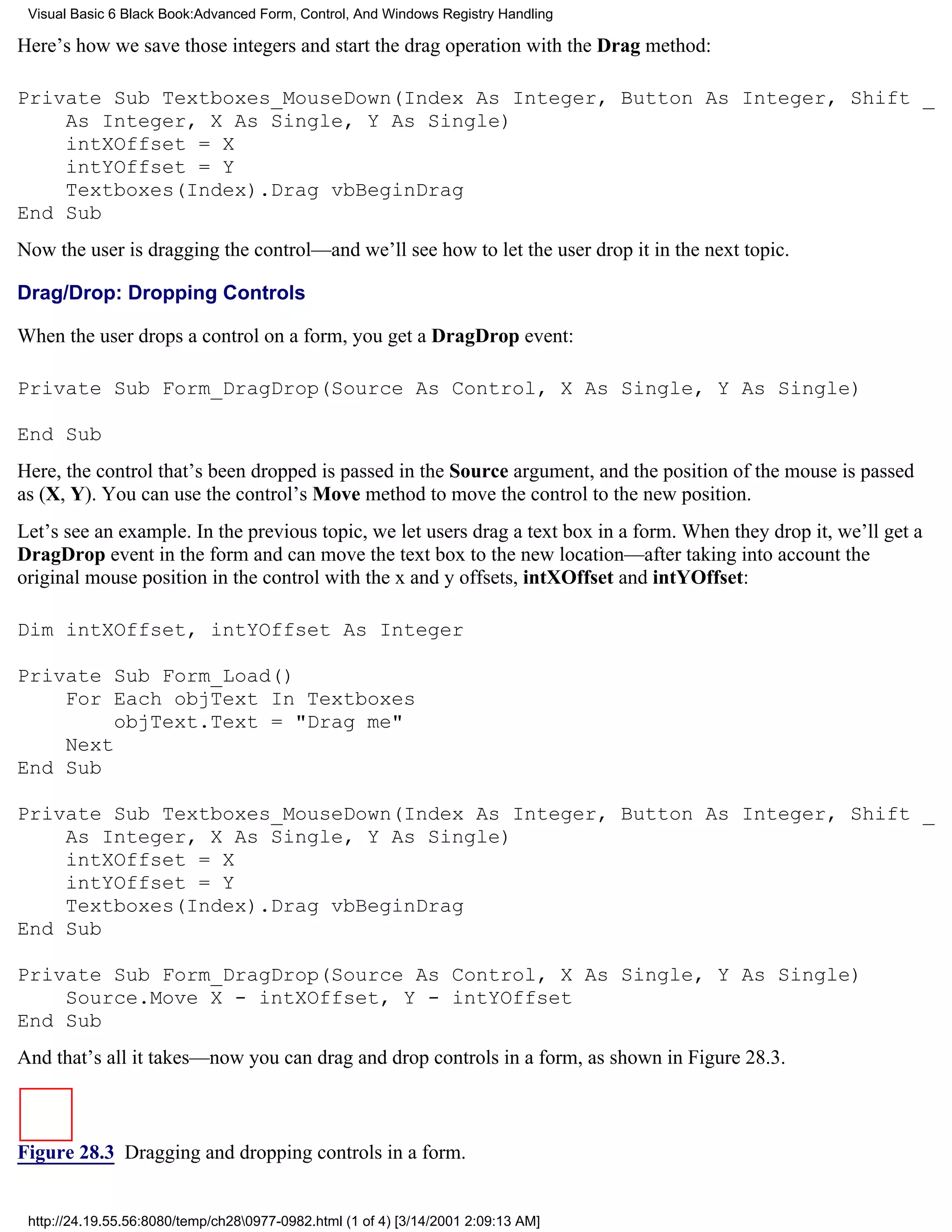 Visual Basic 6 Black Book:Advanced Form, Control, And Windows Registry Handling

Here’s how we save those integers and start the drag operation with the Drag method:

Private Sub Textboxes_MouseDown(Index As Integer, Button As Integer, Shift _
    As Integer, X As Single, Y As Single)
    intXOffset = X
    intYOffset = Y
    Textboxes(Index).Drag vbBeginDrag
End Sub
Now the user is dragging the control—and we’ll see how to let the user drop it in the next topic.

Drag/Drop: Dropping Controls

When the user drops a control on a form, you get a DragDrop event:

Private Sub Form_DragDrop(Source As Control, X As Single, Y As Single)

End Sub
Here, the control that’s been dropped is passed in the Source argument, and the position of the mouse is passed
as (X, Y). You can use the control’s Move method to move the control to the new position.
Let’s see an example. In the previous topic, we let users drag a text box in a form. When they drop it, we’ll get a
DragDrop event in the form and can move the text box to the new location—after taking into account the
original mouse position in the control with the x and y offsets, intXOffset and intYOffset:

Dim intXOffset, intYOffset As Integer

Private Sub Form_Load()
    For Each objText In Textboxes
         objText.Text = "Drag me"
    Next
End Sub

Private Sub Textboxes_MouseDown(Index As Integer, Button As Integer, Shift _
    As Integer, X As Single, Y As Single)
    intXOffset = X
    intYOffset = Y
    Textboxes(Index).Drag vbBeginDrag
End Sub

Private Sub Form_DragDrop(Source As Control, X As Single, Y As Single)
    Source.Move X - intXOffset, Y - intYOffset
End Sub
And that’s all it takes—now you can drag and drop controls in a form, as shown in Figure 28.3.



Figure 28.3 Dragging and dropping controls in a form.


 http://24.19.55.56:8080/temp/ch280977-0982.html (1 of 4) [3/14/2001 2:09:13 AM]
 