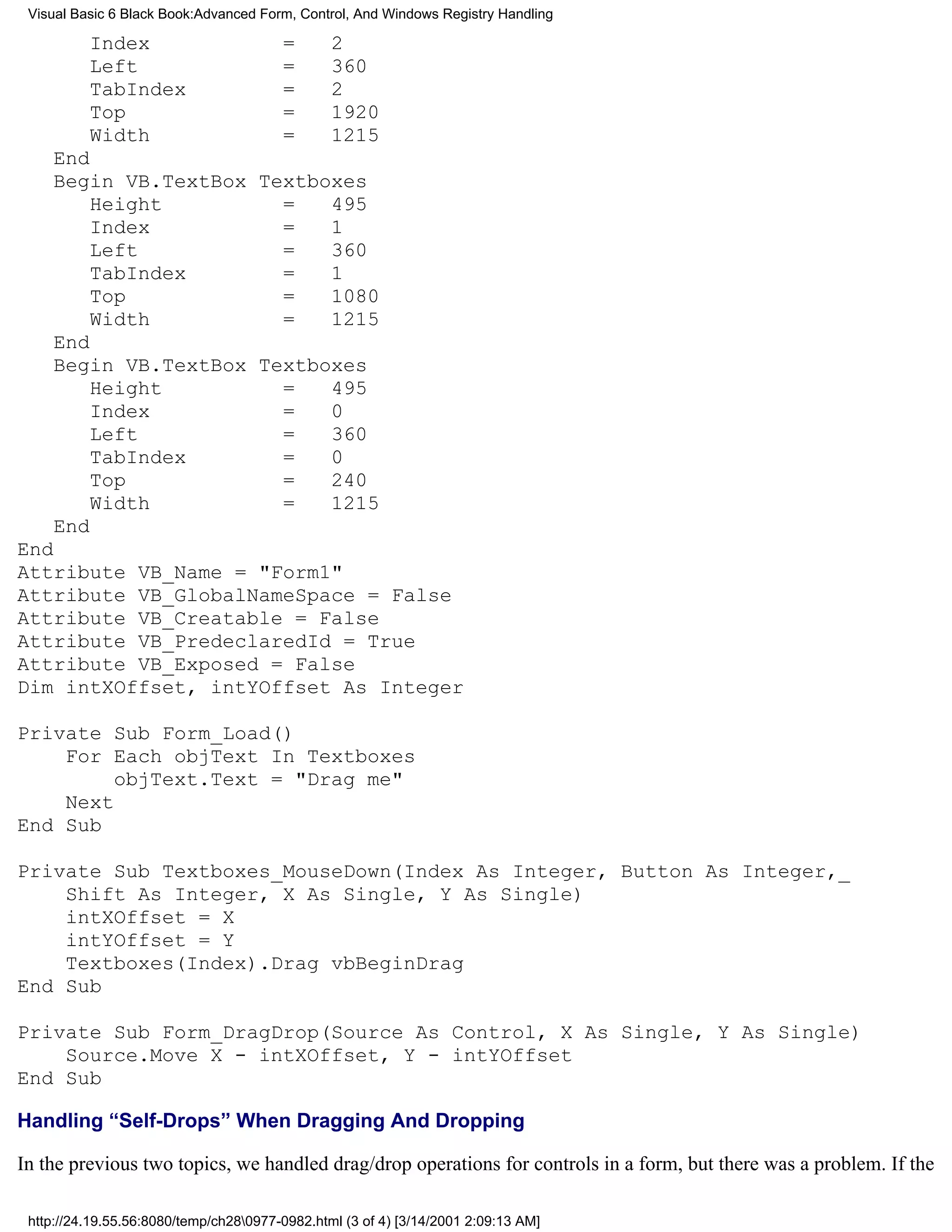 Visual Basic 6 Black Book:Advanced Form, Control, And Windows Registry Handling

          Index                         =       2
          Left                          =       360
          TabIndex                      =       2
          Top                           =       1920
          Width                         =       1215
    End
    Begin VB.TextBox Textboxes
        Height         =   495
        Index          =   1
        Left           =   360
        TabIndex       =   1
        Top            =   1080
        Width          =   1215
    End
    Begin VB.TextBox Textboxes
        Height         =   495
        Index          =   0
        Left           =   360
        TabIndex       =   0
        Top            =   240
        Width          =   1215
    End
End
Attribute VB_Name = "Form1"
Attribute VB_GlobalNameSpace = False
Attribute VB_Creatable = False
Attribute VB_PredeclaredId = True
Attribute VB_Exposed = False
Dim intXOffset, intYOffset As Integer

Private Sub Form_Load()
    For Each objText In Textboxes
         objText.Text = "Drag me"
    Next
End Sub

Private Sub Textboxes_MouseDown(Index As Integer, Button As Integer,_
    Shift As Integer, X As Single, Y As Single)
    intXOffset = X
    intYOffset = Y
    Textboxes(Index).Drag vbBeginDrag
End Sub

Private Sub Form_DragDrop(Source As Control, X As Single, Y As Single)
    Source.Move X - intXOffset, Y - intYOffset
End Sub

Handling “Self-Drops” When Dragging And Dropping

In the previous two topics, we handled drag/drop operations for controls in a form, but there was a problem. If the

 http://24.19.55.56:8080/temp/ch280977-0982.html (3 of 4) [3/14/2001 2:09:13 AM]
 