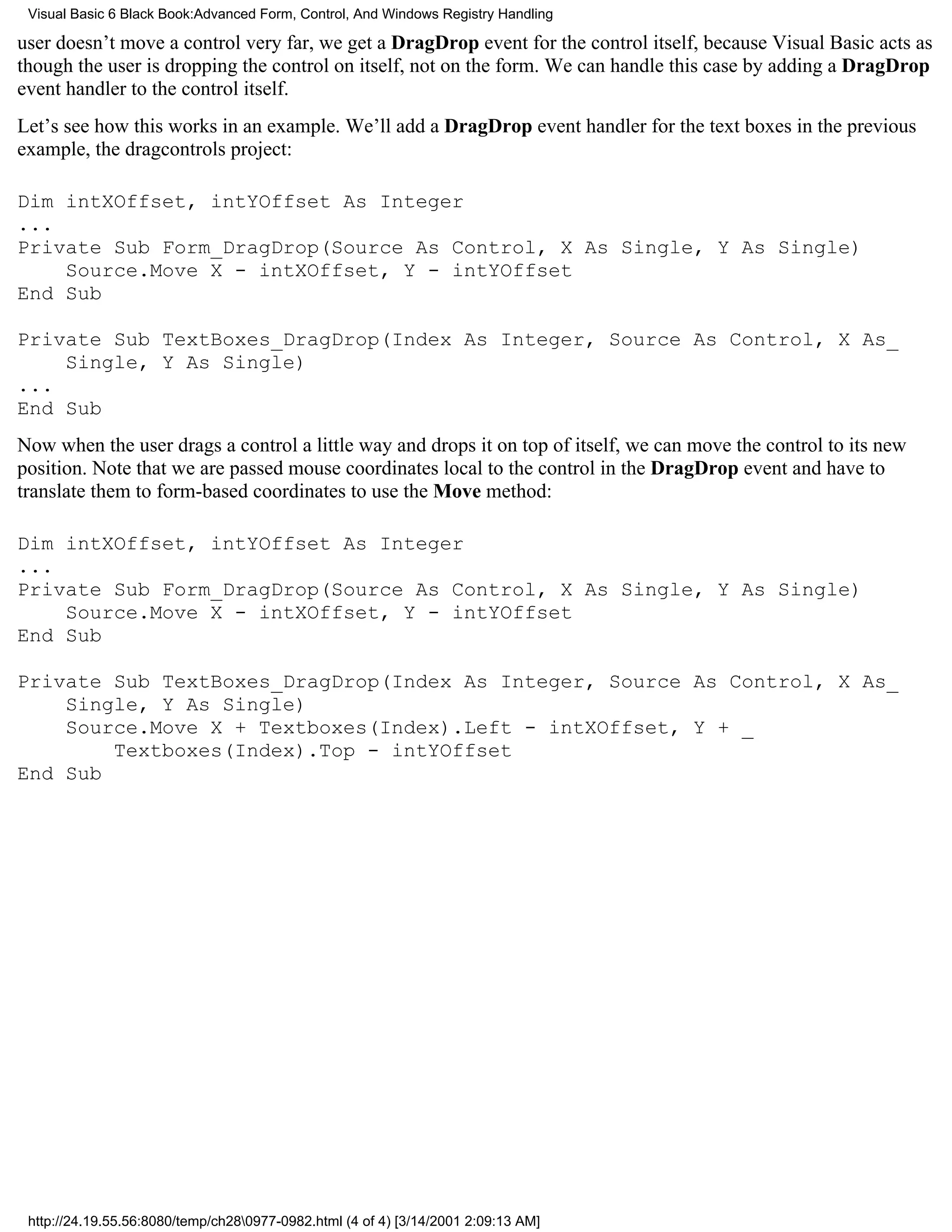 Visual Basic 6 Black Book:Advanced Form, Control, And Windows Registry Handling

user doesn’t move a control very far, we get a DragDrop event for the control itself, because Visual Basic acts as
though the user is dropping the control on itself, not on the form. We can handle this case by adding a DragDrop
event handler to the control itself.
Let’s see how this works in an example. We’ll add a DragDrop event handler for the text boxes in the previous
example, the dragcontrols project:

Dim intXOffset, intYOffset As Integer
...
Private Sub Form_DragDrop(Source As Control, X As Single, Y As Single)
    Source.Move X - intXOffset, Y - intYOffset
End Sub

Private Sub TextBoxes_DragDrop(Index As Integer, Source As Control, X As_
    Single, Y As Single)
...
End Sub
Now when the user drags a control a little way and drops it on top of itself, we can move the control to its new
position. Note that we are passed mouse coordinates local to the control in the DragDrop event and have to
translate them to form-based coordinates to use the Move method:

Dim intXOffset, intYOffset As Integer
...
Private Sub Form_DragDrop(Source As Control, X As Single, Y As Single)
    Source.Move X - intXOffset, Y - intYOffset
End Sub

Private Sub TextBoxes_DragDrop(Index As Integer, Source As Control, X As_
    Single, Y As Single)
    Source.Move X + Textboxes(Index).Left - intXOffset, Y + _
        Textboxes(Index).Top - intYOffset
End Sub




 http://24.19.55.56:8080/temp/ch280977-0982.html (4 of 4) [3/14/2001 2:09:13 AM]
 
