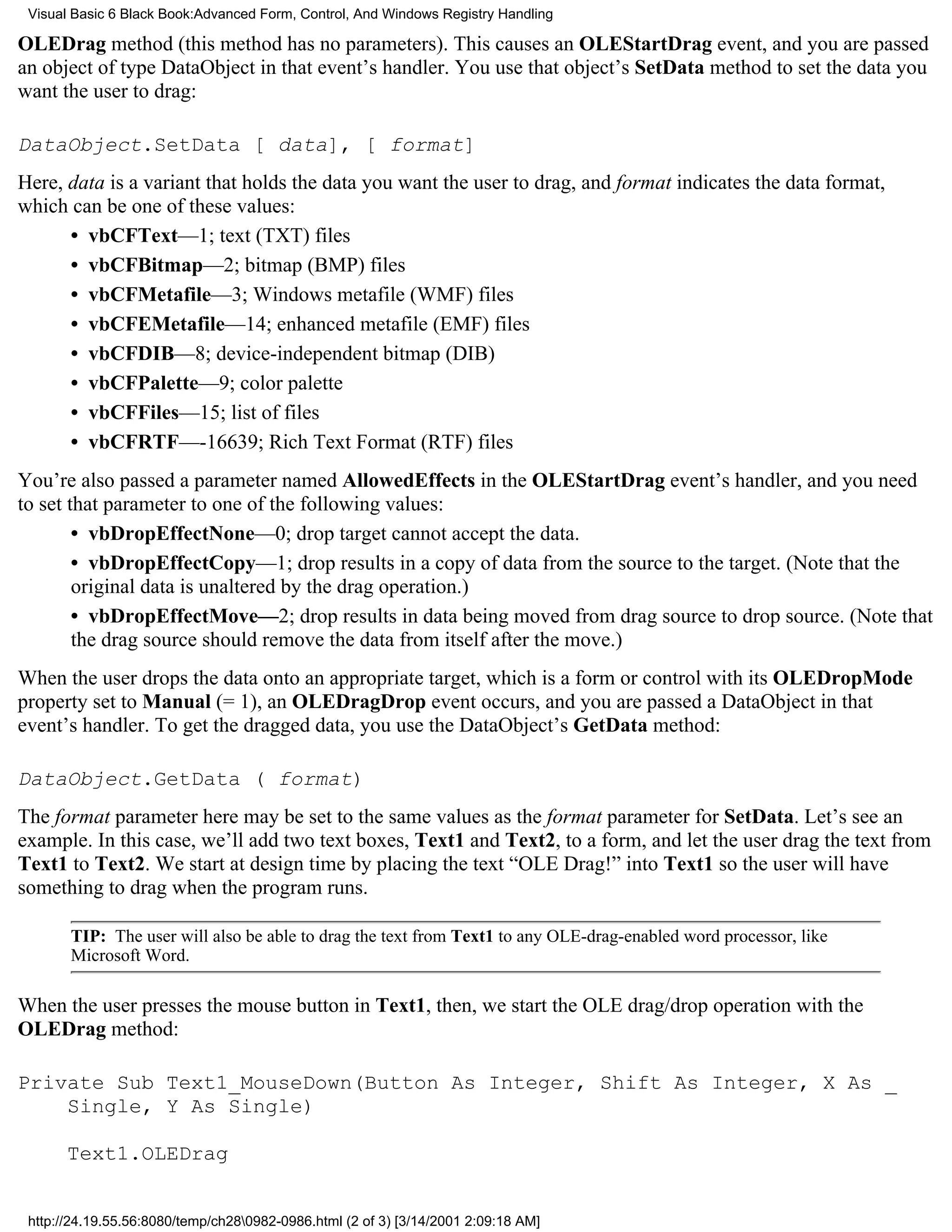Visual Basic 6 Black Book:Advanced Form, Control, And Windows Registry Handling

OLEDrag method (this method has no parameters). This causes an OLEStartDrag event, and you are passed
an object of type DataObject in that event’s handler. You use that object’s SetData method to set the data you
want the user to drag:

DataObject.SetData [ data], [ format]
Here, data is a variant that holds the data you want the user to drag, and format indicates the data format,
which can be one of these values:
      • vbCFText—1; text (TXT) files
      • vbCFBitmap—2; bitmap (BMP) files
      • vbCFMetafile—3; Windows metafile (WMF) files
      • vbCFEMetafile—14; enhanced metafile (EMF) files
      • vbCFDIB—8; device-independent bitmap (DIB)
      • vbCFPalette—9; color palette
      • vbCFFiles—15; list of files
      • vbCFRTF—-16639; Rich Text Format (RTF) files
You’re also passed a parameter named AllowedEffects in the OLEStartDrag event’s handler, and you need
to set that parameter to one of the following values:
        • vbDropEffectNone—0; drop target cannot accept the data.
        • vbDropEffectCopy—1; drop results in a copy of data from the source to the target. (Note that the
        original data is unaltered by the drag operation.)
        • vbDropEffectMove—2; drop results in data being moved from drag source to drop source. (Note that
        the drag source should remove the data from itself after the move.)
When the user drops the data onto an appropriate target, which is a form or control with its OLEDropMode
property set to Manual (= 1), an OLEDragDrop event occurs, and you are passed a DataObject in that
event’s handler. To get the dragged data, you use the DataObject’s GetData method:

DataObject.GetData ( format)
The format parameter here may be set to the same values as the format parameter for SetData. Let’s see an
example. In this case, we’ll add two text boxes, Text1 and Text2, to a form, and let the user drag the text from
Text1 to Text2. We start at design time by placing the text “OLE Drag!” into Text1 so the user will have
something to drag when the program runs.

       TIP: The user will also be able to drag the text from Text1 to any OLE-drag-enabled word processor, like
       Microsoft Word.

When the user presses the mouse button in Text1, then, we start the OLE drag/drop operation with the
OLEDrag method:

Private Sub Text1_MouseDown(Button As Integer, Shift As Integer, X As _
    Single, Y As Single)

       Text1.OLEDrag


 http://24.19.55.56:8080/temp/ch280982-0986.html (2 of 3) [3/14/2001 2:09:18 AM]
 