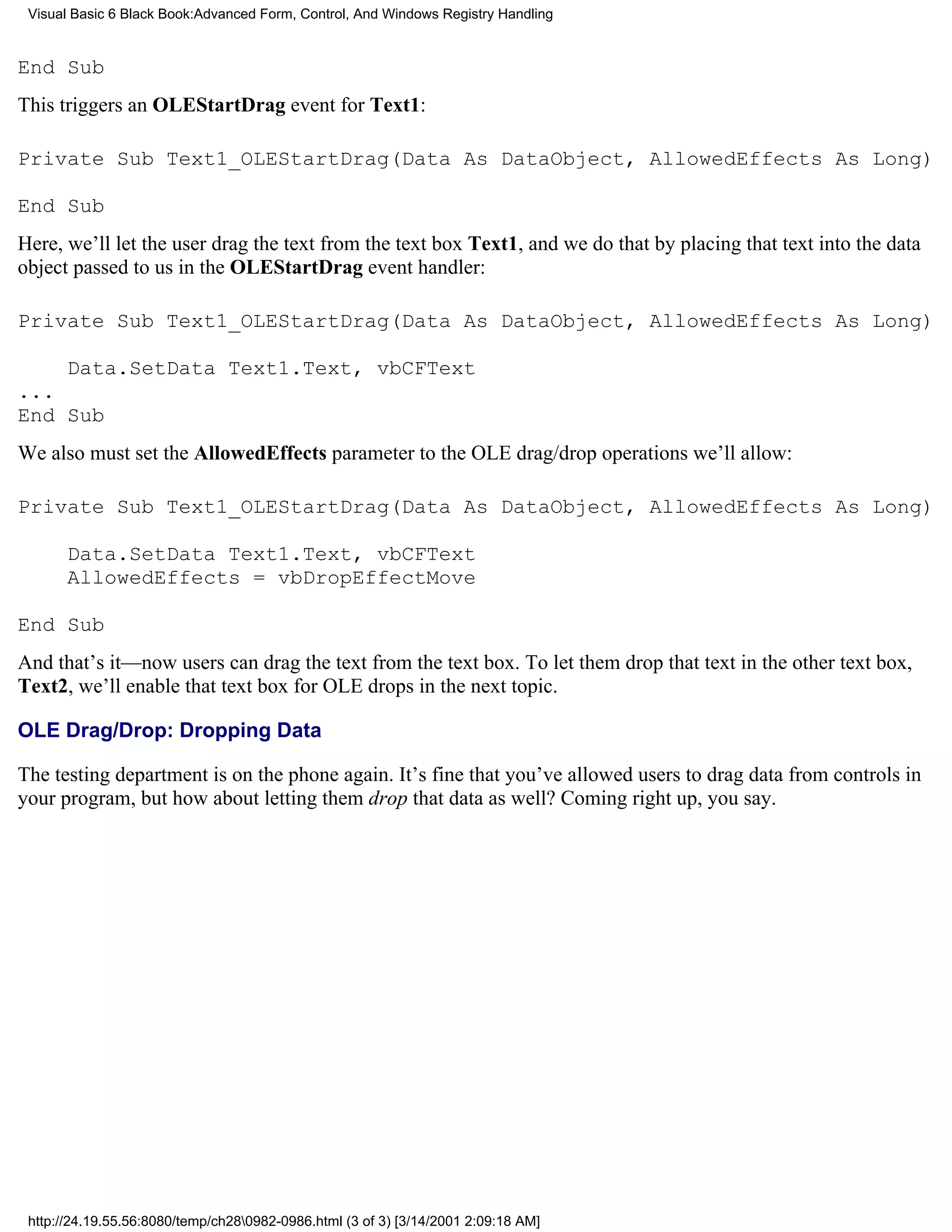 Visual Basic 6 Black Book:Advanced Form, Control, And Windows Registry Handling


End Sub
This triggers an OLEStartDrag event for Text1:

Private Sub Text1_OLEStartDrag(Data As DataObject, AllowedEffects As Long)

End Sub
Here, we’ll let the user drag the text from the text box Text1, and we do that by placing that text into the data
object passed to us in the OLEStartDrag event handler:

Private Sub Text1_OLEStartDrag(Data As DataObject, AllowedEffects As Long)

    Data.SetData Text1.Text, vbCFText
...
End Sub
We also must set the AllowedEffects parameter to the OLE drag/drop operations we’ll allow:

Private Sub Text1_OLEStartDrag(Data As DataObject, AllowedEffects As Long)

       Data.SetData Text1.Text, vbCFText
       AllowedEffects = vbDropEffectMove

End Sub
And that’s it—now users can drag the text from the text box. To let them drop that text in the other text box,
Text2, we’ll enable that text box for OLE drops in the next topic.

OLE Drag/Drop: Dropping Data

The testing department is on the phone again. It’s fine that you’ve allowed users to drag data from controls in
your program, but how about letting them drop that data as well? Coming right up, you say.




 http://24.19.55.56:8080/temp/ch280982-0986.html (3 of 3) [3/14/2001 2:09:18 AM]
 