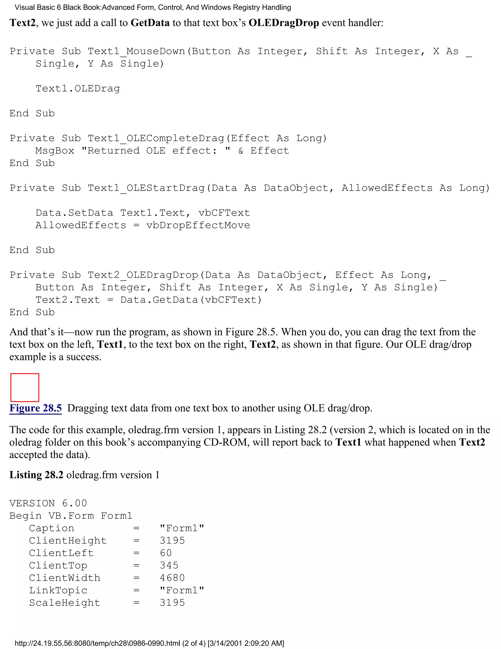 Visual Basic 6 Black Book:Advanced Form, Control, And Windows Registry Handling

Text2, we just add a call to GetData to that text box’s OLEDragDrop event handler:

Private Sub Text1_MouseDown(Button As Integer, Shift As Integer, X As _
    Single, Y As Single)

       Text1.OLEDrag

End Sub

Private Sub Text1_OLECompleteDrag(Effect As Long)
    MsgBox "Returned OLE effect: " & Effect
End Sub

Private Sub Text1_OLEStartDrag(Data As DataObject, AllowedEffects As Long)

       Data.SetData Text1.Text, vbCFText
       AllowedEffects = vbDropEffectMove

End Sub

Private Sub Text2_OLEDragDrop(Data As DataObject, Effect As Long, _
    Button As Integer, Shift As Integer, X As Single, Y As Single)
    Text2.Text = Data.GetData(vbCFText)
End Sub
And that’s it—now run the program, as shown in Figure 28.5. When you do, you can drag the text from the
text box on the left, Text1, to the text box on the right, Text2, as shown in that figure. Our OLE drag/drop
example is a success.



Figure 28.5 Dragging text data from one text box to another using OLE drag/drop.

The code for this example, oledrag.frm version 1, appears in Listing 28.2 (version 2, which is located on in the
oledrag folder on this book’s accompanying CD-ROM, will report back to Text1 what happened when Text2
accepted the data).
Listing 28.2 oledrag.frm version 1

VERSION 6.00
Begin VB.Form Form1
   Caption          =                      "Form1"
   ClientHeight     =                      3195
   ClientLeft       =                      60
   ClientTop        =                      345
   ClientWidth      =                      4680
   LinkTopic        =                      "Form1"
   ScaleHeight      =                      3195


 http://24.19.55.56:8080/temp/ch280986-0990.html (2 of 4) [3/14/2001 2:09:20 AM]
 