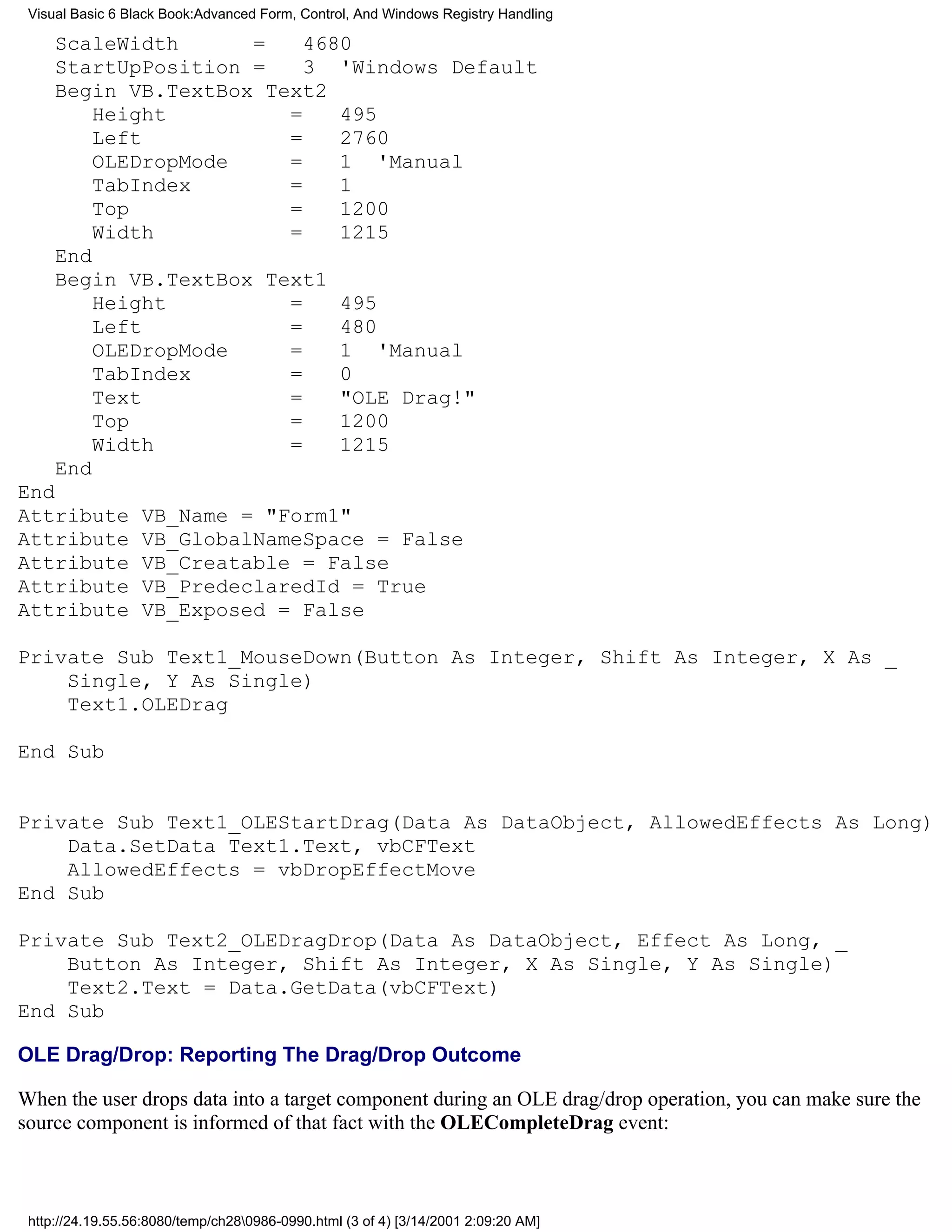 Visual Basic 6 Black Book:Advanced Form, Control, And Windows Registry Handling

     ScaleWidth      =    4680
     StartUpPosition =    3 'Windows Default
     Begin VB.TextBox Text2
         Height         =    495
         Left           =    2760
         OLEDropMode    =    1 'Manual
         TabIndex       =    1
         Top            =    1200
         Width          =    1215
     End
     Begin VB.TextBox Text1
         Height         =    495
         Left           =    480
         OLEDropMode    =    1 'Manual
         TabIndex       =    0
         Text           =    "OLE Drag!"
         Top            =    1200
         Width          =    1215
     End
End
Attribute         VB_Name = "Form1"
Attribute         VB_GlobalNameSpace = False
Attribute         VB_Creatable = False
Attribute         VB_PredeclaredId = True
Attribute         VB_Exposed = False

Private Sub Text1_MouseDown(Button As Integer, Shift As Integer, X As _
    Single, Y As Single)
    Text1.OLEDrag

End Sub


Private Sub Text1_OLEStartDrag(Data As DataObject, AllowedEffects As Long)
    Data.SetData Text1.Text, vbCFText
    AllowedEffects = vbDropEffectMove
End Sub

Private Sub Text2_OLEDragDrop(Data As DataObject, Effect As Long, _
    Button As Integer, Shift As Integer, X As Single, Y As Single)
    Text2.Text = Data.GetData(vbCFText)
End Sub

OLE Drag/Drop: Reporting The Drag/Drop Outcome

When the user drops data into a target component during an OLE drag/drop operation, you can make sure the
source component is informed of that fact with the OLECompleteDrag event:



 http://24.19.55.56:8080/temp/ch280986-0990.html (3 of 4) [3/14/2001 2:09:20 AM]
 