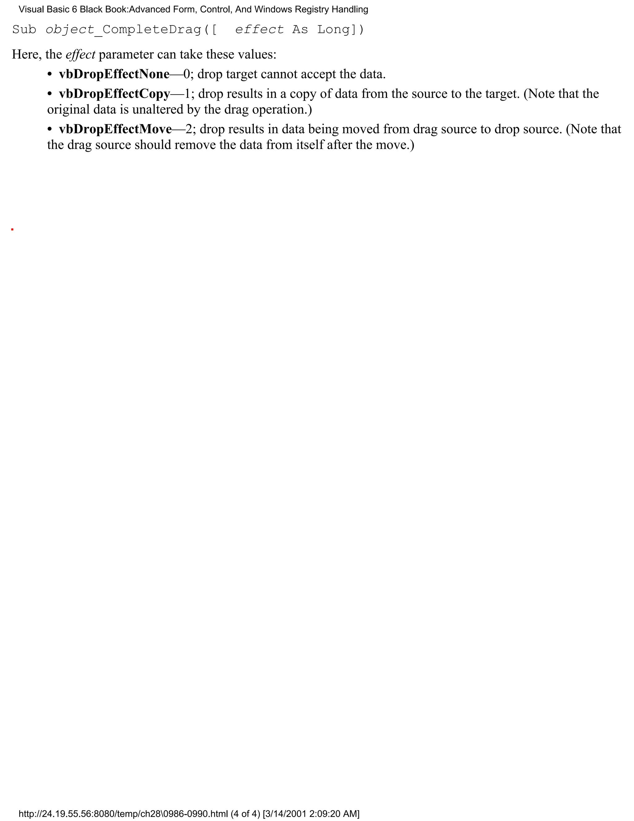Visual Basic 6 Black Book:Advanced Form, Control, And Windows Registry Handling

Sub object_CompleteDrag([                          effect As Long])
Here, the effect parameter can take these values:
      • vbDropEffectNone—0; drop target cannot accept the data.
      • vbDropEffectCopy—1; drop results in a copy of data from the source to the target. (Note that the
      original data is unaltered by the drag operation.)
      • vbDropEffectMove—2; drop results in data being moved from drag source to drop source. (Note that
      the drag source should remove the data from itself after the move.)




 http://24.19.55.56:8080/temp/ch280986-0990.html (4 of 4) [3/14/2001 2:09:20 AM]
 