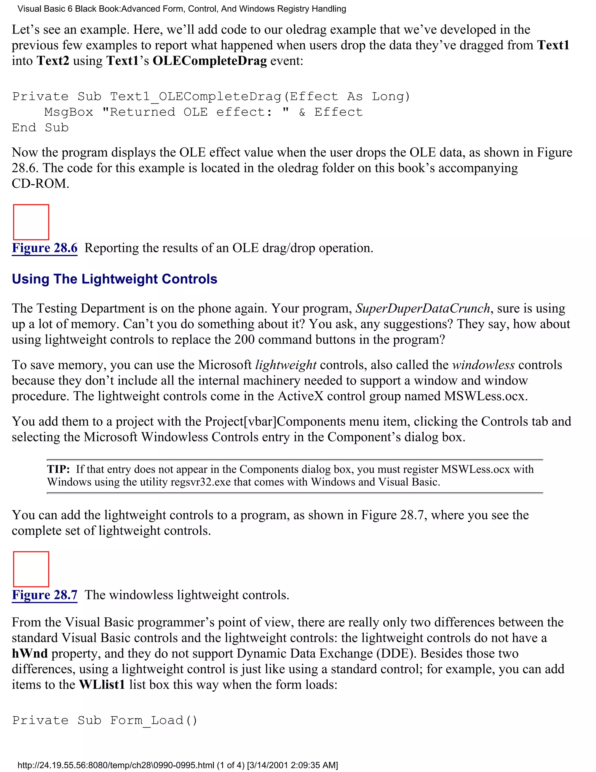 Visual Basic 6 Black Book:Advanced Form, Control, And Windows Registry Handling

Let’s see an example. Here, we’ll add code to our oledrag example that we’ve developed in the
previous few examples to report what happened when users drop the data they’ve dragged from Text1
into Text2 using Text1’s OLECompleteDrag event:

Private Sub Text1_OLECompleteDrag(Effect As Long)
    MsgBox "Returned OLE effect: " & Effect
End Sub
Now the program displays the OLE effect value when the user drops the OLE data, as shown in Figure
28.6. The code for this example is located in the oledrag folder on this book’s accompanying
CD-ROM.



Figure 28.6 Reporting the results of an OLE drag/drop operation.

Using The Lightweight Controls

The Testing Department is on the phone again. Your program, SuperDuperDataCrunch, sure is using
up a lot of memory. Can’t you do something about it? You ask, any suggestions? They say, how about
using lightweight controls to replace the 200 command buttons in the program?
To save memory, you can use the Microsoft lightweight controls, also called the windowless controls
because they don’t include all the internal machinery needed to support a window and window
procedure. The lightweight controls come in the ActiveX control group named MSWLess.ocx.
You add them to a project with the Project[vbar]Components menu item, clicking the Controls tab and
selecting the Microsoft Windowless Controls entry in the Component’s dialog box.

        TIP: If that entry does not appear in the Components dialog box, you must register MSWLess.ocx with
        Windows using the utility regsvr32.exe that comes with Windows and Visual Basic.

You can add the lightweight controls to a program, as shown in Figure 28.7, where you see the
complete set of lightweight controls.



Figure 28.7 The windowless lightweight controls.

From the Visual Basic programmer’s point of view, there are really only two differences between the
standard Visual Basic controls and the lightweight controls: the lightweight controls do not have a
hWnd property, and they do not support Dynamic Data Exchange (DDE). Besides those two
differences, using a lightweight control is just like using a standard control; for example, you can add
items to the WLlist1 list box this way when the form loads:

Private Sub Form_Load()


 http://24.19.55.56:8080/temp/ch280990-0995.html (1 of 4) [3/14/2001 2:09:35 AM]
 