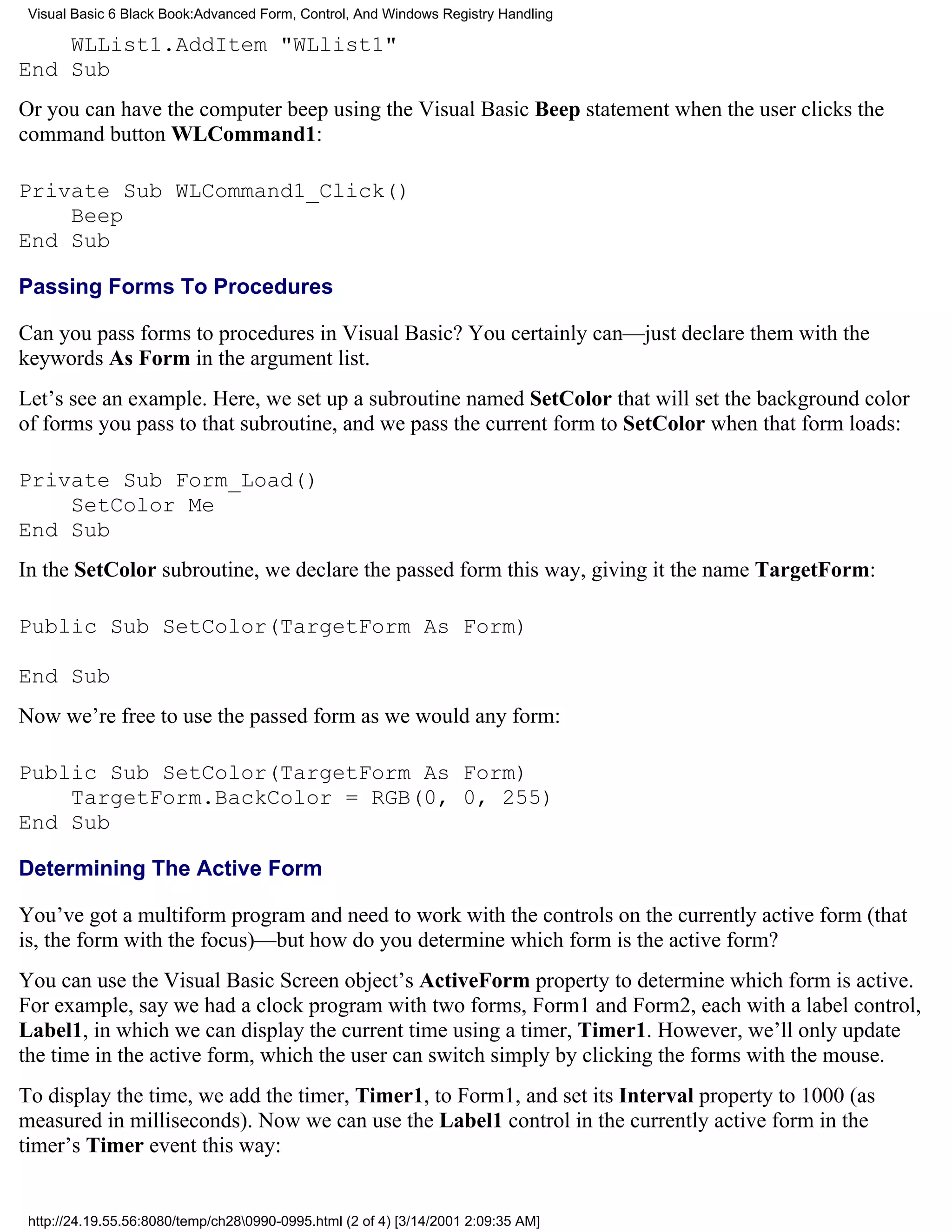 Visual Basic 6 Black Book:Advanced Form, Control, And Windows Registry Handling

    WLList1.AddItem "WLlist1"
End Sub
Or you can have the computer beep using the Visual Basic Beep statement when the user clicks the
command button WLCommand1:

Private Sub WLCommand1_Click()
    Beep
End Sub

Passing Forms To Procedures

Can you pass forms to procedures in Visual Basic? You certainly can—just declare them with the
keywords As Form in the argument list.
Let’s see an example. Here, we set up a subroutine named SetColor that will set the background color
of forms you pass to that subroutine, and we pass the current form to SetColor when that form loads:

Private Sub Form_Load()
    SetColor Me
End Sub
In the SetColor subroutine, we declare the passed form this way, giving it the name TargetForm:

Public Sub SetColor(TargetForm As Form)

End Sub
Now we’re free to use the passed form as we would any form:

Public Sub SetColor(TargetForm As Form)
    TargetForm.BackColor = RGB(0, 0, 255)
End Sub

Determining The Active Form

You’ve got a multiform program and need to work with the controls on the currently active form (that
is, the form with the focus)—but how do you determine which form is the active form?
You can use the Visual Basic Screen object’s ActiveForm property to determine which form is active.
For example, say we had a clock program with two forms, Form1 and Form2, each with a label control,
Label1, in which we can display the current time using a timer, Timer1. However, we’ll only update
the time in the active form, which the user can switch simply by clicking the forms with the mouse.
To display the time, we add the timer, Timer1, to Form1, and set its Interval property to 1000 (as
measured in milliseconds). Now we can use the Label1 control in the currently active form in the
timer’s Timer event this way:


 http://24.19.55.56:8080/temp/ch280990-0995.html (2 of 4) [3/14/2001 2:09:35 AM]
 