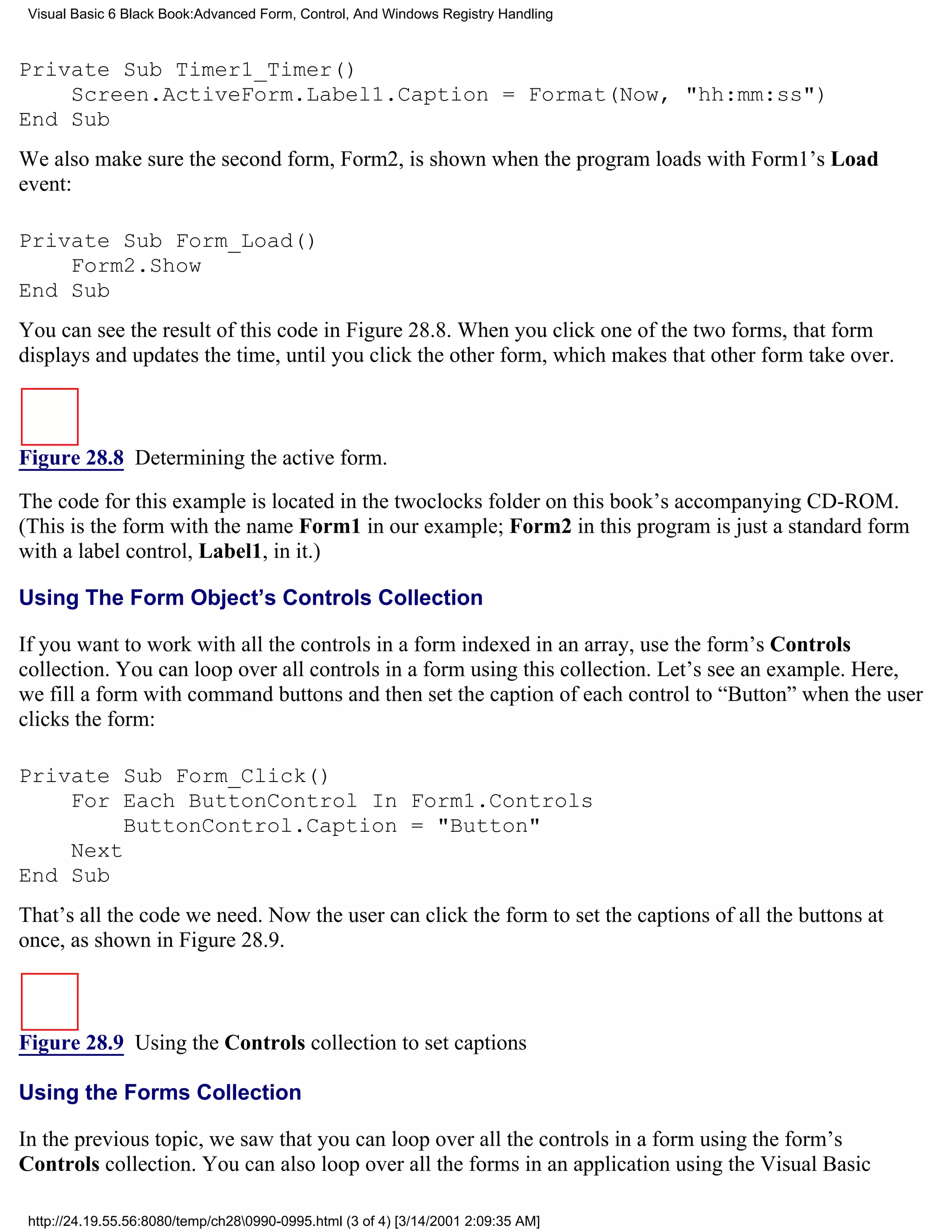 Visual Basic 6 Black Book:Advanced Form, Control, And Windows Registry Handling



Private Sub Timer1_Timer()
    Screen.ActiveForm.Label1.Caption = Format(Now, "hh:mm:ss")
End Sub
We also make sure the second form, Form2, is shown when the program loads with Form1’s Load
event:

Private Sub Form_Load()
    Form2.Show
End Sub
You can see the result of this code in Figure 28.8. When you click one of the two forms, that form
displays and updates the time, until you click the other form, which makes that other form take over.



Figure 28.8 Determining the active form.

The code for this example is located in the twoclocks folder on this book’s accompanying CD-ROM.
(This is the form with the name Form1 in our example; Form2 in this program is just a standard form
with a label control, Label1, in it.)

Using The Form Object’s Controls Collection

If you want to work with all the controls in a form indexed in an array, use the form’s Controls
collection. You can loop over all controls in a form using this collection. Let’s see an example. Here,
we fill a form with command buttons and then set the caption of each control to “Button” when the user
clicks the form:

Private Sub Form_Click()
    For Each ButtonControl In Form1.Controls
         ButtonControl.Caption = "Button"
    Next
End Sub
That’s all the code we need. Now the user can click the form to set the captions of all the buttons at
once, as shown in Figure 28.9.



Figure 28.9 Using the Controls collection to set captions

Using the Forms Collection

In the previous topic, we saw that you can loop over all the controls in a form using the form’s
Controls collection. You can also loop over all the forms in an application using the Visual Basic

 http://24.19.55.56:8080/temp/ch280990-0995.html (3 of 4) [3/14/2001 2:09:35 AM]
 