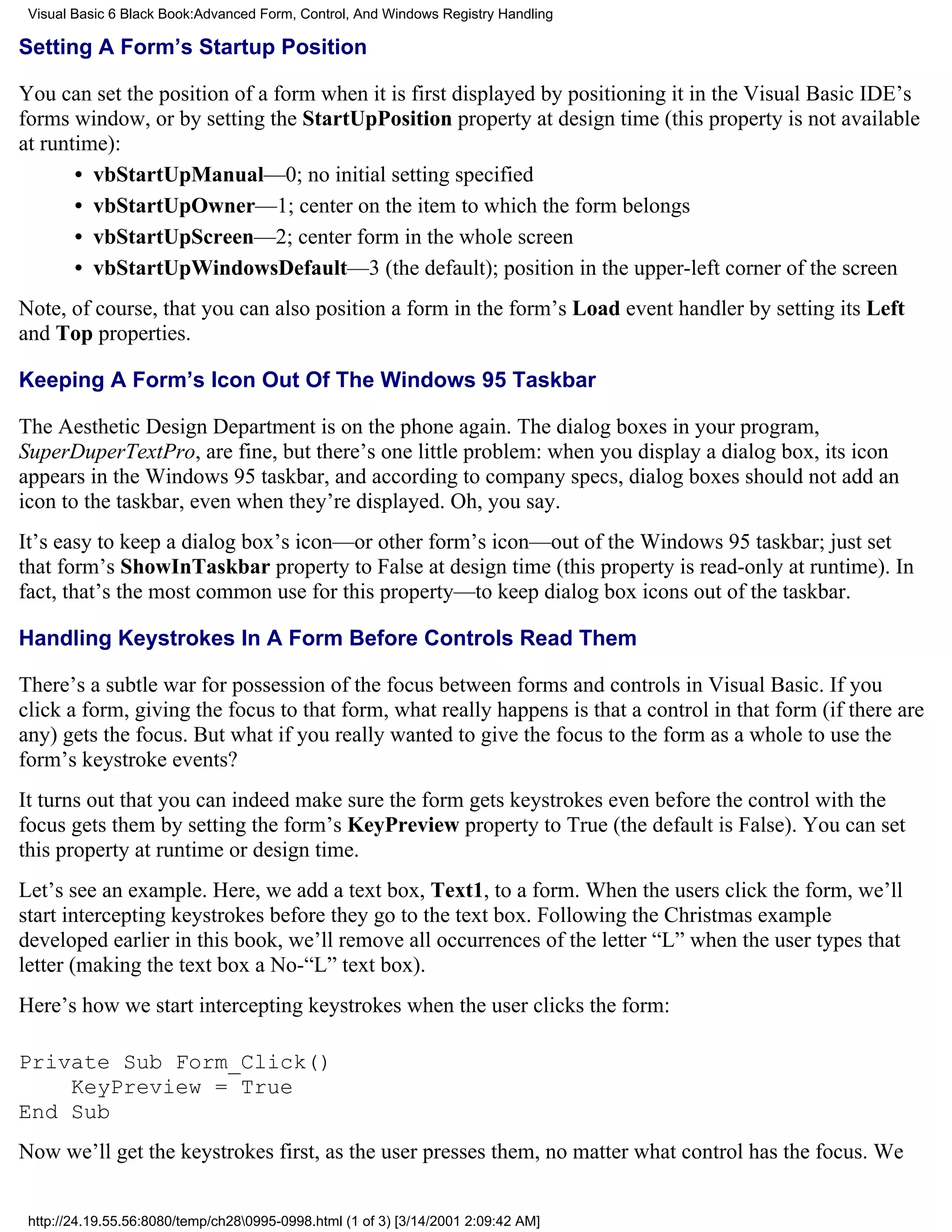 Visual Basic 6 Black Book:Advanced Form, Control, And Windows Registry Handling

Setting A Form’s Startup Position

You can set the position of a form when it is first displayed by positioning it in the Visual Basic IDE’s
forms window, or by setting the StartUpPosition property at design time (this property is not available
at runtime):
       • vbStartUpManual—0; no initial setting specified
       • vbStartUpOwner—1; center on the item to which the form belongs
       • vbStartUpScreen—2; center form in the whole screen
       • vbStartUpWindowsDefault—3 (the default); position in the upper-left corner of the screen
Note, of course, that you can also position a form in the form’s Load event handler by setting its Left
and Top properties.

Keeping A Form’s Icon Out Of The Windows 95 Taskbar

The Aesthetic Design Department is on the phone again. The dialog boxes in your program,
SuperDuperTextPro, are fine, but there’s one little problem: when you display a dialog box, its icon
appears in the Windows 95 taskbar, and according to company specs, dialog boxes should not add an
icon to the taskbar, even when they’re displayed. Oh, you say.
It’s easy to keep a dialog box’s icon—or other form’s icon—out of the Windows 95 taskbar; just set
that form’s ShowInTaskbar property to False at design time (this property is read-only at runtime). In
fact, that’s the most common use for this property—to keep dialog box icons out of the taskbar.

Handling Keystrokes In A Form Before Controls Read Them

There’s a subtle war for possession of the focus between forms and controls in Visual Basic. If you
click a form, giving the focus to that form, what really happens is that a control in that form (if there are
any) gets the focus. But what if you really wanted to give the focus to the form as a whole to use the
form’s keystroke events?
It turns out that you can indeed make sure the form gets keystrokes even before the control with the
focus gets them by setting the form’s KeyPreview property to True (the default is False). You can set
this property at runtime or design time.
Let’s see an example. Here, we add a text box, Text1, to a form. When the users click the form, we’ll
start intercepting keystrokes before they go to the text box. Following the Christmas example
developed earlier in this book, we’ll remove all occurrences of the letter “L” when the user types that
letter (making the text box a No-“L” text box).
Here’s how we start intercepting keystrokes when the user clicks the form:

Private Sub Form_Click()
    KeyPreview = True
End Sub
Now we’ll get the keystrokes first, as the user presses them, no matter what control has the focus. We


 http://24.19.55.56:8080/temp/ch280995-0998.html (1 of 3) [3/14/2001 2:09:42 AM]
 