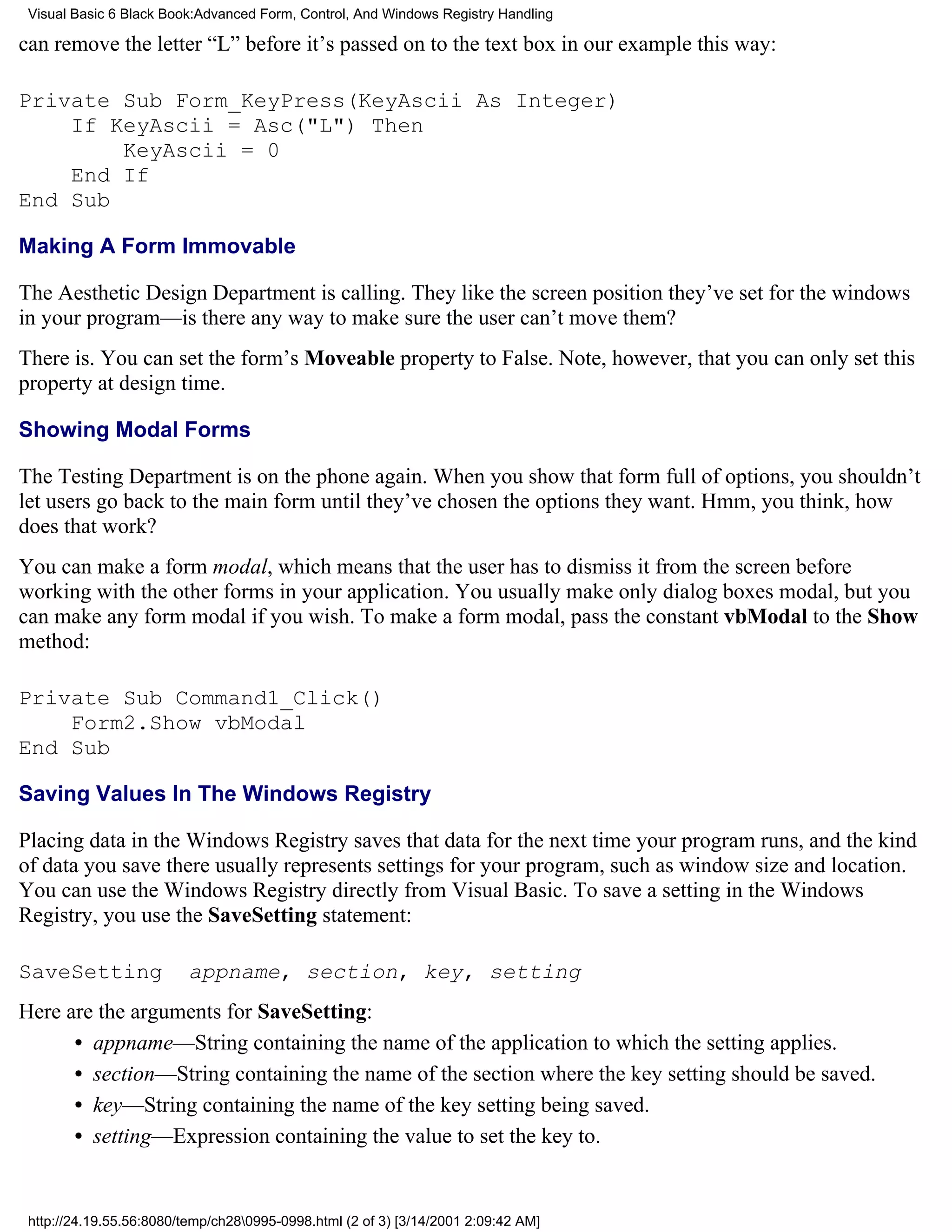 Visual Basic 6 Black Book:Advanced Form, Control, And Windows Registry Handling

can remove the letter “L” before it’s passed on to the text box in our example this way:

Private Sub Form_KeyPress(KeyAscii As Integer)
    If KeyAscii = Asc("L") Then
        KeyAscii = 0
    End If
End Sub

Making A Form Immovable

The Aesthetic Design Department is calling. They like the screen position they’ve set for the windows
in your program—is there any way to make sure the user can’t move them?
There is. You can set the form’s Moveable property to False. Note, however, that you can only set this
property at design time.

Showing Modal Forms

The Testing Department is on the phone again. When you show that form full of options, you shouldn’t
let users go back to the main form until they’ve chosen the options they want. Hmm, you think, how
does that work?
You can make a form modal, which means that the user has to dismiss it from the screen before
working with the other forms in your application. You usually make only dialog boxes modal, but you
can make any form modal if you wish. To make a form modal, pass the constant vbModal to the Show
method:

Private Sub Command1_Click()
    Form2.Show vbModal
End Sub

Saving Values In The Windows Registry

Placing data in the Windows Registry saves that data for the next time your program runs, and the kind
of data you save there usually represents settings for your program, such as window size and location.
You can use the Windows Registry directly from Visual Basic. To save a setting in the Windows
Registry, you use the SaveSetting statement:

SaveSetting               appname, section, key, setting
Here are the arguments for SaveSetting:
      • appname—String containing the name of the application to which the setting applies.
      • section—String containing the name of the section where the key setting should be saved.
      • key—String containing the name of the key setting being saved.
      • setting—Expression containing the value to set the key to.


 http://24.19.55.56:8080/temp/ch280995-0998.html (2 of 3) [3/14/2001 2:09:42 AM]
 