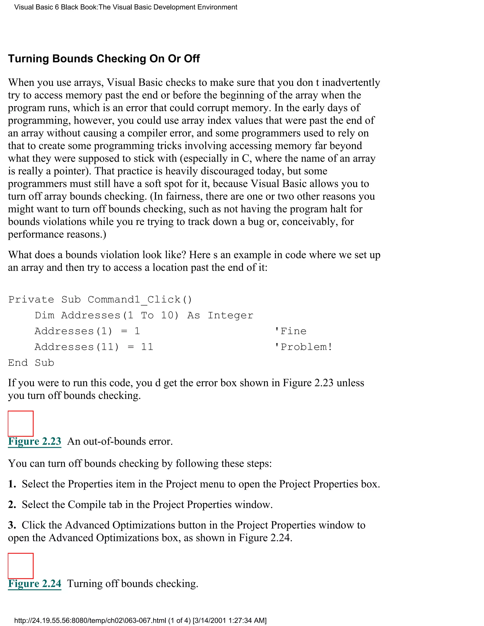 Visual Basic 6 Black Book:The Visual Basic Development Environment




Turning Bounds Checking On Or Off

When you use arrays, Visual Basic checks to make sure that you dont inadvertently
try to access memory past the end or before the beginning of the array when the
program runs, which is an error that could corrupt memory. In the early days of
programming, however, you could use array index values that were past the end of
an array without causing a compiler error, and some programmers used to rely on
that to create some programming tricks involving accessing memory far beyond
what they were supposed to stick with (especially in C, where the name of an array
is really a pointer). That practice is heavily discouraged today, but some
programmers must still have a soft spot for it, because Visual Basic allows you to
turn off array bounds checking. (In fairness, there are one or two other reasons you
might want to turn off bounds checking, such as not having the program halt for
bounds violations while youre trying to track down a bug or, conceivably, for
performance reasons.)
What does a bounds violation look like? Heres an example in code where we set up
an array and then try to access a location past the end of it:

Private Sub Command1_Click()
    Dim Addresses(1 To 10) As Integer
    Addresses(1) = 1                                                              'Fine
    Addresses(11) = 11                                                            'Problem!
End Sub
If you were to run this code, youd get the error box shown in Figure 2.23unless
you turn off bounds checking.



Figure 2.23 An out-of-bounds error.

You can turn off bounds checking by following these steps:
1. Select the Properties item in the Project menu to open the Project Properties box.
2. Select the Compile tab in the Project Properties window.
3. Click the Advanced Optimizations button in the Project Properties window to
open the Advanced Optimizations box, as shown in Figure 2.24.



Figure 2.24 Turning off bounds checking.


 http://24.19.55.56:8080/temp/ch02063-067.html (1 of 4) [3/14/2001 1:27:34 AM]
 