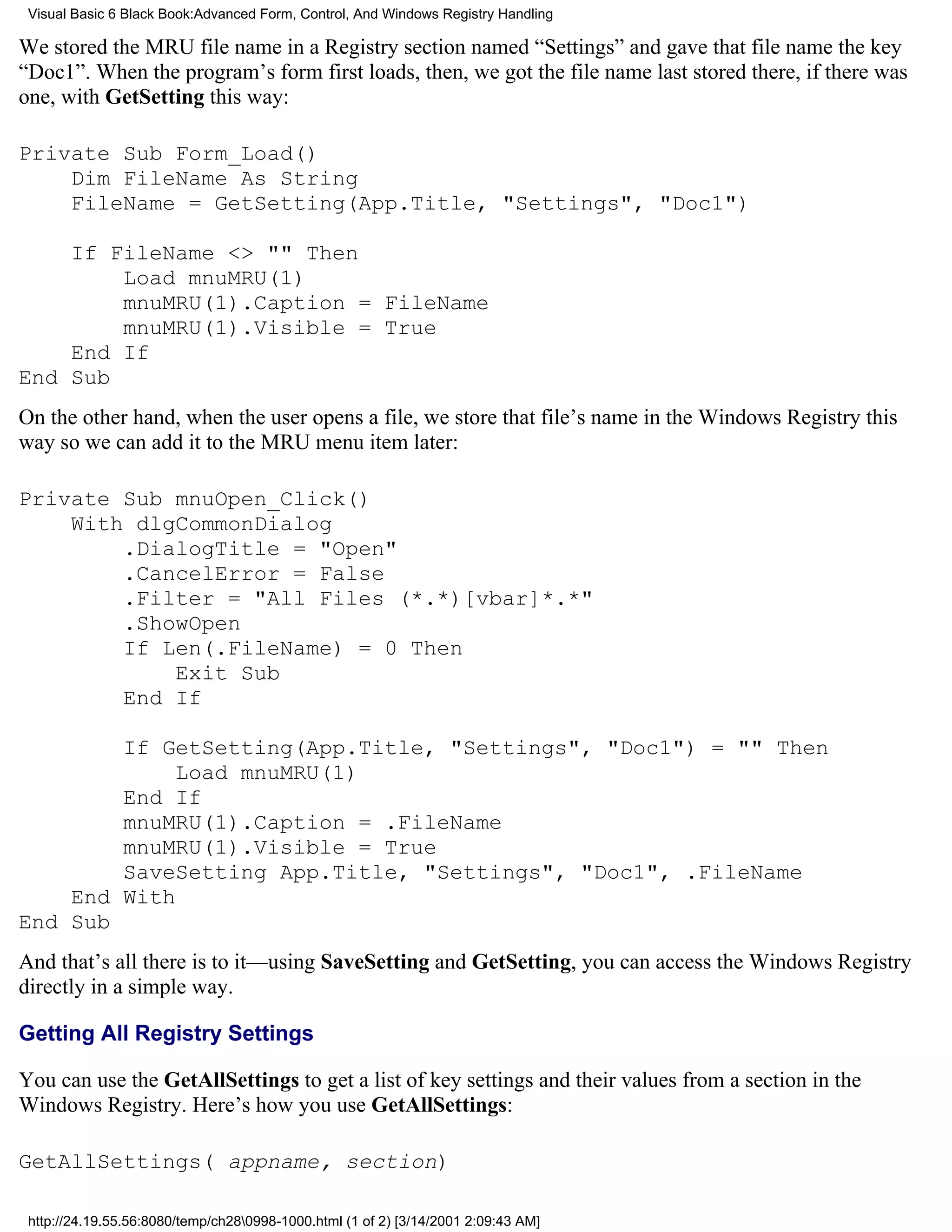 Visual Basic 6 Black Book:Advanced Form, Control, And Windows Registry Handling

We stored the MRU file name in a Registry section named “Settings” and gave that file name the key
“Doc1”. When the program’s form first loads, then, we got the file name last stored there, if there was
one, with GetSetting this way:

Private Sub Form_Load()
    Dim FileName As String
    FileName = GetSetting(App.Title, "Settings", "Doc1")

    If FileName <> "" Then
        Load mnuMRU(1)
        mnuMRU(1).Caption = FileName
        mnuMRU(1).Visible = True
    End If
End Sub
On the other hand, when the user opens a file, we store that file’s name in the Windows Registry this
way so we can add it to the MRU menu item later:

Private Sub mnuOpen_Click()
    With dlgCommonDialog
        .DialogTitle = "Open"
        .CancelError = False
        .Filter = "All Files (*.*)[vbar]*.*"
        .ShowOpen
        If Len(.FileName) = 0 Then
            Exit Sub
        End If

        If GetSetting(App.Title, "Settings", "Doc1") = "" Then
             Load mnuMRU(1)
        End If
        mnuMRU(1).Caption = .FileName
        mnuMRU(1).Visible = True
        SaveSetting App.Title, "Settings", "Doc1", .FileName
    End With
End Sub
And that’s all there is to it—using SaveSetting and GetSetting, you can access the Windows Registry
directly in a simple way.

Getting All Registry Settings

You can use the GetAllSettings to get a list of key settings and their values from a section in the
Windows Registry. Here’s how you use GetAllSettings:

GetAllSettings( appname, section)

 http://24.19.55.56:8080/temp/ch280998-1000.html (1 of 2) [3/14/2001 2:09:43 AM]
 