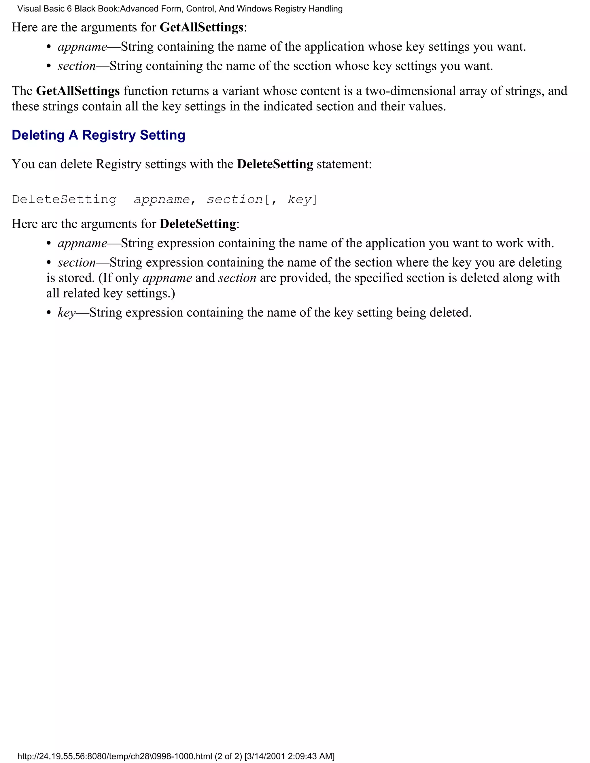 Visual Basic 6 Black Book:Advanced Form, Control, And Windows Registry Handling

Here are the arguments for GetAllSettings:
      • appname—String containing the name of the application whose key settings you want.
      • section—String containing the name of the section whose key settings you want.
The GetAllSettings function returns a variant whose content is a two-dimensional array of strings, and
these strings contain all the key settings in the indicated section and their values.

Deleting A Registry Setting

You can delete Registry settings with the DeleteSetting statement:

DeleteSetting                 appname, section[, key]
Here are the arguments for DeleteSetting:
      • appname—String expression containing the name of the application you want to work with.
      • section—String expression containing the name of the section where the key you are deleting
      is stored. (If only appname and section are provided, the specified section is deleted along with
      all related key settings.)
      • key—String expression containing the name of the key setting being deleted.




 http://24.19.55.56:8080/temp/ch280998-1000.html (2 of 2) [3/14/2001 2:09:43 AM]
 