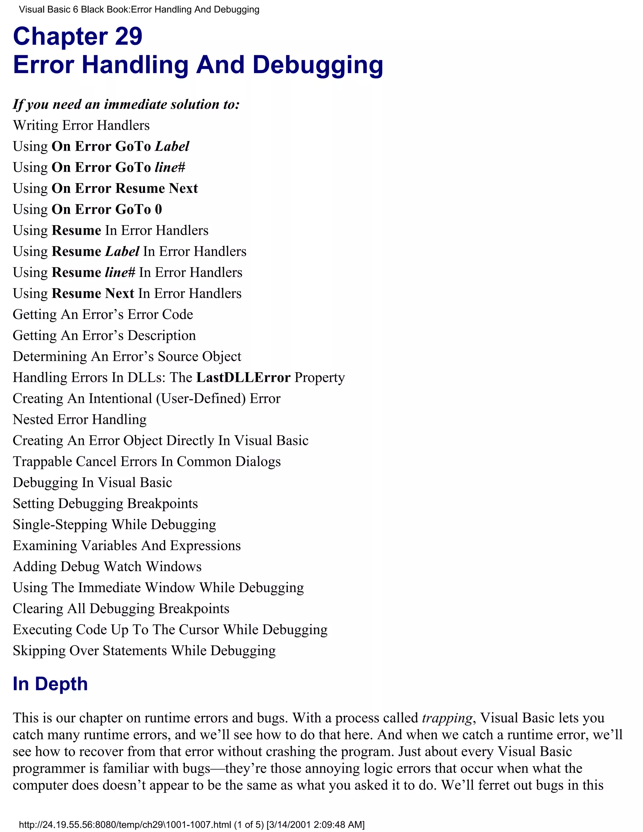 Visual Basic 6 Black Book:Error Handling And Debugging


Chapter 29
Error Handling And Debugging
If you need an immediate solution to:
Writing Error Handlers
Using On Error GoTo Label
Using On Error GoTo line#
Using On Error Resume Next
Using On Error GoTo 0
Using Resume In Error Handlers
Using Resume Label In Error Handlers
Using Resume line# In Error Handlers
Using Resume Next In Error Handlers
Getting An Error’s Error Code
Getting An Error’s Description
Determining An Error’s Source Object
Handling Errors In DLLs: The LastDLLError Property
Creating An Intentional (User-Defined) Error
Nested Error Handling
Creating An Error Object Directly In Visual Basic
Trappable Cancel Errors In Common Dialogs
Debugging In Visual Basic
Setting Debugging Breakpoints
Single-Stepping While Debugging
Examining Variables And Expressions
Adding Debug Watch Windows
Using The Immediate Window While Debugging
Clearing All Debugging Breakpoints
Executing Code Up To The Cursor While Debugging
Skipping Over Statements While Debugging

In Depth
This is our chapter on runtime errors and bugs. With a process called trapping, Visual Basic lets you
catch many runtime errors, and we’ll see how to do that here. And when we catch a runtime error, we’ll
see how to recover from that error without crashing the program. Just about every Visual Basic
programmer is familiar with bugs—they’re those annoying logic errors that occur when what the
computer does doesn’t appear to be the same as what you asked it to do. We’ll ferret out bugs in this

 http://24.19.55.56:8080/temp/ch291001-1007.html (1 of 5) [3/14/2001 2:09:48 AM]
 