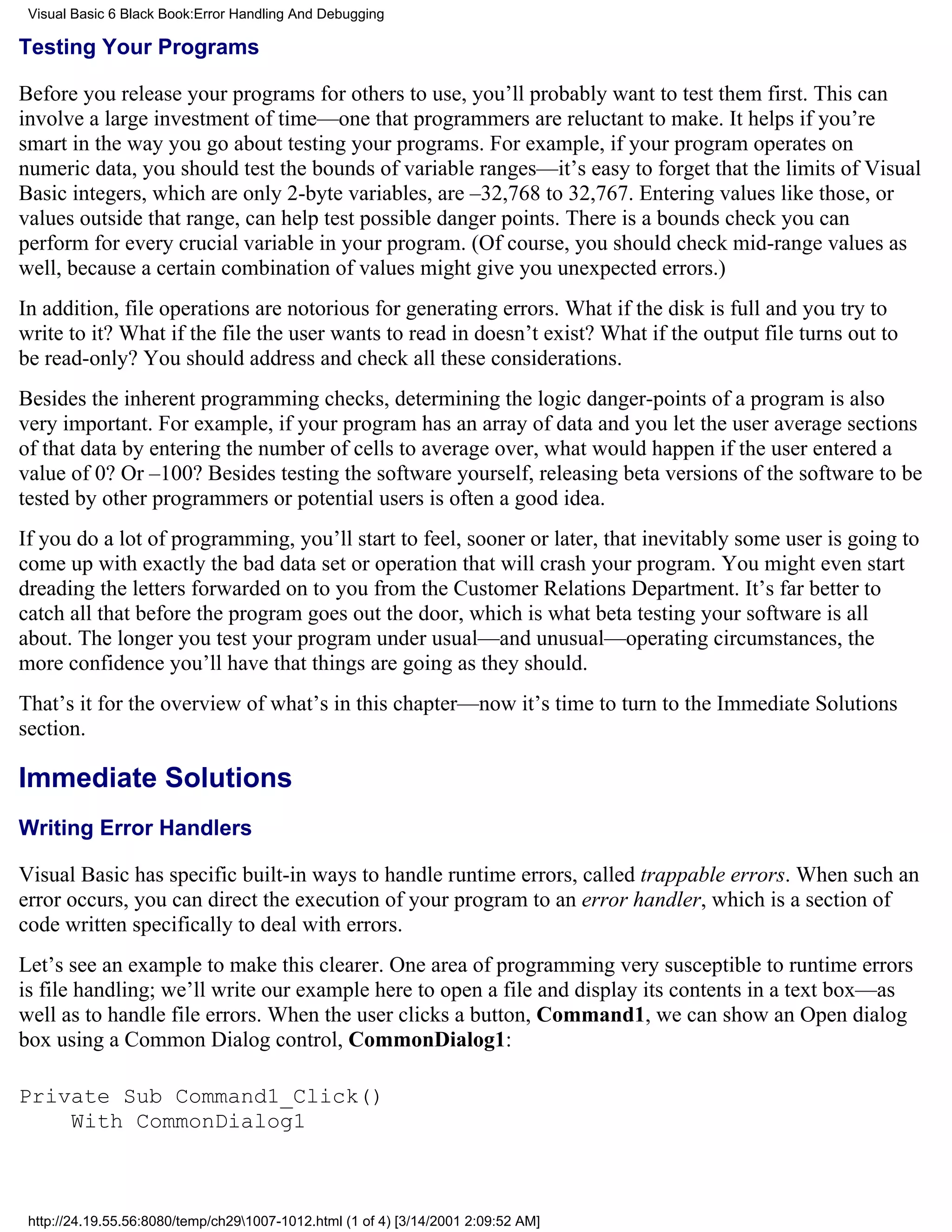 Visual Basic 6 Black Book:Error Handling And Debugging

Testing Your Programs

Before you release your programs for others to use, you’ll probably want to test them first. This can
involve a large investment of time—one that programmers are reluctant to make. It helps if you’re
smart in the way you go about testing your programs. For example, if your program operates on
numeric data, you should test the bounds of variable ranges—it’s easy to forget that the limits of Visual
Basic integers, which are only 2-byte variables, are –32,768 to 32,767. Entering values like those, or
values outside that range, can help test possible danger points. There is a bounds check you can
perform for every crucial variable in your program. (Of course, you should check mid-range values as
well, because a certain combination of values might give you unexpected errors.)
In addition, file operations are notorious for generating errors. What if the disk is full and you try to
write to it? What if the file the user wants to read in doesn’t exist? What if the output file turns out to
be read-only? You should address and check all these considerations.
Besides the inherent programming checks, determining the logic danger-points of a program is also
very important. For example, if your program has an array of data and you let the user average sections
of that data by entering the number of cells to average over, what would happen if the user entered a
value of 0? Or –100? Besides testing the software yourself, releasing beta versions of the software to be
tested by other programmers or potential users is often a good idea.
If you do a lot of programming, you’ll start to feel, sooner or later, that inevitably some user is going to
come up with exactly the bad data set or operation that will crash your program. You might even start
dreading the letters forwarded on to you from the Customer Relations Department. It’s far better to
catch all that before the program goes out the door, which is what beta testing your software is all
about. The longer you test your program under usual—and unusual—operating circumstances, the
more confidence you’ll have that things are going as they should.
That’s it for the overview of what’s in this chapter—now it’s time to turn to the Immediate Solutions
section.

Immediate Solutions
Writing Error Handlers

Visual Basic has specific built-in ways to handle runtime errors, called trappable errors. When such an
error occurs, you can direct the execution of your program to an error handler, which is a section of
code written specifically to deal with errors.
Let’s see an example to make this clearer. One area of programming very susceptible to runtime errors
is file handling; we’ll write our example here to open a file and display its contents in a text box—as
well as to handle file errors. When the user clicks a button, Command1, we can show an Open dialog
box using a Common Dialog control, CommonDialog1:

Private Sub Command1_Click()
    With CommonDialog1



 http://24.19.55.56:8080/temp/ch291007-1012.html (1 of 4) [3/14/2001 2:09:52 AM]
 