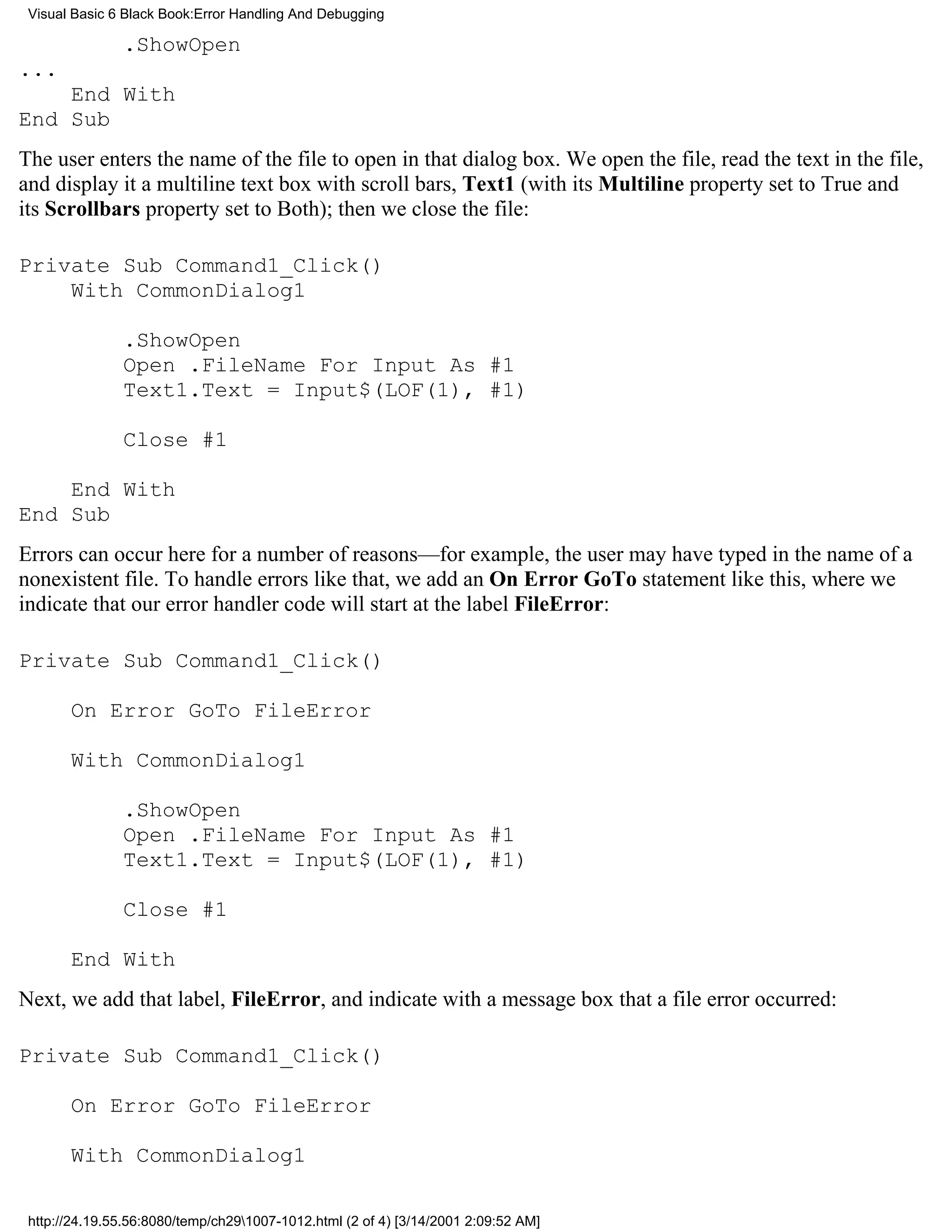 Visual Basic 6 Black Book:Error Handling And Debugging

               .ShowOpen
...
    End With
End Sub
The user enters the name of the file to open in that dialog box. We open the file, read the text in the file,
and display it a multiline text box with scroll bars, Text1 (with its Multiline property set to True and
its Scrollbars property set to Both); then we close the file:

Private Sub Command1_Click()
    With CommonDialog1

               .ShowOpen
               Open .FileName For Input As #1
               Text1.Text = Input$(LOF(1), #1)

               Close #1

    End With
End Sub
Errors can occur here for a number of reasons—for example, the user may have typed in the name of a
nonexistent file. To handle errors like that, we add an On Error GoTo statement like this, where we
indicate that our error handler code will start at the label FileError:

Private Sub Command1_Click()

       On Error GoTo FileError

       With CommonDialog1

               .ShowOpen
               Open .FileName For Input As #1
               Text1.Text = Input$(LOF(1), #1)

               Close #1

       End With
Next, we add that label, FileError, and indicate with a message box that a file error occurred:

Private Sub Command1_Click()

       On Error GoTo FileError

       With CommonDialog1

 http://24.19.55.56:8080/temp/ch291007-1012.html (2 of 4) [3/14/2001 2:09:52 AM]
 