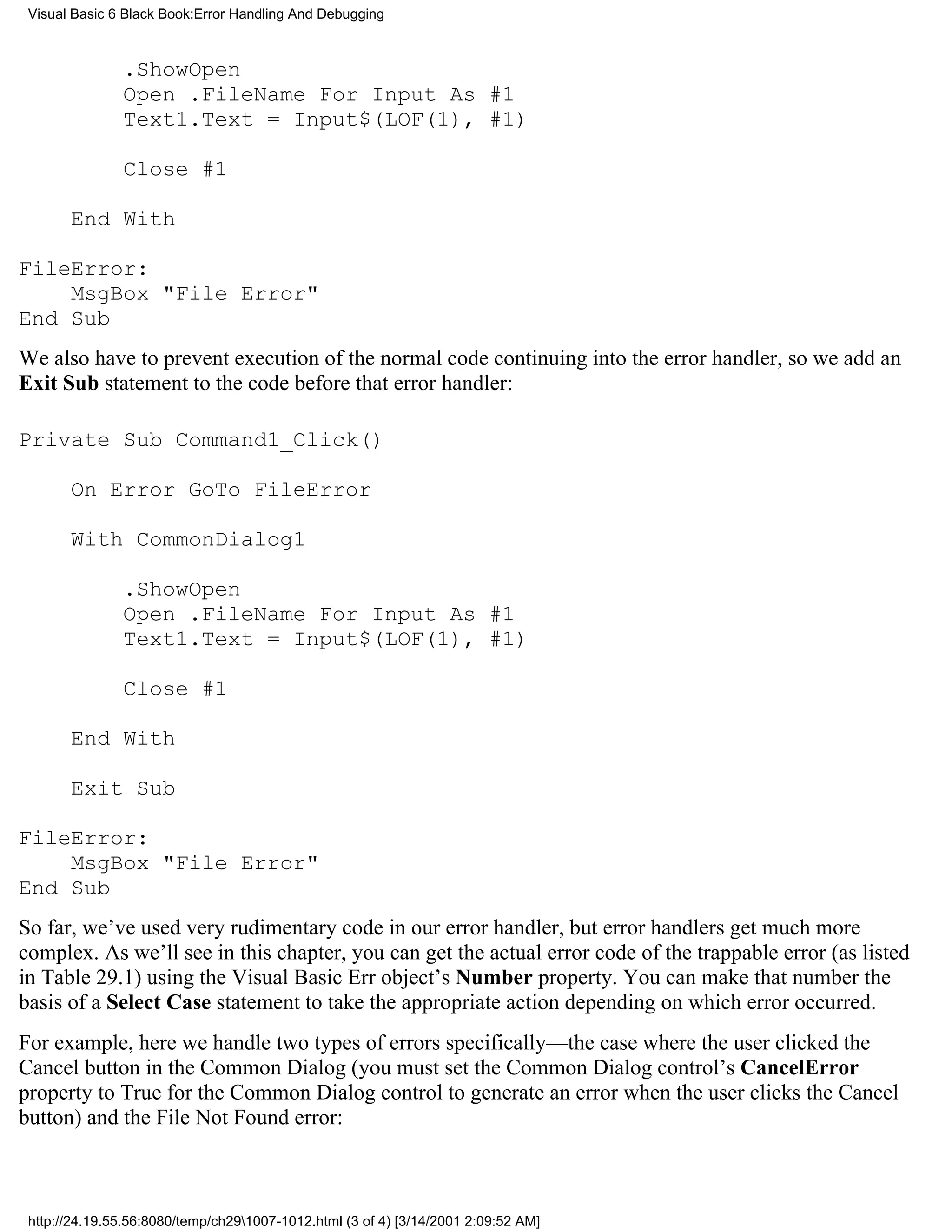 Visual Basic 6 Black Book:Error Handling And Debugging



               .ShowOpen
               Open .FileName For Input As #1
               Text1.Text = Input$(LOF(1), #1)

               Close #1

       End With

FileError:
    MsgBox "File Error"
End Sub
We also have to prevent execution of the normal code continuing into the error handler, so we add an
Exit Sub statement to the code before that error handler:

Private Sub Command1_Click()

       On Error GoTo FileError

       With CommonDialog1

               .ShowOpen
               Open .FileName For Input As #1
               Text1.Text = Input$(LOF(1), #1)

               Close #1

       End With

       Exit Sub

FileError:
    MsgBox "File Error"
End Sub
So far, we’ve used very rudimentary code in our error handler, but error handlers get much more
complex. As we’ll see in this chapter, you can get the actual error code of the trappable error (as listed
in Table 29.1) using the Visual Basic Err object’s Number property. You can make that number the
basis of a Select Case statement to take the appropriate action depending on which error occurred.
For example, here we handle two types of errors specifically—the case where the user clicked the
Cancel button in the Common Dialog (you must set the Common Dialog control’s CancelError
property to True for the Common Dialog control to generate an error when the user clicks the Cancel
button) and the File Not Found error:



 http://24.19.55.56:8080/temp/ch291007-1012.html (3 of 4) [3/14/2001 2:09:52 AM]
 