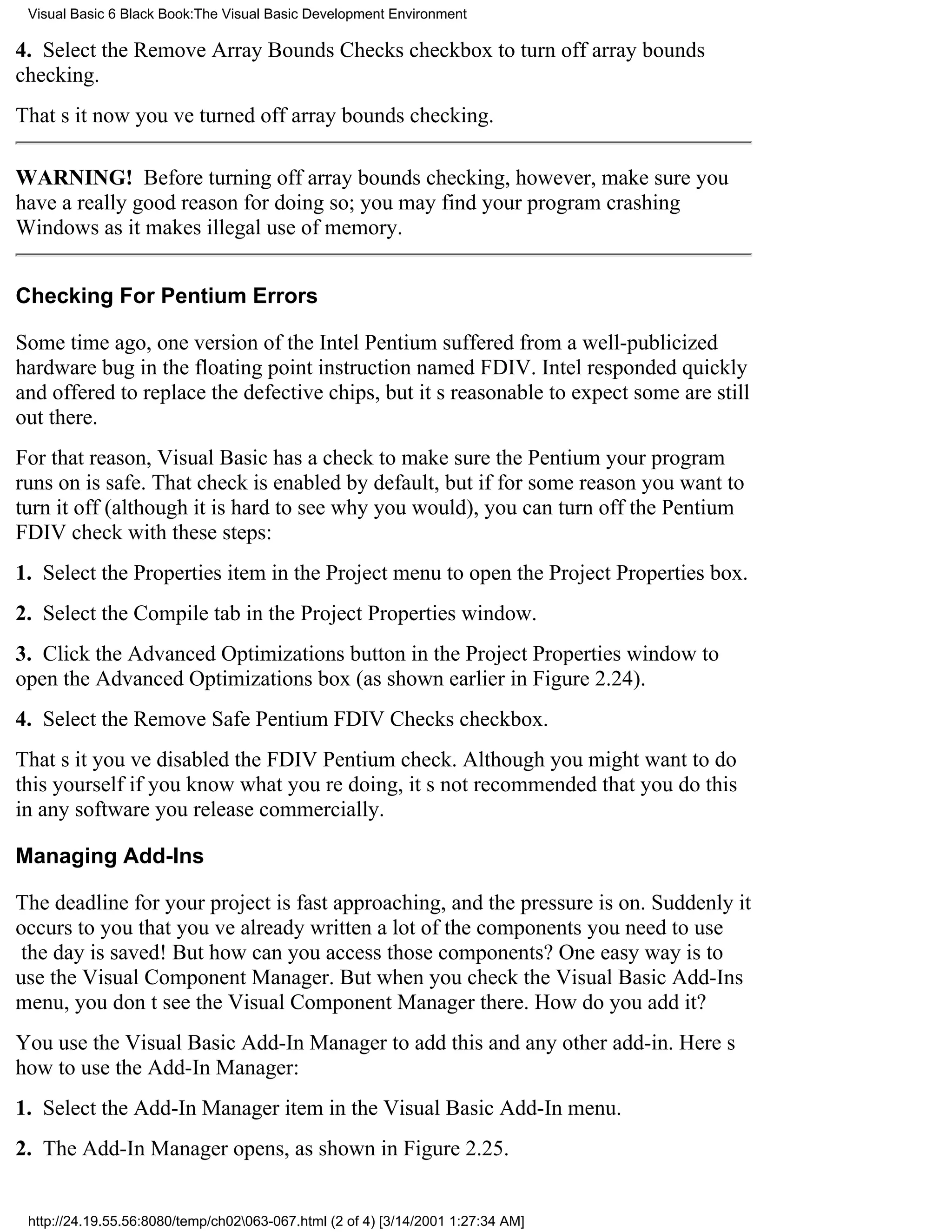 Visual Basic 6 Black Book:The Visual Basic Development Environment

4. Select the Remove Array Bounds Checks checkbox to turn off array bounds
checking.
Thats itnow youve turned off array bounds checking.

WARNING! Before turning off array bounds checking, however, make sure you
have a really good reason for doing so; you may find your program crashing
Windows as it makes illegal use of memory.


Checking For Pentium Errors

Some time ago, one version of the Intel Pentium suffered from a well-publicized
hardware bug in the floating point instruction named FDIV. Intel responded quickly
and offered to replace the defective chips, but its reasonable to expect some are still
out there.
For that reason, Visual Basic has a check to make sure the Pentium your program
runs on is safe. That check is enabled by default, but if for some reason you want to
turn it off (although it is hard to see why you would), you can turn off the Pentium
FDIV check with these steps:
1. Select the Properties item in the Project menu to open the Project Properties box.
2. Select the Compile tab in the Project Properties window.
3. Click the Advanced Optimizations button in the Project Properties window to
open the Advanced Optimizations box (as shown earlier in Figure 2.24).
4. Select the Remove Safe Pentium FDIV Checks checkbox.
Thats ityouve disabled the FDIV Pentium check. Although you might want to do
this yourself if you know what youre doing, its not recommended that you do this
in any software you release commercially.

Managing Add-Ins

The deadline for your project is fast approaching, and the pressure is on. Suddenly it
occurs to you that youve already written a lot of the components you need to use
the day is saved! But how can you access those components? One easy way is to
use the Visual Component Manager. But when you check the Visual Basic Add-Ins
menu, you dont see the Visual Component Manager there. How do you add it?
You use the Visual Basic Add-In Manager to add thisand any otheradd-in. Heres
how to use the Add-In Manager:
1. Select the Add-In Manager item in the Visual Basic Add-In menu.
2. The Add-In Manager opens, as shown in Figure 2.25.


 http://24.19.55.56:8080/temp/ch02063-067.html (2 of 4) [3/14/2001 1:27:34 AM]
 