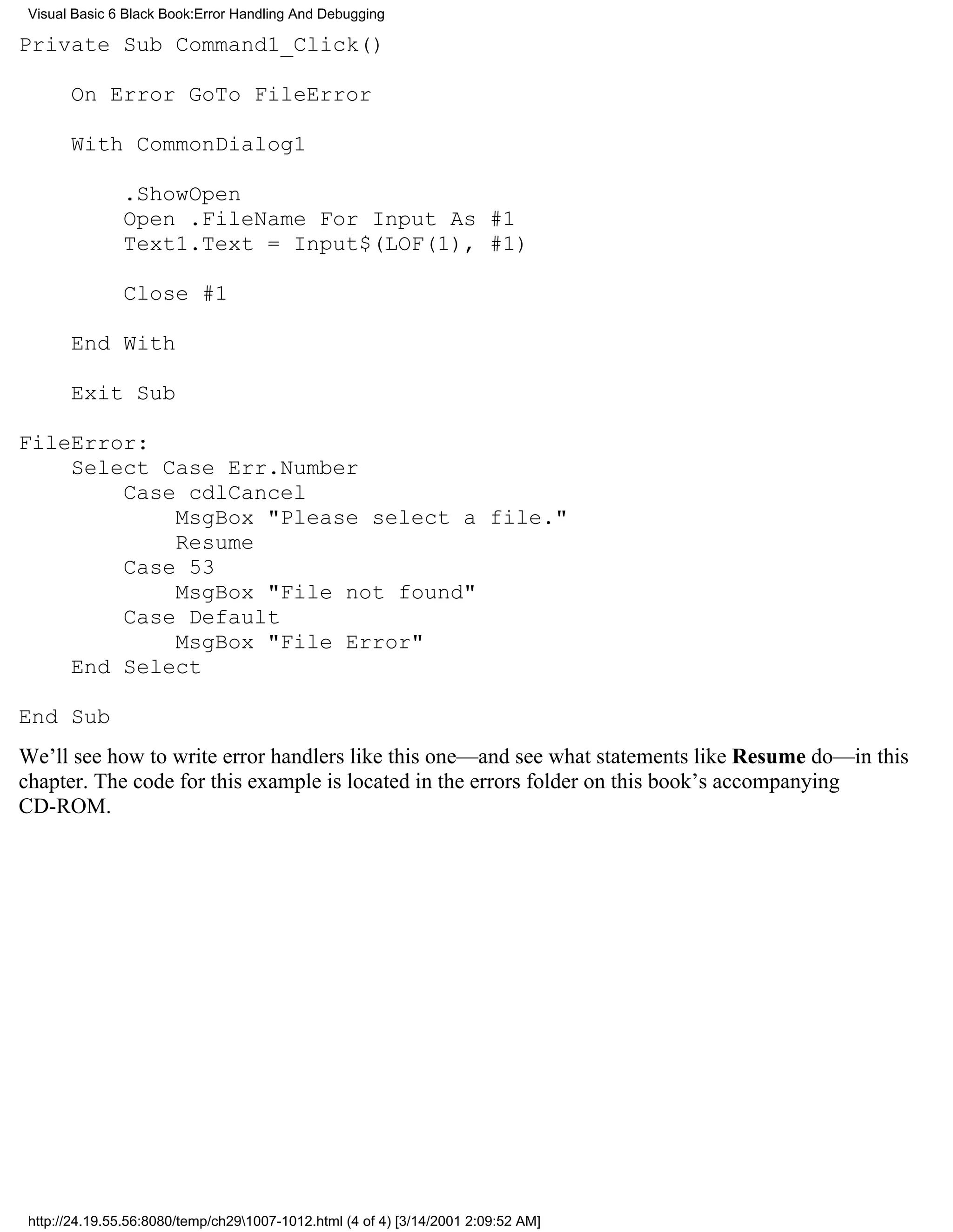 Visual Basic 6 Black Book:Error Handling And Debugging

Private Sub Command1_Click()

       On Error GoTo FileError

       With CommonDialog1

               .ShowOpen
               Open .FileName For Input As #1
               Text1.Text = Input$(LOF(1), #1)

               Close #1

       End With

       Exit Sub

FileError:
    Select Case Err.Number
        Case cdlCancel
            MsgBox "Please select a file."
            Resume
        Case 53
            MsgBox "File not found"
        Case Default
            MsgBox "File Error"
    End Select

End Sub
We’ll see how to write error handlers like this one—and see what statements like Resume do—in this
chapter. The code for this example is located in the errors folder on this book’s accompanying
CD-ROM.




 http://24.19.55.56:8080/temp/ch291007-1012.html (4 of 4) [3/14/2001 2:09:52 AM]
 
