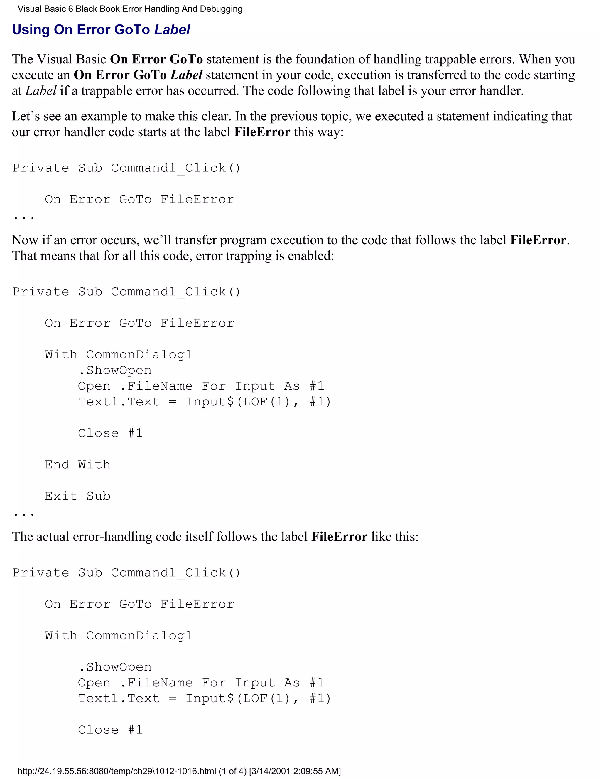 Visual Basic 6 Black Book:Error Handling And Debugging

Using On Error GoTo Label

The Visual Basic On Error GoTo statement is the foundation of handling trappable errors. When you
execute an On Error GoTo Label statement in your code, execution is transferred to the code starting
at Label if a trappable error has occurred. The code following that label is your error handler.
Let’s see an example to make this clear. In the previous topic, we executed a statement indicating that
our error handler code starts at the label FileError this way:

Private Sub Command1_Click()

       On Error GoTo FileError
...
Now if an error occurs, we’ll transfer program execution to the code that follows the label FileError.
That means that for all this code, error trapping is enabled:

Private Sub Command1_Click()

       On Error GoTo FileError

       With CommonDialog1
           .ShowOpen
           Open .FileName For Input As #1
           Text1.Text = Input$(LOF(1), #1)

               Close #1

       End With

       Exit Sub
...
The actual error-handling code itself follows the label FileError like this:

Private Sub Command1_Click()

       On Error GoTo FileError

       With CommonDialog1

               .ShowOpen
               Open .FileName For Input As #1
               Text1.Text = Input$(LOF(1), #1)

               Close #1

 http://24.19.55.56:8080/temp/ch291012-1016.html (1 of 4) [3/14/2001 2:09:55 AM]
 