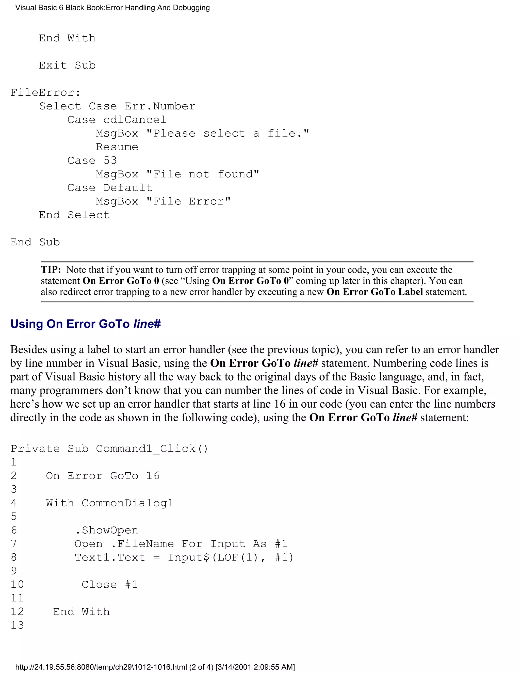 Visual Basic 6 Black Book:Error Handling And Debugging



       End With

       Exit Sub

FileError:
    Select Case Err.Number
        Case cdlCancel
            MsgBox "Please select a file."
            Resume
        Case 53
            MsgBox "File not found"
        Case Default
            MsgBox "File Error"
    End Select

End Sub

        TIP: Note that if you want to turn off error trapping at some point in your code, you can execute the
        statement On Error GoTo 0 (see “Using On Error GoTo 0” coming up later in this chapter). You can
        also redirect error trapping to a new error handler by executing a new On Error GoTo Label statement.


Using On Error GoTo line#

Besides using a label to start an error handler (see the previous topic), you can refer to an error handler
by line number in Visual Basic, using the On Error GoTo line# statement. Numbering code lines is
part of Visual Basic history all the way back to the original days of the Basic language, and, in fact,
many programmers don’t know that you can number the lines of code in Visual Basic. For example,
here’s how we set up an error handler that starts at line 16 in our code (you can enter the line numbers
directly in the code as shown in the following code), using the On Error GoTo line# statement:

Private Sub Command1_Click()
1
2    On Error GoTo 16
3
4    With CommonDialog1
5
6        .ShowOpen
7        Open .FileName For Input As #1
8        Text1.Text = Input$(LOF(1), #1)
9
10        Close #1
11
12    End With
13


 http://24.19.55.56:8080/temp/ch291012-1016.html (2 of 4) [3/14/2001 2:09:55 AM]
 