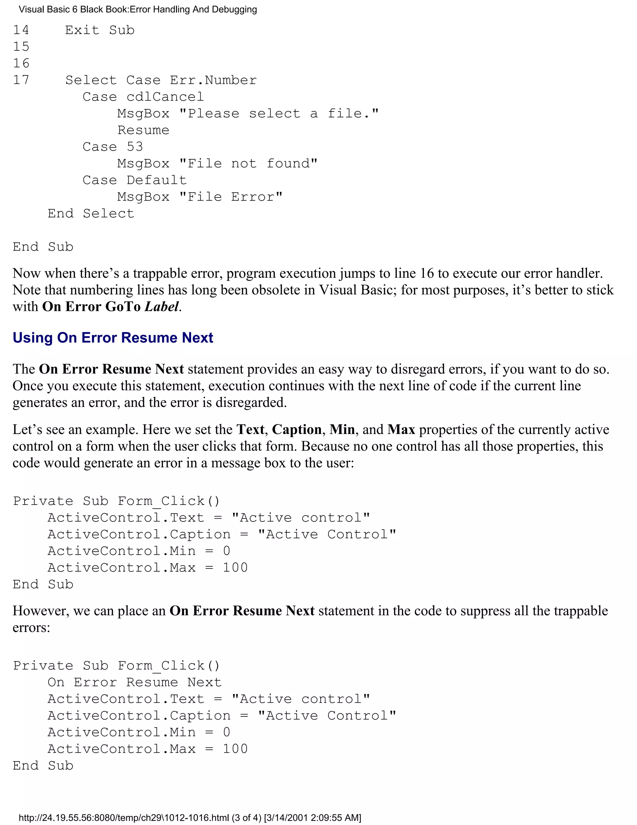 Visual Basic 6 Black Book:Error Handling And Debugging

14         Exit Sub
15
16
17       Select Case Err.Number
           Case cdlCancel
               MsgBox "Please select a file."
               Resume
           Case 53
               MsgBox "File not found"
           Case Default
               MsgBox "File Error"
       End Select

End Sub
Now when there’s a trappable error, program execution jumps to line 16 to execute our error handler.
Note that numbering lines has long been obsolete in Visual Basic; for most purposes, it’s better to stick
with On Error GoTo Label.

Using On Error Resume Next

The On Error Resume Next statement provides an easy way to disregard errors, if you want to do so.
Once you execute this statement, execution continues with the next line of code if the current line
generates an error, and the error is disregarded.
Let’s see an example. Here we set the Text, Caption, Min, and Max properties of the currently active
control on a form when the user clicks that form. Because no one control has all those properties, this
code would generate an error in a message box to the user:

Private Sub Form_Click()
    ActiveControl.Text = "Active control"
    ActiveControl.Caption = "Active Control"
    ActiveControl.Min = 0
    ActiveControl.Max = 100
End Sub
However, we can place an On Error Resume Next statement in the code to suppress all the trappable
errors:

Private Sub Form_Click()
    On Error Resume Next
    ActiveControl.Text = "Active control"
    ActiveControl.Caption = "Active Control"
    ActiveControl.Min = 0
    ActiveControl.Max = 100
End Sub


 http://24.19.55.56:8080/temp/ch291012-1016.html (3 of 4) [3/14/2001 2:09:55 AM]
 