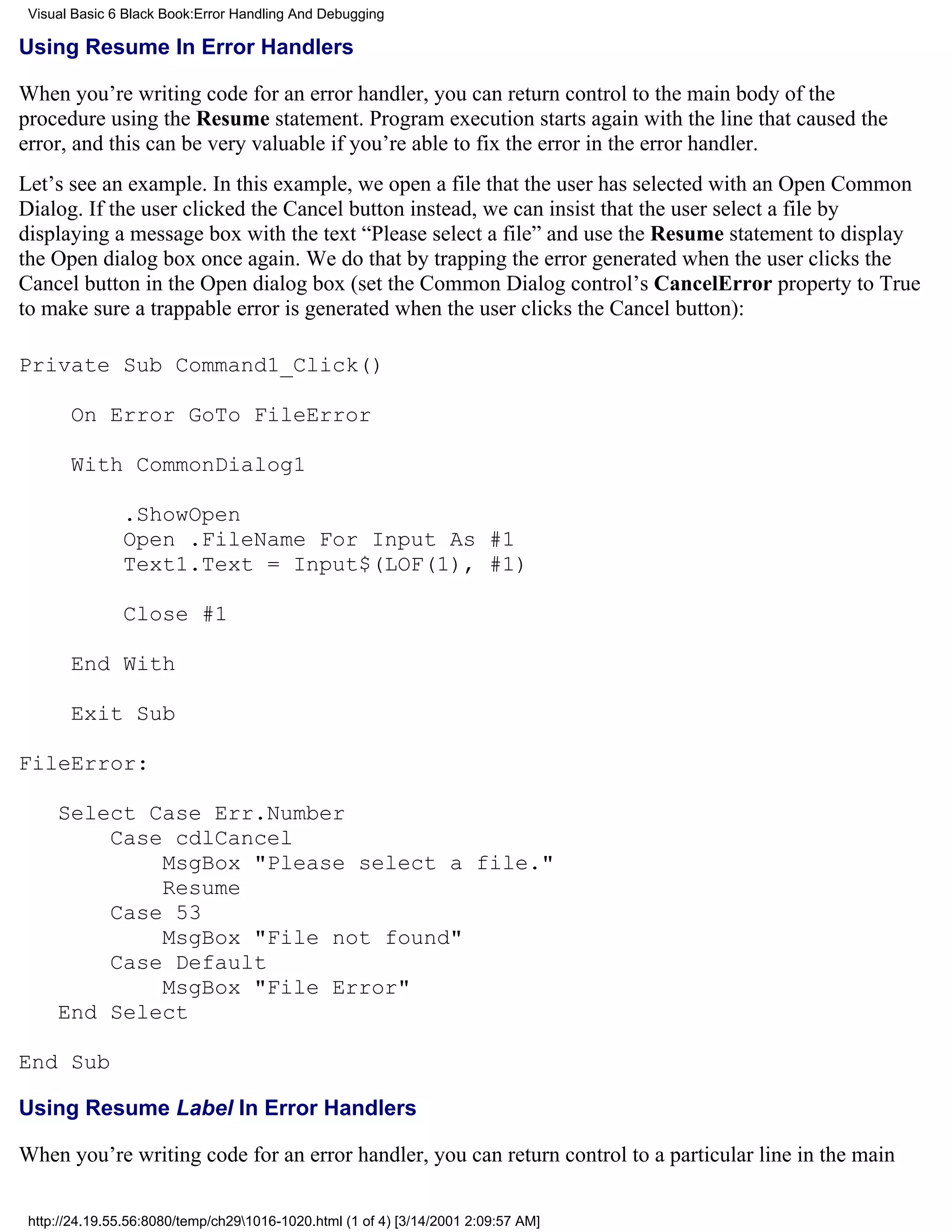 Visual Basic 6 Black Book:Error Handling And Debugging

Using Resume In Error Handlers

When you’re writing code for an error handler, you can return control to the main body of the
procedure using the Resume statement. Program execution starts again with the line that caused the
error, and this can be very valuable if you’re able to fix the error in the error handler.
Let’s see an example. In this example, we open a file that the user has selected with an Open Common
Dialog. If the user clicked the Cancel button instead, we can insist that the user select a file by
displaying a message box with the text “Please select a file” and use the Resume statement to display
the Open dialog box once again. We do that by trapping the error generated when the user clicks the
Cancel button in the Open dialog box (set the Common Dialog control’s CancelError property to True
to make sure a trappable error is generated when the user clicks the Cancel button):

Private Sub Command1_Click()

       On Error GoTo FileError

       With CommonDialog1

               .ShowOpen
               Open .FileName For Input As #1
               Text1.Text = Input$(LOF(1), #1)

               Close #1

       End With

       Exit Sub

FileError:

     Select Case Err.Number
         Case cdlCancel
             MsgBox "Please select a file."
             Resume
         Case 53
             MsgBox "File not found"
         Case Default
             MsgBox "File Error"
     End Select

End Sub

Using Resume Label In Error Handlers

When you’re writing code for an error handler, you can return control to a particular line in the main

 http://24.19.55.56:8080/temp/ch291016-1020.html (1 of 4) [3/14/2001 2:09:57 AM]
 