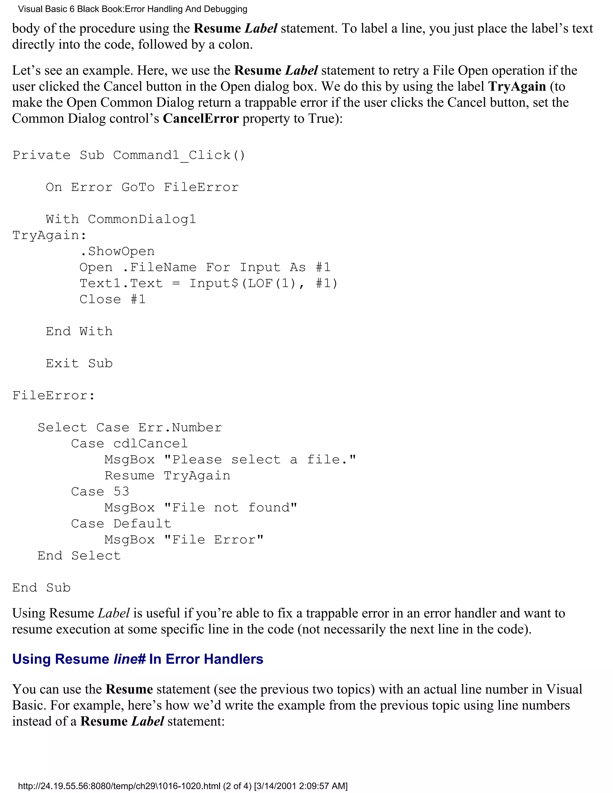 Visual Basic 6 Black Book:Error Handling And Debugging

body of the procedure using the Resume Label statement. To label a line, you just place the label’s text
directly into the code, followed by a colon.
Let’s see an example. Here, we use the Resume Label statement to retry a File Open operation if the
user clicked the Cancel button in the Open dialog box. We do this by using the label TryAgain (to
make the Open Common Dialog return a trappable error if the user clicks the Cancel button, set the
Common Dialog control’s CancelError property to True):

Private Sub Command1_Click()

       On Error GoTo FileError

    With CommonDialog1
TryAgain:
        .ShowOpen
        Open .FileName For Input As #1
        Text1.Text = Input$(LOF(1), #1)
        Close #1

       End With

       Exit Sub

FileError:

     Select Case Err.Number
         Case cdlCancel
             MsgBox "Please select a file."
             Resume TryAgain
         Case 53
             MsgBox "File not found"
         Case Default
             MsgBox "File Error"
     End Select

End Sub
Using Resume Label is useful if you’re able to fix a trappable error in an error handler and want to
resume execution at some specific line in the code (not necessarily the next line in the code).

Using Resume line# In Error Handlers

You can use the Resume statement (see the previous two topics) with an actual line number in Visual
Basic. For example, here’s how we’d write the example from the previous topic using line numbers
instead of a Resume Label statement:



 http://24.19.55.56:8080/temp/ch291016-1020.html (2 of 4) [3/14/2001 2:09:57 AM]
 