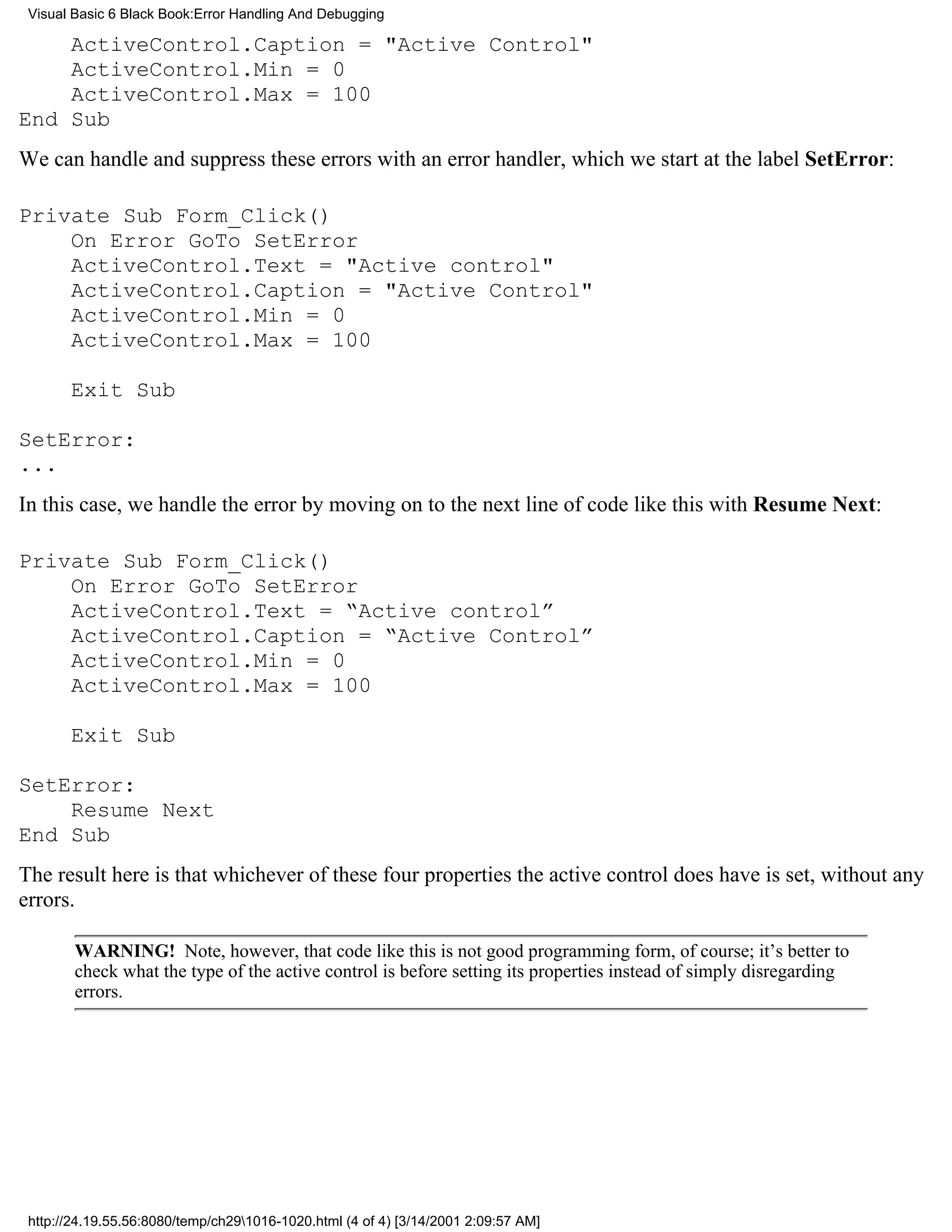 Visual Basic 6 Black Book:Error Handling And Debugging

    ActiveControl.Caption = "Active Control"
    ActiveControl.Min = 0
    ActiveControl.Max = 100
End Sub
We can handle and suppress these errors with an error handler, which we start at the label SetError:

Private Sub Form_Click()
    On Error GoTo SetError
    ActiveControl.Text = "Active control"
    ActiveControl.Caption = "Active Control"
    ActiveControl.Min = 0
    ActiveControl.Max = 100

       Exit Sub

SetError:
...
In this case, we handle the error by moving on to the next line of code like this with Resume Next:

Private Sub Form_Click()
    On Error GoTo SetError
    ActiveControl.Text = “Active control”
    ActiveControl.Caption = “Active Control”
    ActiveControl.Min = 0
    ActiveControl.Max = 100

       Exit Sub

SetError:
    Resume Next
End Sub
The result here is that whichever of these four properties the active control does have is set, without any
errors.

        WARNING! Note, however, that code like this is not good programming form, of course; it’s better to
        check what the type of the active control is before setting its properties instead of simply disregarding
        errors.




 http://24.19.55.56:8080/temp/ch291016-1020.html (4 of 4) [3/14/2001 2:09:57 AM]
 