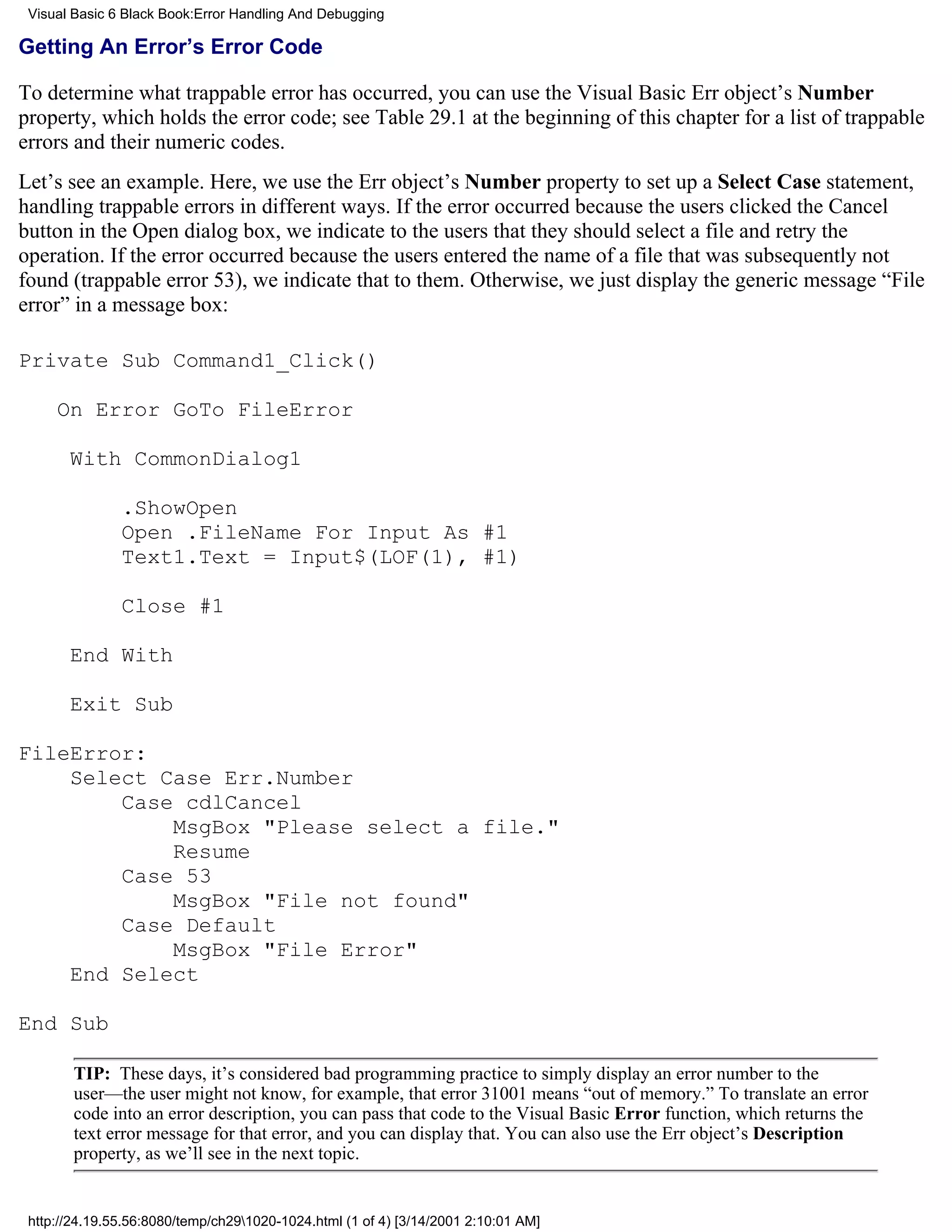 Visual Basic 6 Black Book:Error Handling And Debugging

Getting An Error’s Error Code

To determine what trappable error has occurred, you can use the Visual Basic Err object’s Number
property, which holds the error code; see Table 29.1 at the beginning of this chapter for a list of trappable
errors and their numeric codes.
Let’s see an example. Here, we use the Err object’s Number property to set up a Select Case statement,
handling trappable errors in different ways. If the error occurred because the users clicked the Cancel
button in the Open dialog box, we indicate to the users that they should select a file and retry the
operation. If the error occurred because the users entered the name of a file that was subsequently not
found (trappable error 53), we indicate that to them. Otherwise, we just display the generic message “File
error” in a message box:

Private Sub Command1_Click()

     On Error GoTo FileError

       With CommonDialog1

               .ShowOpen
               Open .FileName For Input As #1
               Text1.Text = Input$(LOF(1), #1)

               Close #1

       End With

       Exit Sub

FileError:
    Select Case Err.Number
        Case cdlCancel
            MsgBox "Please select a file."
            Resume
        Case 53
            MsgBox "File not found"
        Case Default
            MsgBox "File Error"
    End Select

End Sub

        TIP: These days, it’s considered bad programming practice to simply display an error number to the
        user—the user might not know, for example, that error 31001 means “out of memory.” To translate an error
        code into an error description, you can pass that code to the Visual Basic Error function, which returns the
        text error message for that error, and you can display that. You can also use the Err object’s Description
        property, as we’ll see in the next topic.


 http://24.19.55.56:8080/temp/ch291020-1024.html (1 of 4) [3/14/2001 2:10:01 AM]
 