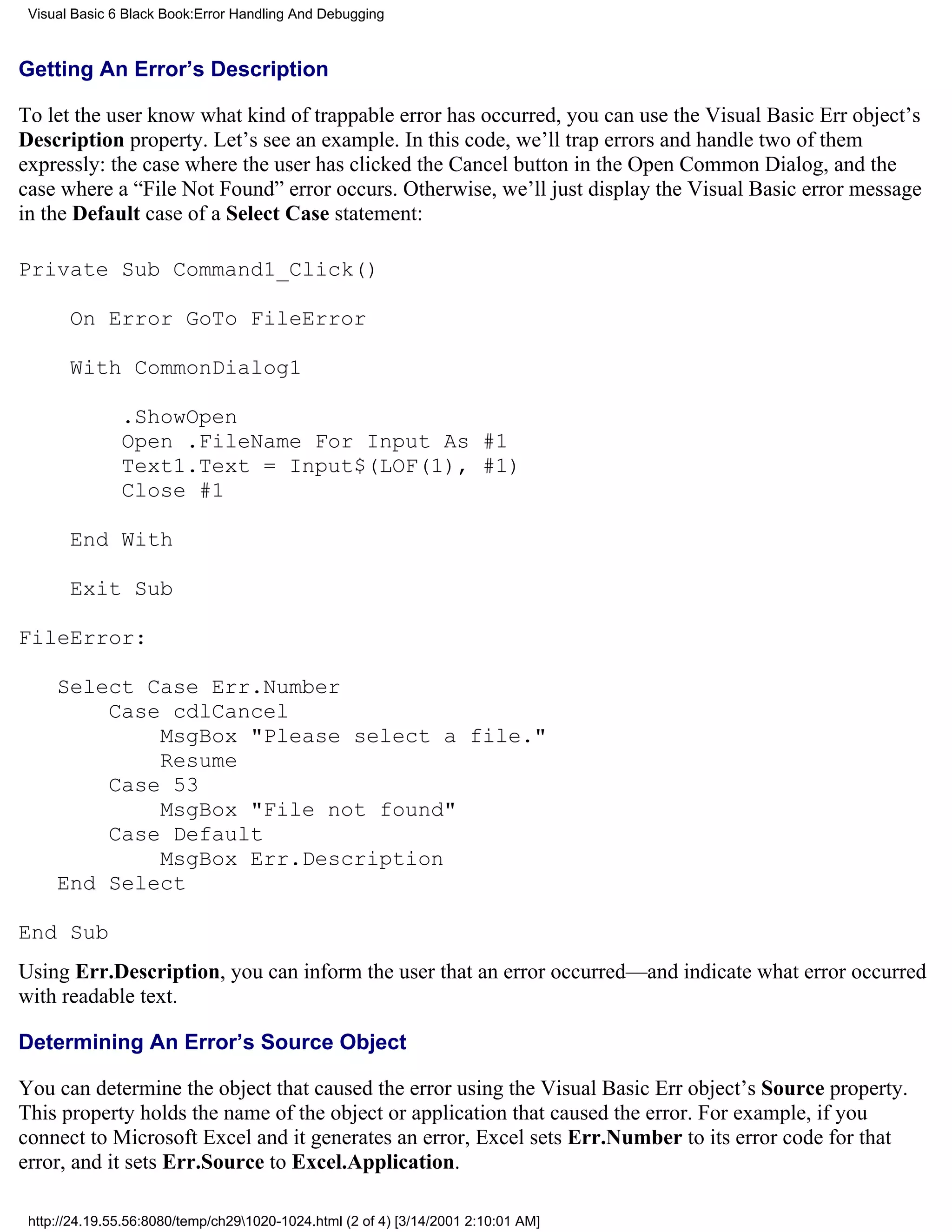 Visual Basic 6 Black Book:Error Handling And Debugging



Getting An Error’s Description

To let the user know what kind of trappable error has occurred, you can use the Visual Basic Err object’s
Description property. Let’s see an example. In this code, we’ll trap errors and handle two of them
expressly: the case where the user has clicked the Cancel button in the Open Common Dialog, and the
case where a “File Not Found” error occurs. Otherwise, we’ll just display the Visual Basic error message
in the Default case of a Select Case statement:

Private Sub Command1_Click()

       On Error GoTo FileError

       With CommonDialog1

               .ShowOpen
               Open .FileName For Input As #1
               Text1.Text = Input$(LOF(1), #1)
               Close #1

       End With

       Exit Sub

FileError:

     Select Case Err.Number
         Case cdlCancel
             MsgBox "Please select a file."
             Resume
         Case 53
             MsgBox "File not found"
         Case Default
             MsgBox Err.Description
     End Select

End Sub
Using Err.Description, you can inform the user that an error occurred—and indicate what error occurred
with readable text.

Determining An Error’s Source Object

You can determine the object that caused the error using the Visual Basic Err object’s Source property.
This property holds the name of the object or application that caused the error. For example, if you
connect to Microsoft Excel and it generates an error, Excel sets Err.Number to its error code for that
error, and it sets Err.Source to Excel.Application.

 http://24.19.55.56:8080/temp/ch291020-1024.html (2 of 4) [3/14/2001 2:10:01 AM]
 