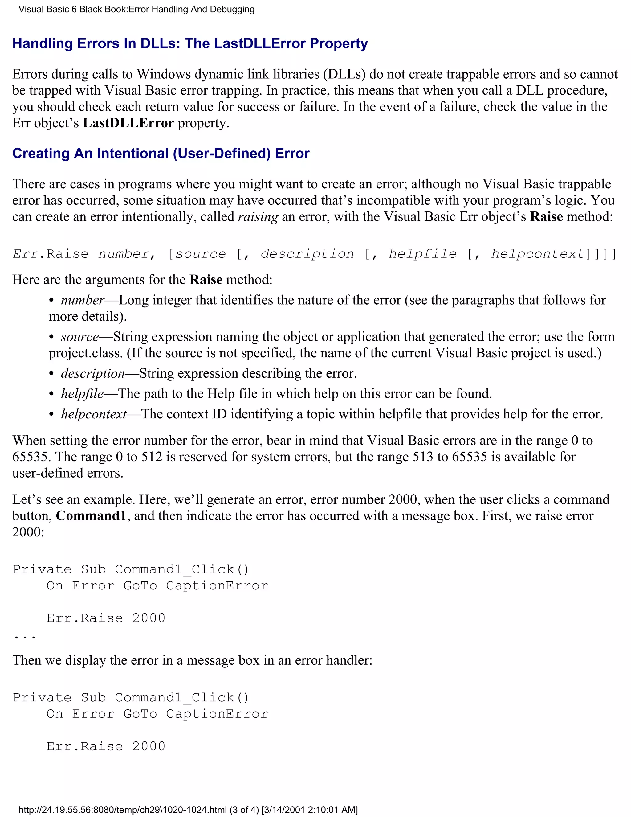 Visual Basic 6 Black Book:Error Handling And Debugging


Handling Errors In DLLs: The LastDLLError Property

Errors during calls to Windows dynamic link libraries (DLLs) do not create trappable errors and so cannot
be trapped with Visual Basic error trapping. In practice, this means that when you call a DLL procedure,
you should check each return value for success or failure. In the event of a failure, check the value in the
Err object’s LastDLLError property.

Creating An Intentional (User-Defined) Error

There are cases in programs where you might want to create an error; although no Visual Basic trappable
error has occurred, some situation may have occurred that’s incompatible with your program’s logic. You
can create an error intentionally, called raising an error, with the Visual Basic Err object’s Raise method:

Err.Raise number, [source [, description [, helpfile [, helpcontext]]]]
Here are the arguments for the Raise method:
      • number—Long integer that identifies the nature of the error (see the paragraphs that follows for
      more details).
      • source—String expression naming the object or application that generated the error; use the form
      project.class. (If the source is not specified, the name of the current Visual Basic project is used.)
      • description—String expression describing the error.
      • helpfile—The path to the Help file in which help on this error can be found.
      • helpcontext—The context ID identifying a topic within helpfile that provides help for the error.
When setting the error number for the error, bear in mind that Visual Basic errors are in the range 0 to
65535. The range 0 to 512 is reserved for system errors, but the range 513 to 65535 is available for
user-defined errors.
Let’s see an example. Here, we’ll generate an error, error number 2000, when the user clicks a command
button, Command1, and then indicate the error has occurred with a message box. First, we raise error
2000:

Private Sub Command1_Click()
    On Error GoTo CaptionError

       Err.Raise 2000
...
Then we display the error in a message box in an error handler:

Private Sub Command1_Click()
    On Error GoTo CaptionError

       Err.Raise 2000



 http://24.19.55.56:8080/temp/ch291020-1024.html (3 of 4) [3/14/2001 2:10:01 AM]
 