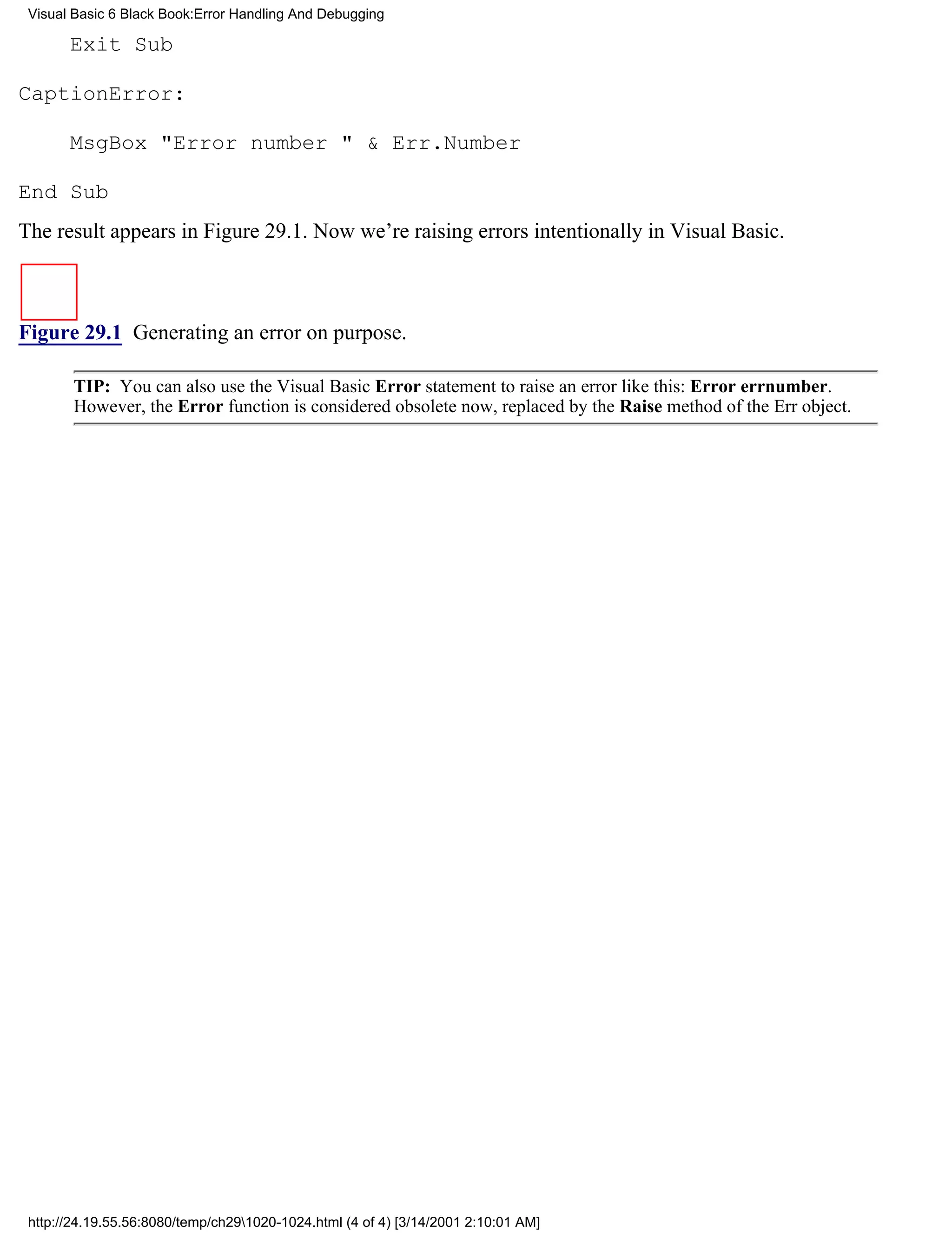 Visual Basic 6 Black Book:Error Handling And Debugging

       Exit Sub

CaptionError:

       MsgBox "Error number " & Err.Number

End Sub
The result appears in Figure 29.1. Now we’re raising errors intentionally in Visual Basic.



Figure 29.1 Generating an error on purpose.

        TIP: You can also use the Visual Basic Error statement to raise an error like this: Error errnumber.
        However, the Error function is considered obsolete now, replaced by the Raise method of the Err object.




 http://24.19.55.56:8080/temp/ch291020-1024.html (4 of 4) [3/14/2001 2:10:01 AM]
 